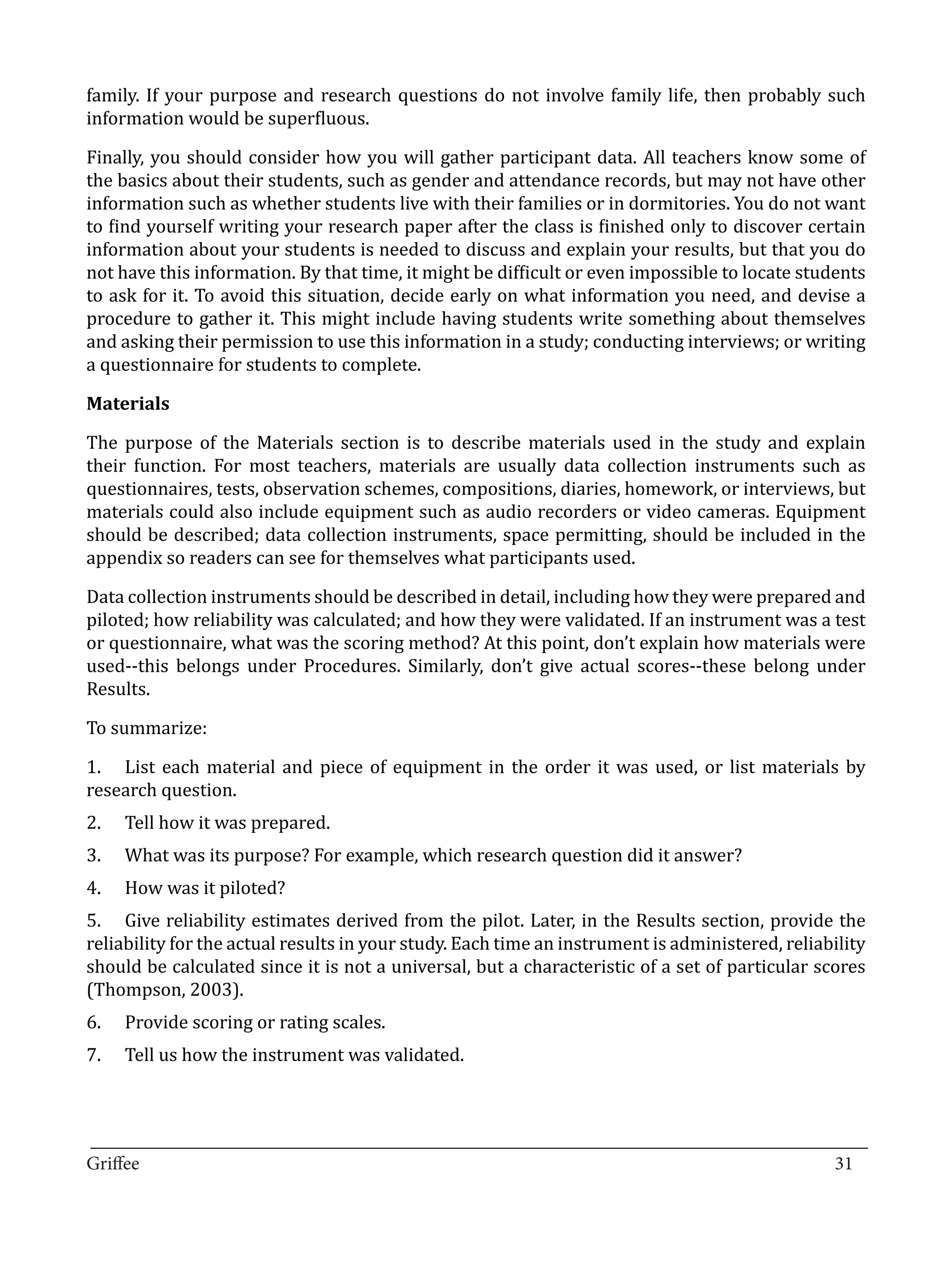 family. If your purpose and research questions do not involve family life, then probably such
information would be superfluous.

Finally, you should consider how you will gather participant data. All teachers know some of
the basics about their students, such as gender and attendance records, but may not have other
information such as whether students live with their families or in dormitories. You do not want
to find yourself writing your research paper after the class is finished only to discover certain
information about your students is needed to discuss and explain your results, but that you do
not have this information. By that time, it might be difficult or even impossible to locate students
to ask for it. To avoid this situation, decide early on what information you need, and devise a
procedure to gather it. This might include having students write something about themselves
and asking their permission to use this information in a study; conducting interviews; or writing
a questionnaire for students to complete.



The purpose of the Materials section is to describe materials used in the study and explain
Materials


their function. For most teachers, materials are usually data collection instruments such as
questionnaires, tests, observation schemes, compositions, diaries, homework, or interviews, but
materials could also include equipment such as audio recorders or video cameras. Equipment
should be described; data collection instruments, space permitting, should be included in the
appendix so readers can see for themselves what participants used.

Data collection instruments should be described in detail, including how they were prepared and
piloted; how reliability was calculated; and how they were validated. If an instrument was a test
or questionnaire, what was the scoring method? At this point, don’t explain how materials were
used--this belongs under Procedures. Similarly, don’t give actual scores--these belong under
Results.

To summarize:

1.	 List each material and piece of equipment in the order it was used, or list materials by
research question.
2.	   Tell how it was prepared.
3.	   What was its purpose? For example, which research question did it answer?
4.	   How was it piloted?
5.	 Give reliability estimates derived from the pilot. Later, in the Results section, provide the
reliability for the actual results in your study. Each time an instrument is administered, reliability
should be calculated since it is not a universal, but a characteristic of a set of particular scores
(Thompson, 2003).
6.	   Provide scoring or rating scales.
7.	   Tell us how the instrument was validated.



_________________________________________________________________________________
Griffee										 			31
 