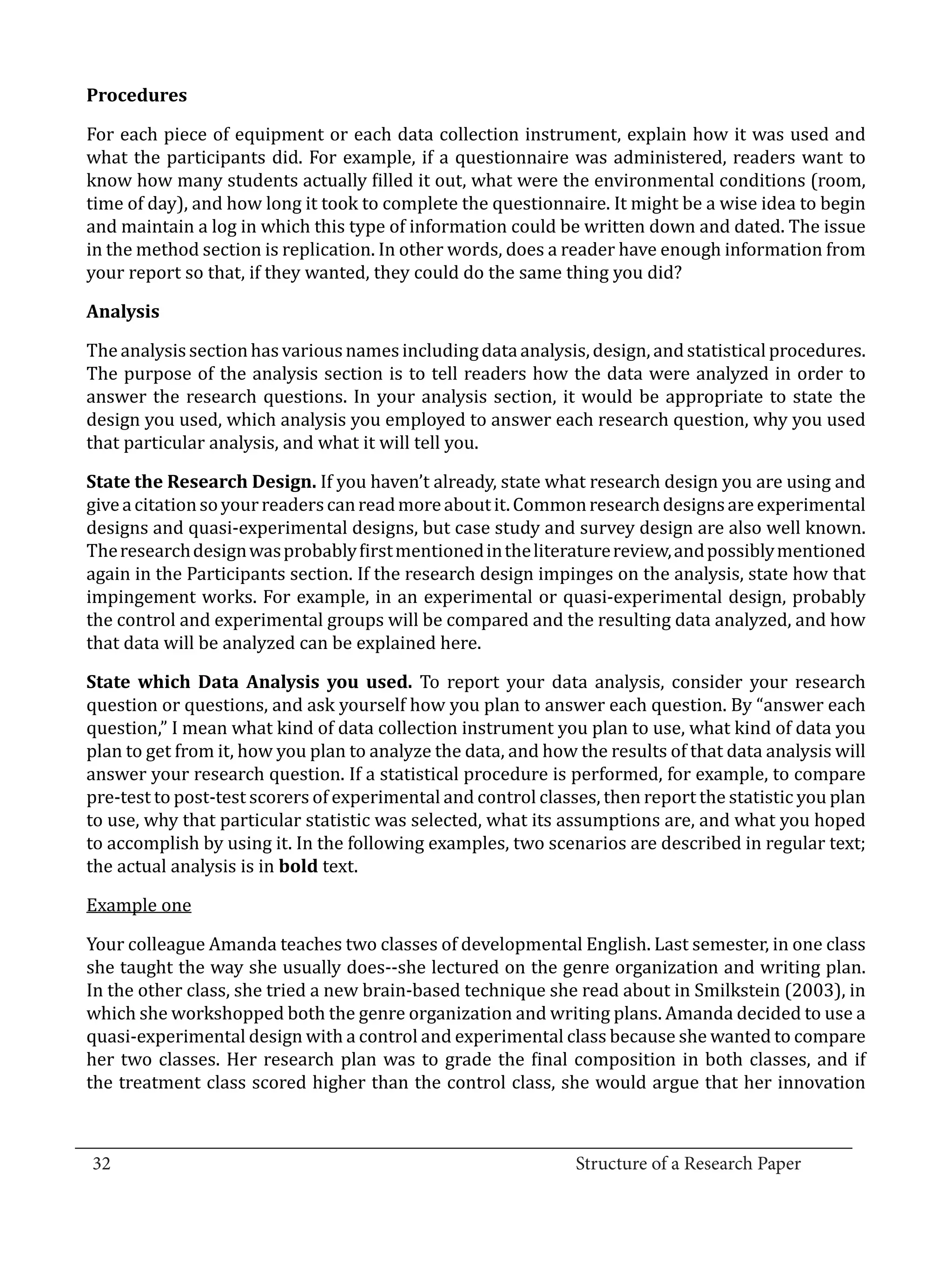 For each piece of equipment or each data collection instrument, explain how it was used and
  Procedures


  what the participants did. For example, if a questionnaire was administered, readers want to
  know how many students actually filled it out, what were the environmental conditions (room,
  time of day), and how long it took to complete the questionnaire. It might be a wise idea to begin
  and maintain a log in which this type of information could be written down and dated. The issue
  in the method section is replication. In other words, does a reader have enough information from
  your report so that, if they wanted, they could do the same thing you did?



  The analysis section has various names including data analysis, design, and statistical procedures.
  Analysis


  The purpose of the analysis section is to tell readers how the data were analyzed in order to
  answer the research questions. In your analysis section, it would be appropriate to state the
  design you used, which analysis you employed to answer each research question, why you used
  that particular analysis, and what it will tell you.

  State the Research Design. If you haven’t already, state what research design you are using and
  give a citation so your readers can read more about it. Common research designs are experimental
  designs and quasi-experimental designs, but case study and survey design are also well known.
  The research design was probably first mentioned in the literature review, and possibly mentioned
  again in the Participants section. If the research design impinges on the analysis, state how that
  impingement works. For example, in an experimental or quasi-experimental design, probably
  the control and experimental groups will be compared and the resulting data analyzed, and how
  that data will be analyzed can be explained here.

  State which Data Analysis you used. To report your data analysis, consider your research
  question or questions, and ask yourself how you plan to answer each question. By “answer each
  question,” I mean what kind of data collection instrument you plan to use, what kind of data you
  plan to get from it, how you plan to analyze the data, and how the results of that data analysis will
  answer your research question. If a statistical procedure is performed, for example, to compare
  pre-test to post-test scorers of experimental and control classes, then report the statistic you plan
  to use, why that particular statistic was selected, what its assumptions are, and what you hoped
  to accomplish by using it. In the following examples, two scenarios are described in regular text;
  the actual analysis is in bold text.

  Example one

  Your colleague Amanda teaches two classes of developmental English. Last semester, in one class
  she taught the way she usually does--she lectured on the genre organization and writing plan.
  In the other class, she tried a new brain-based technique she read about in Smilkstein (2003), in
  which she workshopped both the genre organization and writing plans. Amanda decided to use a
  quasi-experimental design with a control and experimental class because she wanted to compare
  her two classes. Her research plan was to grade the final composition in both classes, and if
  the treatment class scored higher than the control class, she would argue that her innovation


_________________________________________________________________________________
  32									Structure of a Research Paper		
					
 