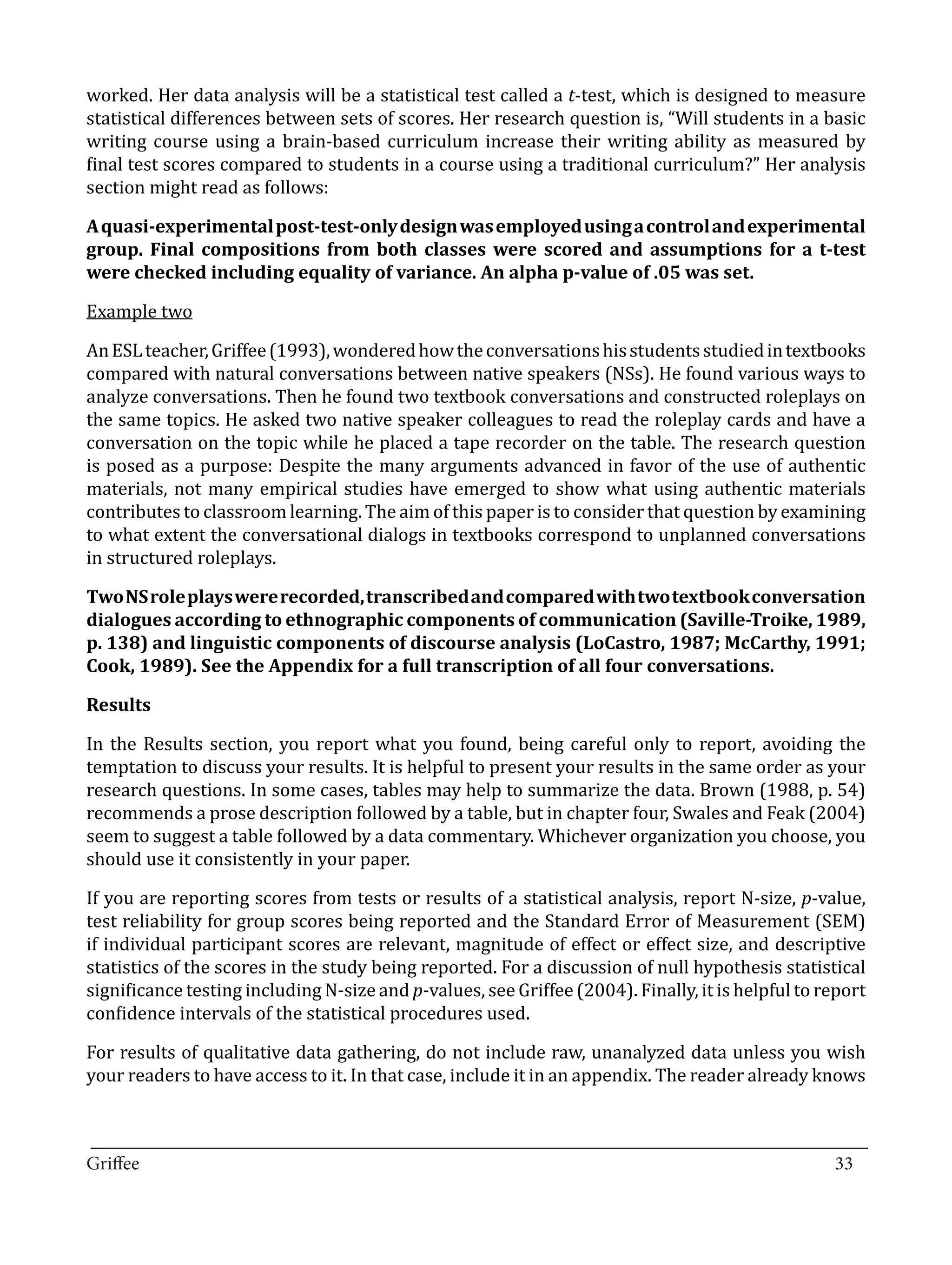 worked. Her data analysis will be a statistical test called a t-test, which is designed to measure
statistical differences between sets of scores. Her research question is, “Will students in a basic
writing course using a brain-based curriculum increase their writing ability as measured by
final test scores compared to students in a course using a traditional curriculum?” Her analysis
section might read as follows:

A quasi-experimental post-test-only design was employed using a control and experimental
group. Final compositions from both classes were scored and assumptions for a t-test


Example two
were checked including equality of variance. An alpha p-value of .05 was set.



An ESL teacher, Griffee (1993), wondered how the conversations his students studied in textbooks
compared with natural conversations between native speakers (NSs). He found various ways to
analyze conversations. Then he found two textbook conversations and constructed roleplays on
the same topics. He asked two native speaker colleagues to read the roleplay cards and have a
conversation on the topic while he placed a tape recorder on the table. The research question
is posed as a purpose: Despite the many arguments advanced in favor of the use of authentic
materials, not many empirical studies have emerged to show what using authentic materials
contributes to classroom learning. The aim of this paper is to consider that question by examining
to what extent the conversational dialogs in textbooks correspond to unplanned conversations
in structured roleplays.

Two NS role plays were recorded, transcribed and compared with two textbook conversation
dialogues according to ethnographic components of communication (Saville-Troike, 1989,
p. 138) and linguistic components of discourse analysis (LoCastro, 1987; McCarthy, 1991;
Cook, 1989). See the Appendix for a full transcription of all four conversations.



In the Results section, you report what you found, being careful only to report, avoiding the
Results


temptation to discuss your results. It is helpful to present your results in the same order as your
research questions. In some cases, tables may help to summarize the data. Brown (1988, p. 54)
recommends a prose description followed by a table, but in chapter four, Swales and Feak (2004)
seem to suggest a table followed by a data commentary. Whichever organization you choose, you
should use it consistently in your paper.

If you are reporting scores from tests or results of a statistical analysis, report N-size, p-value,
test reliability for group scores being reported and the Standard Error of Measurement (SEM)
if individual participant scores are relevant, magnitude of effect or effect size, and descriptive
statistics of the scores in the study being reported. For a discussion of null hypothesis statistical
significance testing including N-size and p-values, see Griffee (2004). Finally, it is helpful to report
confidence intervals of the statistical procedures used.

For results of qualitative data gathering, do not include raw, unanalyzed data unless you wish
your readers to have access to it. In that case, include it in an appendix. The reader already knows


_________________________________________________________________________________
Griffee										 			33
 