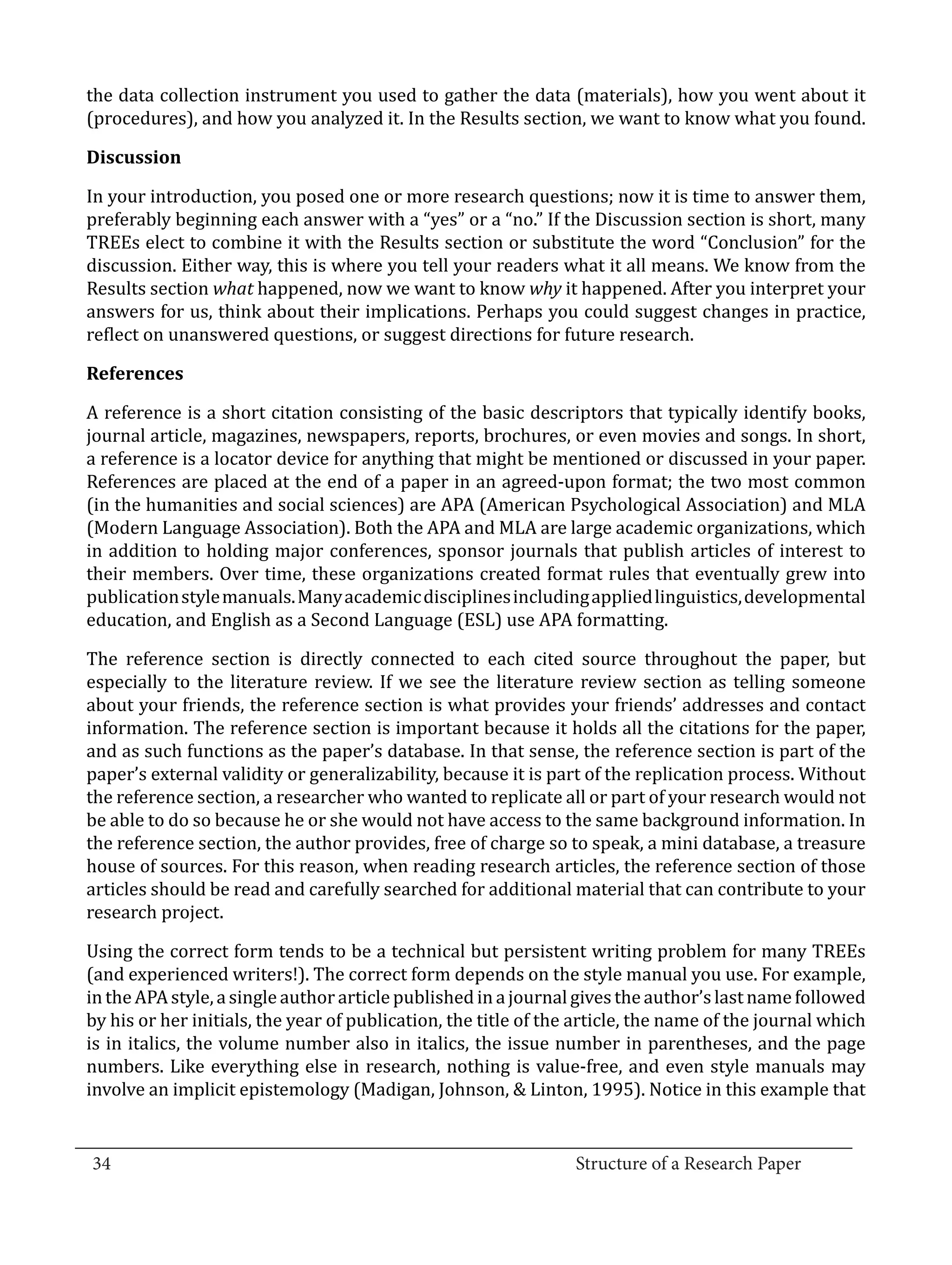 the data collection instrument you used to gather the data (materials), how you went about it
  (procedures), and how you analyzed it. In the Results section, we want to know what you found.



  In your introduction, you posed one or more research questions; now it is time to answer them,
  Discussion


  preferably beginning each answer with a “yes” or a “no.” If the Discussion section is short, many
  TREEs elect to combine it with the Results section or substitute the word “Conclusion” for the
  discussion. Either way, this is where you tell your readers what it all means. We know from the
  Results section what happened, now we want to know why it happened. After you interpret your
  answers for us, think about their implications. Perhaps you could suggest changes in practice,
  reflect on unanswered questions, or suggest directions for future research.



  A reference is a short citation consisting of the basic descriptors that typically identify books,
  References


  journal article, magazines, newspapers, reports, brochures, or even movies and songs. In short,
  a reference is a locator device for anything that might be mentioned or discussed in your paper.
  References are placed at the end of a paper in an agreed-upon format; the two most common
  (in the humanities and social sciences) are APA (American Psychological Association) and MLA
  (Modern Language Association). Both the APA and MLA are large academic organizations, which
  in addition to holding major conferences, sponsor journals that publish articles of interest to
  their members. Over time, these organizations created format rules that eventually grew into
  publication style manuals. Many academic disciplines including applied linguistics, developmental
  education, and English as a Second Language (ESL) use APA formatting.

  The reference section is directly connected to each cited source throughout the paper, but
  especially to the literature review. If we see the literature review section as telling someone
  about your friends, the reference section is what provides your friends’ addresses and contact
  information. The reference section is important because it holds all the citations for the paper,
  and as such functions as the paper’s database. In that sense, the reference section is part of the
  paper’s external validity or generalizability, because it is part of the replication process. Without
  the reference section, a researcher who wanted to replicate all or part of your research would not
  be able to do so because he or she would not have access to the same background information. In
  the reference section, the author provides, free of charge so to speak, a mini database, a treasure
  house of sources. For this reason, when reading research articles, the reference section of those
  articles should be read and carefully searched for additional material that can contribute to your
  research project.

  Using the correct form tends to be a technical but persistent writing problem for many TREEs
  (and experienced writers!). The correct form depends on the style manual you use. For example,
  in the APA style, a single author article published in a journal gives the author’s last name followed
  by his or her initials, the year of publication, the title of the article, the name of the journal which
  is in italics, the volume number also in italics, the issue number in parentheses, and the page
  numbers. Like everything else in research, nothing is value-free, and even style manuals may
  involve an implicit epistemology (Madigan, Johnson, & Linton, 1995). Notice in this example that

_________________________________________________________________________________
  34									Structure of a Research Paper		
					
 