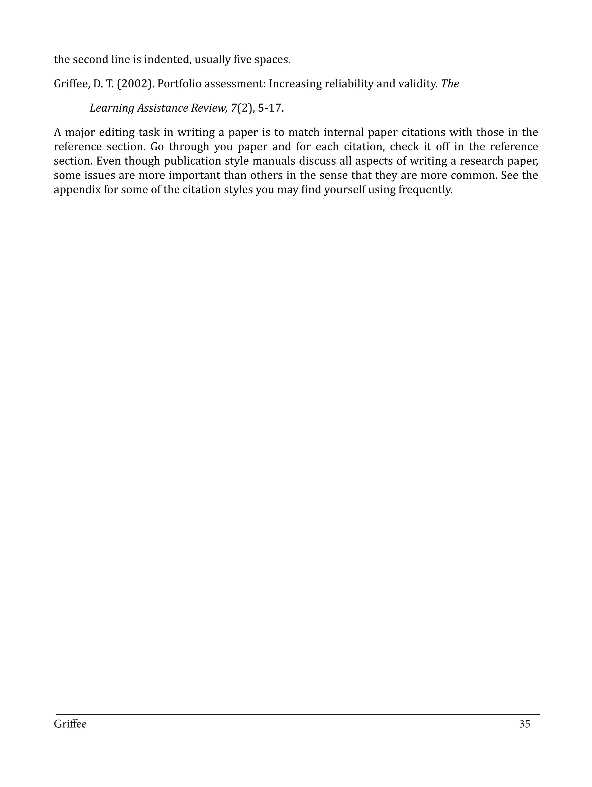 the second line is indented, usually five spaces.

Griffee, D. T. (2002). Portfolio assessment: Increasing reliability and validity. The

       Learning Assistance Review, 7(2), 5-17.

A major editing task in writing a paper is to match internal paper citations with those in the
reference section. Go through you paper and for each citation, check it off in the reference
section. Even though publication style manuals discuss all aspects of writing a research paper,
some issues are more important than others in the sense that they are more common. See the
appendix for some of the citation styles you may find yourself using frequently.




_________________________________________________________________________________
Griffee										 			35
 