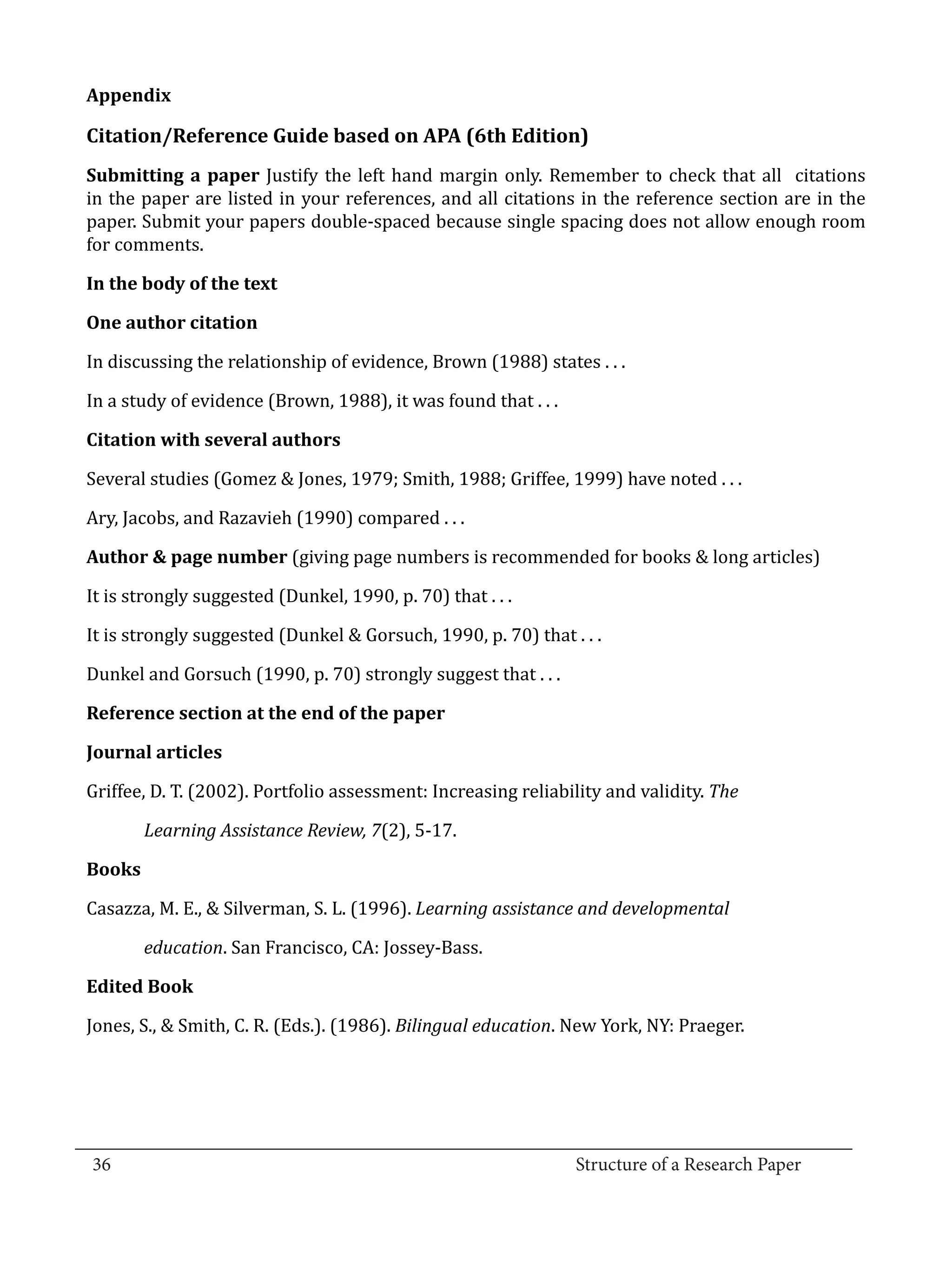 Appendix

  Citation/Reference Guide based on APA (6th Edition)
  Submitting a paper Justify the left hand margin only. Remember to check that all citations
  in the paper are listed in your references, and all citations in the reference section are in the
  paper. Submit your papers double-spaced because single spacing does not allow enough room
  for comments.

  In the body of the text



  In discussing the relationship of evidence, Brown (1988) states . . .
  One author citation



  In a study of evidence (Brown, 1988), it was found that . . .



  Several studies (Gomez & Jones, 1979; Smith, 1988; Griffee, 1999) have noted . . .
  Citation with several authors



  Ary, Jacobs, and Razavieh (1990) compared . . .

  Author & page number (giving page numbers is recommended for books & long articles)

  It is strongly suggested (Dunkel, 1990, p. 70) that . . .

  It is strongly suggested (Dunkel & Gorsuch, 1990, p. 70) that . . .

  Dunkel and Gorsuch (1990, p. 70) strongly suggest that . . .

  Reference section at the end of the paper



  Griffee, D. T. (2002). Portfolio assessment: Increasing reliability and validity. The
  Journal articles



          Learning Assistance Review, 7(2), 5-17.



  Casazza, M. E., & Silverman, S. L. (1996). Learning assistance and developmental
  Books



          education. San Francisco, CA: Jossey-Bass.



  Jones, S., & Smith, C. R. (Eds.). (1986). Bilingual education. New York, NY: Praeger.
  Edited Book




_________________________________________________________________________________
  36									Structure of a Research Paper		
					
 