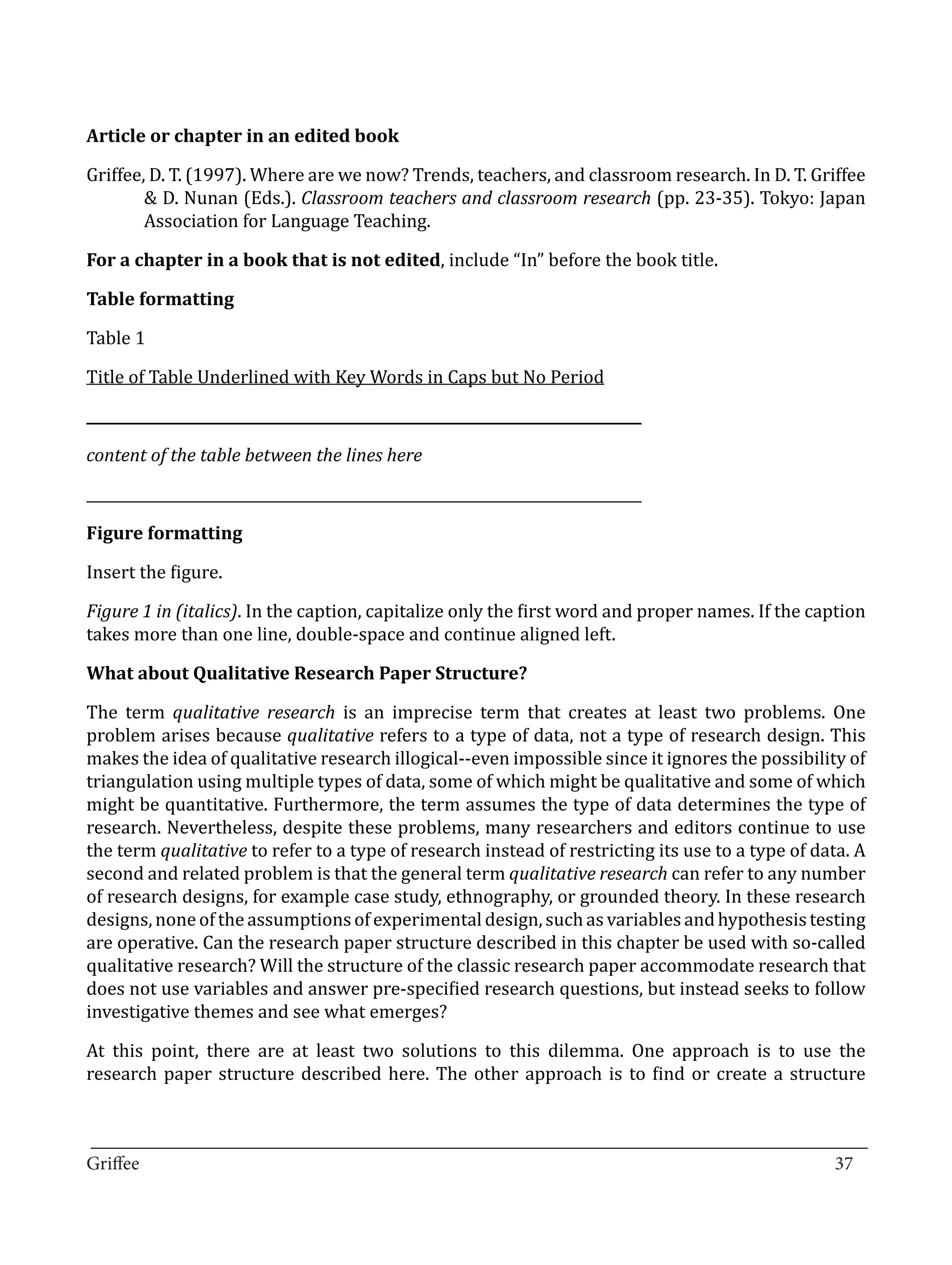 Griffee, D. T. (1997). Where are we now? Trends, teachers, and classroom research. In D. T. Griffee
Article or chapter in an edited book


        & D. Nunan (Eds.). Classroom teachers and classroom research (pp. 23-35). Tokyo: Japan
        Association for Language Teaching.

For a chapter in a book that is not edited, include “In” before the book title.



Table 1
Table formatting



Title of Table Underlined with Key Words in Caps but No Period

______________________________________________________________________________



______________________________________________________________________________
content of the table between the lines here




Insert the figure.
Figure formatting



Figure 1 in (italics). In the caption, capitalize only the first word and proper names. If the caption
takes more than one line, double-space and continue aligned left.



The term qualitative research is an imprecise term that creates at least two problems. One
What about Qualitative Research Paper Structure?


problem arises because qualitative refers to a type of data, not a type of research design. This
makes the idea of qualitative research illogical--even impossible since it ignores the possibility of
triangulation using multiple types of data, some of which might be qualitative and some of which
might be quantitative. Furthermore, the term assumes the type of data determines the type of
research. Nevertheless, despite these problems, many researchers and editors continue to use
the term qualitative to refer to a type of research instead of restricting its use to a type of data. A
second and related problem is that the general term qualitative research can refer to any number
of research designs, for example case study, ethnography, or grounded theory. In these research
designs, none of the assumptions of experimental design, such as variables and hypothesis testing
are operative. Can the research paper structure described in this chapter be used with so-called
qualitative research? Will the structure of the classic research paper accommodate research that
does not use variables and answer pre-specified research questions, but instead seeks to follow
investigative themes and see what emerges?

At this point, there are at least two solutions to this dilemma. One approach is to use the
research paper structure described here. The other approach is to find or create a structure


_________________________________________________________________________________
Griffee										 			37
 