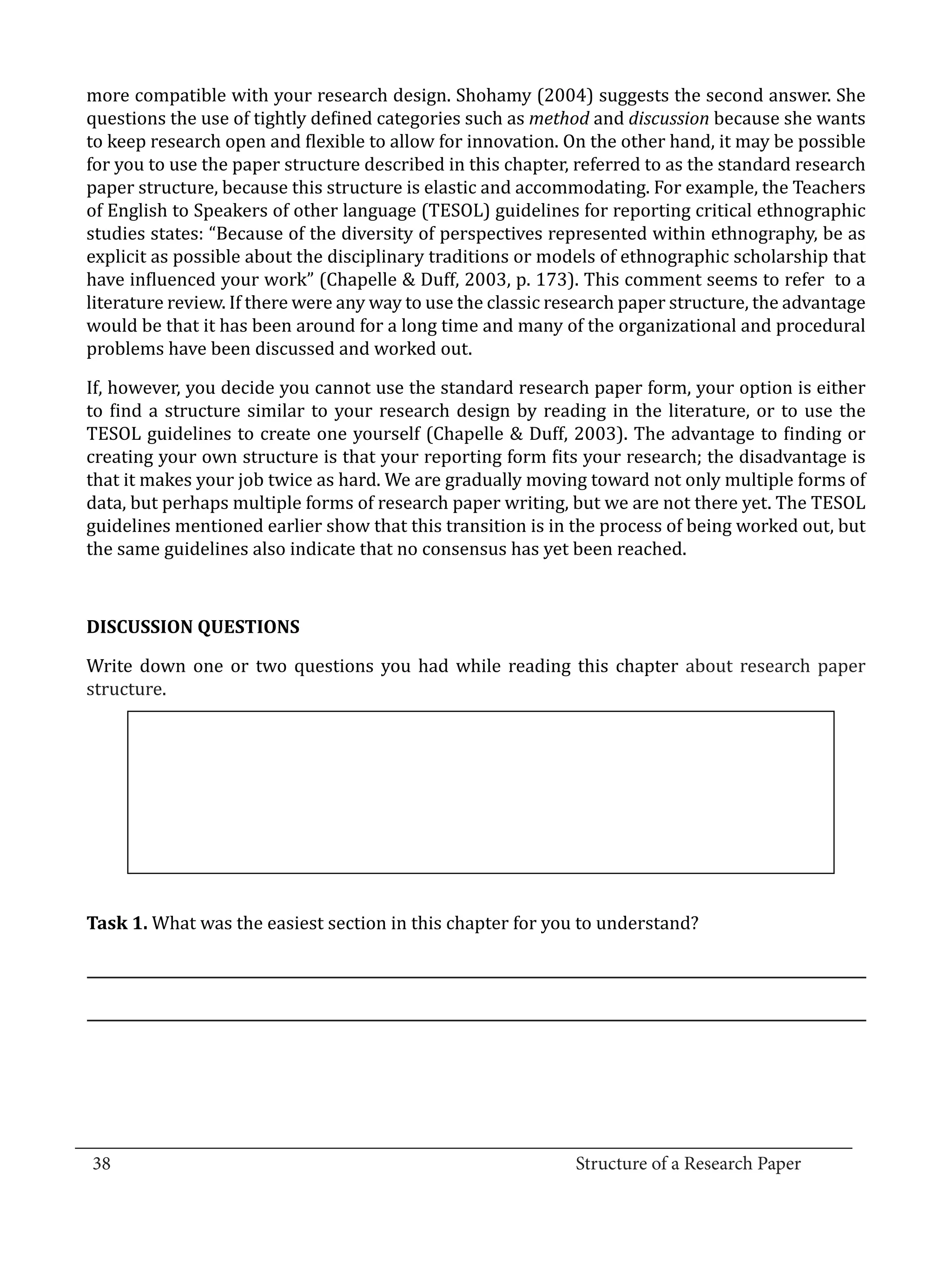 more compatible with your research design. Shohamy (2004) suggests the second answer. She
  questions the use of tightly defined categories such as method and discussion because she wants
  to keep research open and flexible to allow for innovation. On the other hand, it may be possible
  for you to use the paper structure described in this chapter, referred to as the standard research
  paper structure, because this structure is elastic and accommodating. For example, the Teachers
  of English to Speakers of other language (TESOL) guidelines for reporting critical ethnographic
  studies states: “Because of the diversity of perspectives represented within ethnography, be as
  explicit as possible about the disciplinary traditions or models of ethnographic scholarship that
  have influenced your work” (Chapelle & Duff, 2003, p. 173). This comment seems to refer to a
  literature review. If there were any way to use the classic research paper structure, the advantage
  would be that it has been around for a long time and many of the organizational and procedural
  problems have been discussed and worked out.

  If, however, you decide you cannot use the standard research paper form, your option is either
  to find a structure similar to your research design by reading in the literature, or to use the
  TESOL guidelines to create one yourself (Chapelle & Duff, 2003). The advantage to finding or
  creating your own structure is that your reporting form fits your research; the disadvantage is
  that it makes your job twice as hard. We are gradually moving toward not only multiple forms of
  data, but perhaps multiple forms of research paper writing, but we are not there yet. The TESOL
  guidelines mentioned earlier show that this transition is in the process of being worked out, but
  the same guidelines also indicate that no consensus has yet been reached.




  Write down one or two questions you had while reading this chapter about research paper
  DISCUSSION QUESTIONS


  structure.




  Task 1. What was the easiest section in this chapter for you to understand?




_________________________________________________________________________________
  38									Structure of a Research Paper		
					
 