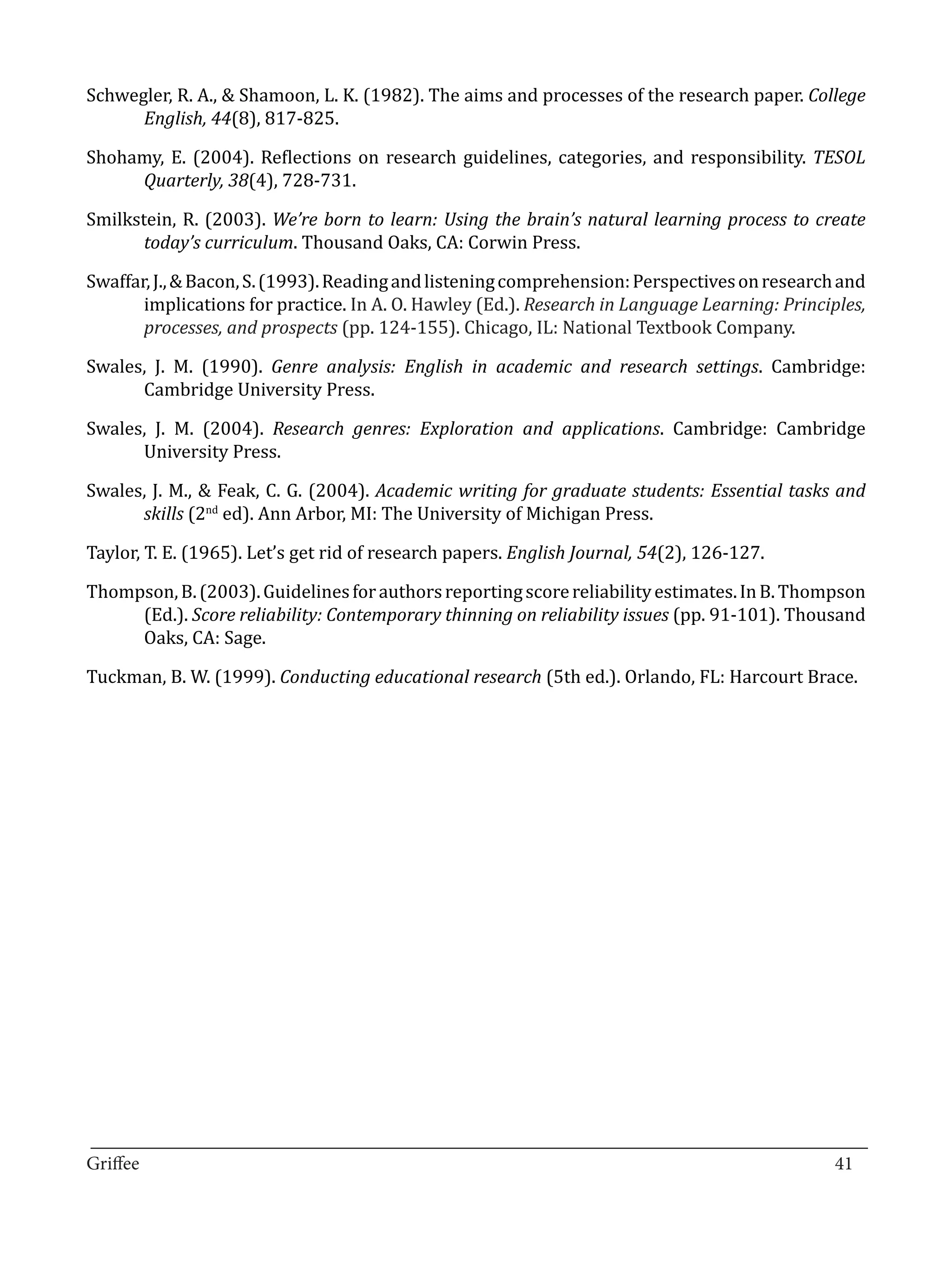 Schwegler, R. A., & Shamoon, L. K. (1982). The aims and processes of the research paper. College
      English, 44(8), 817-825.

Shohamy, E. (2004). Reflections on research guidelines, categories, and responsibility. TESOL
     Quarterly, 38(4), 728-731.

Smilkstein, R. (2003). We’re born to learn: Using the brain’s natural learning process to create
       today’s curriculum. Thousand Oaks, CA: Corwin Press.

Swaffar, J., & Bacon, S. (1993). Reading and listening comprehension: Perspectives on research and
       implications for practice. In A. O. Hawley (Ed.). Research in Language Learning: Principles,
       processes, and prospects (pp. 124-155). Chicago, IL: National Textbook Company.

Swales, J. M. (1990). Genre analysis: English in academic and research settings. Cambridge:
      Cambridge University Press.

Swales, J. M. (2004). Research genres: Exploration and applications. Cambridge: Cambridge
      University Press.

Swales, J. M., & Feak, C. G. (2004). Academic writing for graduate students: Essential tasks and
      skills (2nd ed). Ann Arbor, MI: The University of Michigan Press.

Taylor, T. E. (1965). Let’s get rid of research papers. English Journal, 54(2), 126-127.

Thompson, B. (2003). Guidelines for authors reporting score reliability estimates. In B. Thompson
     (Ed.). Score reliability: Contemporary thinning on reliability issues (pp. 91-101). Thousand
     Oaks, CA: Sage.

Tuckman, B. W. (1999). Conducting educational research (5th ed.). Orlando, FL: Harcourt Brace.




_________________________________________________________________________________
Griffee										 			41
 