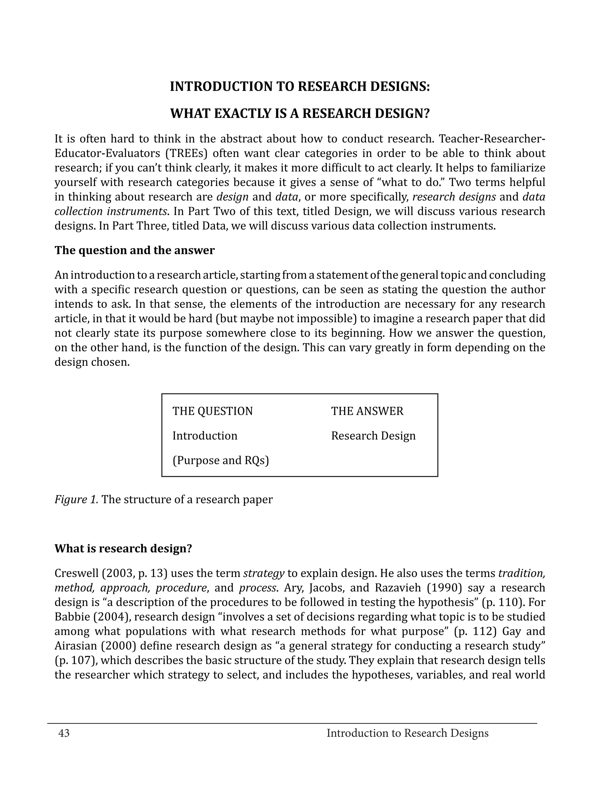 INTRODUCTION TO RESEARCH DESIGNS:
                          WHAT EXACTLY IS A RESEARCH DESIGN?
  It is often hard to think in the abstract about how to conduct research. Teacher-Researcher-
  Educator-Evaluators (TREEs) often want clear categories in order to be able to think about
  research; if you can’t think clearly, it makes it more difficult to act clearly. It helps to familiarize
  yourself with research categories because it gives a sense of “what to do.” Two terms helpful
  in thinking about research are design and data, or more specifically, research designs and data
  collection instruments. In Part Two of this text, titled Design, we will discuss various research
  designs. In Part Three, titled Data, we will discuss various data collection instruments.



  An introduction to a research article, starting from a statement of the general topic and concluding
  The question and the answer


  with a specific research question or questions, can be seen as stating the question the author
  intends to ask. In that sense, the elements of the introduction are necessary for any research
  article, in that it would be hard (but maybe not impossible) to imagine a research paper that did
  not clearly state its purpose somewhere close to its beginning. How we answer the question,
  on the other hand, is the function of the design. This can vary greatly in form depending on the
  design chosen.



   	                      THE QUESTION 	                    THE ANSWER

  	                       Introduction	                     Research Design

  	                       (Purpose and RQs)


  Figure 1. The structure of a research paper




  Creswell (2003, p. 13) uses the term strategy to explain design. He also uses the terms tradition,
  What is research design?


  method, approach, procedure, and process. Ary, Jacobs, and Razavieh (1990) say a research
  design is “a description of the procedures to be followed in testing the hypothesis” (p. 110). For
  Babbie (2004), research design “involves a set of decisions regarding what topic is to be studied
  among what populations with what research methods for what purpose” (p. 112) Gay and
  Airasian (2000) define research design as “a general strategy for conducting a research study”
  (p. 107), which describes the basic structure of the study. They explain that research design tells
  the researcher which strategy to select, and includes the hypotheses, variables, and real world


_________________________________________________________________________________
  43								Introduction to Research Designs		
				
 