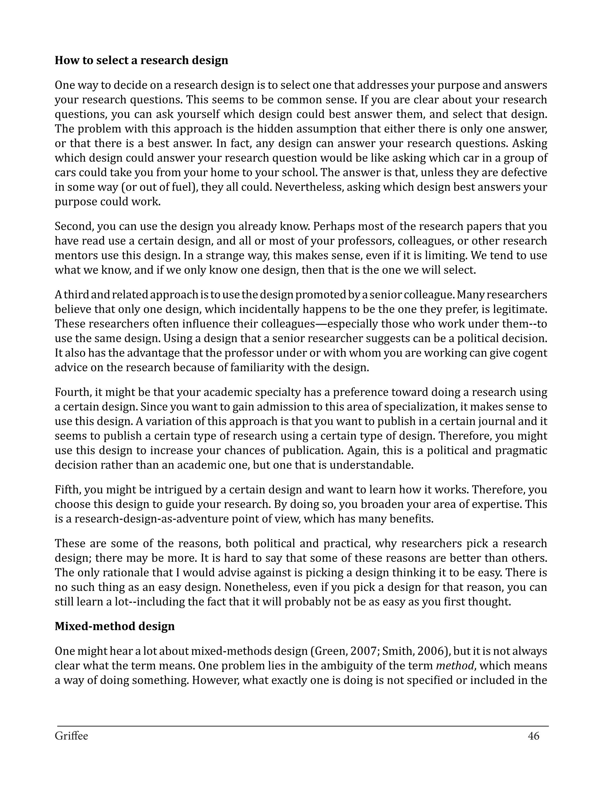 One way to decide on a research design is to select one that addresses your purpose and answers
How to select a research design


your research questions. This seems to be common sense. If you are clear about your research
questions, you can ask yourself which design could best answer them, and select that design.
The problem with this approach is the hidden assumption that either there is only one answer,
or that there is a best answer. In fact, any design can answer your research questions. Asking
which design could answer your research question would be like asking which car in a group of
cars could take you from your home to your school. The answer is that, unless they are defective
in some way (or out of fuel), they all could. Nevertheless, asking which design best answers your
purpose could work.

Second, you can use the design you already know. Perhaps most of the research papers that you
have read use a certain design, and all or most of your professors, colleagues, or other research
mentors use this design. In a strange way, this makes sense, even if it is limiting. We tend to use
what we know, and if we only know one design, then that is the one we will select.

A third and related approach is to use the design promoted by a senior colleague. Many researchers
believe that only one design, which incidentally happens to be the one they prefer, is legitimate.
These researchers often influence their colleagues—especially those who work under them--to
use the same design. Using a design that a senior researcher suggests can be a political decision.
It also has the advantage that the professor under or with whom you are working can give cogent
advice on the research because of familiarity with the design.

Fourth, it might be that your academic specialty has a preference toward doing a research using
a certain design. Since you want to gain admission to this area of specialization, it makes sense to
use this design. A variation of this approach is that you want to publish in a certain journal and it
seems to publish a certain type of research using a certain type of design. Therefore, you might
use this design to increase your chances of publication. Again, this is a political and pragmatic
decision rather than an academic one, but one that is understandable.

Fifth, you might be intrigued by a certain design and want to learn how it works. Therefore, you
choose this design to guide your research. By doing so, you broaden your area of expertise. This
is a research-design-as-adventure point of view, which has many benefits.

These are some of the reasons, both political and practical, why researchers pick a research
design; there may be more. It is hard to say that some of these reasons are better than others.
The only rationale that I would advise against is picking a design thinking it to be easy. There is
no such thing as an easy design. Nonetheless, even if you pick a design for that reason, you can
still learn a lot--including the fact that it will probably not be as easy as you first thought.



One might hear a lot about mixed-methods design (Green, 2007; Smith, 2006), but it is not always
Mixed-method design


clear what the term means. One problem lies in the ambiguity of the term method, which means
a way of doing something. However, what exactly one is doing is not specified or included in the


_________________________________________________________________________________
Griffee										 			46
 