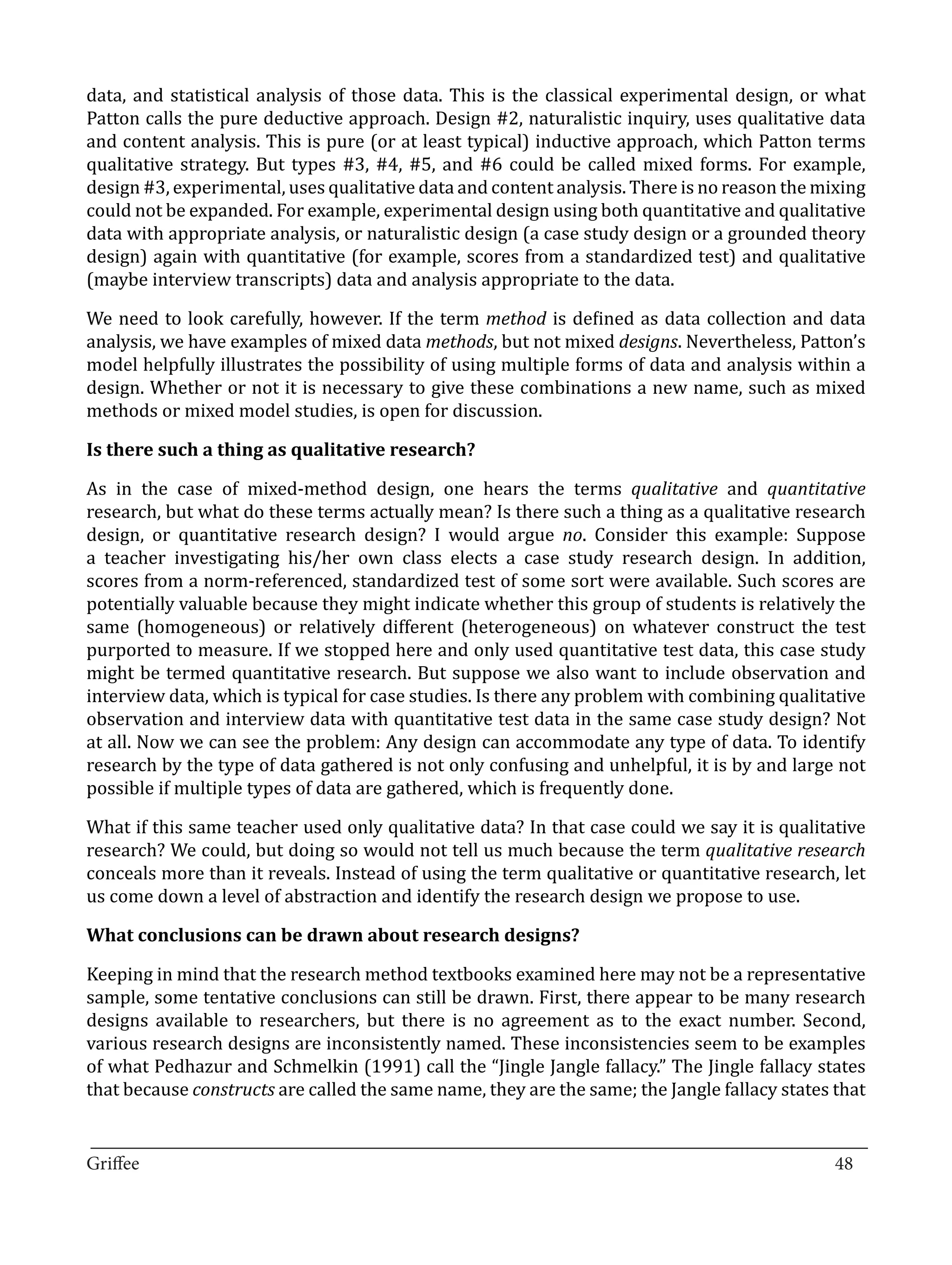 data, and statistical analysis of those data. This is the classical experimental design, or what
Patton calls the pure deductive approach. Design #2, naturalistic inquiry, uses qualitative data
and content analysis. This is pure (or at least typical) inductive approach, which Patton terms
qualitative strategy. But types #3, #4, #5, and #6 could be called mixed forms. For example,
design #3, experimental, uses qualitative data and content analysis. There is no reason the mixing
could not be expanded. For example, experimental design using both quantitative and qualitative
data with appropriate analysis, or naturalistic design (a case study design or a grounded theory
design) again with quantitative (for example, scores from a standardized test) and qualitative
(maybe interview transcripts) data and analysis appropriate to the data.

We need to look carefully, however. If the term method is defined as data collection and data
analysis, we have examples of mixed data methods, but not mixed designs. Nevertheless, Patton’s
model helpfully illustrates the possibility of using multiple forms of data and analysis within a
design. Whether or not it is necessary to give these combinations a new name, such as mixed
methods or mixed model studies, is open for discussion.



As in the case of mixed-method design, one hears the terms qualitative and quantitative
Is there such a thing as qualitative research?


research, but what do these terms actually mean? Is there such a thing as a qualitative research
design, or quantitative research design? I would argue no. Consider this example: Suppose
a teacher investigating his/her own class elects a case study research design. In addition,
scores from a norm-referenced, standardized test of some sort were available. Such scores are
potentially valuable because they might indicate whether this group of students is relatively the
same (homogeneous) or relatively different (heterogeneous) on whatever construct the test
purported to measure. If we stopped here and only used quantitative test data, this case study
might be termed quantitative research. But suppose we also want to include observation and
interview data, which is typical for case studies. Is there any problem with combining qualitative
observation and interview data with quantitative test data in the same case study design? Not
at all. Now we can see the problem: Any design can accommodate any type of data. To identify
research by the type of data gathered is not only confusing and unhelpful, it is by and large not
possible if multiple types of data are gathered, which is frequently done.

What if this same teacher used only qualitative data? In that case could we say it is qualitative
research? We could, but doing so would not tell us much because the term qualitative research
conceals more than it reveals. Instead of using the term qualitative or quantitative research, let
us come down a level of abstraction and identify the research design we propose to use.



Keeping in mind that the research method textbooks examined here may not be a representative
What conclusions can be drawn about research designs?


sample, some tentative conclusions can still be drawn. First, there appear to be many research
designs available to researchers, but there is no agreement as to the exact number. Second,
various research designs are inconsistently named. These inconsistencies seem to be examples
of what Pedhazur and Schmelkin (1991) call the “Jingle Jangle fallacy.” The Jingle fallacy states
that because constructs are called the same name, they are the same; the Jangle fallacy states that

_________________________________________________________________________________
Griffee										 			48
 
