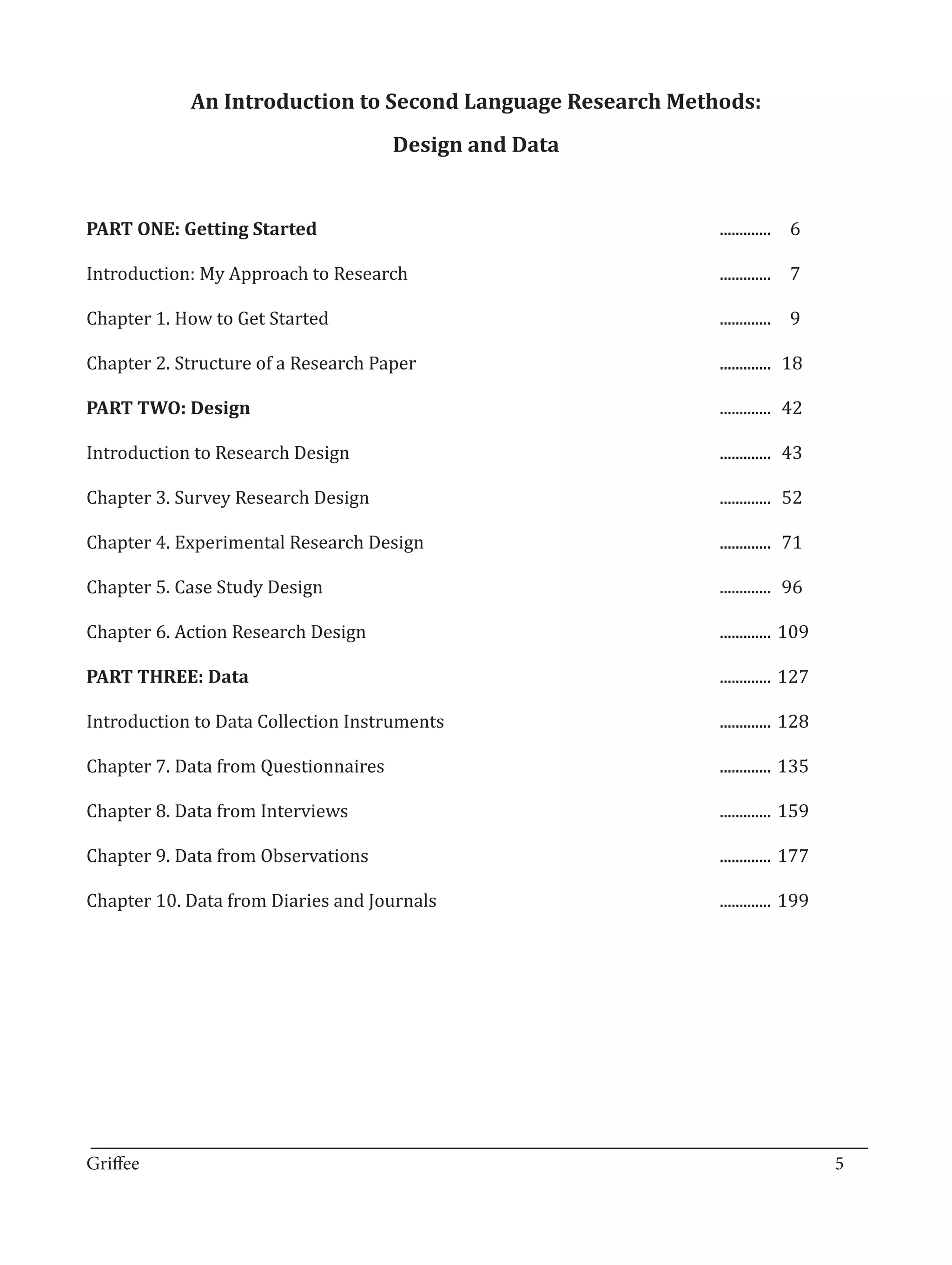 An Introduction to Second Language Research Methods:
                               Design and Data


PART ONE: Getting Started              					                     .............	 6

Introduction: My Approach to Research		                          .............	 7	

Chapter 1. How to Get Started							                             .............	 9

Chapter 2. Structure of a Research Paper 						                  .............	 18

PART TWO: Design 									.............	 42

Introduction to Research Design							.............	
                                                   43

Chapter 3. Survey Research Design							                         .............	 52

Chapter 4. Experimental Research Design 						                   .............	 71

Chapter 5. Case Study Design 							                             .............	 96

Chapter 6. Action Research Design 							.............	
                                                      109

PART THREE: Data 									.............	127

Introduction to Data Collection Instruments					                 .............	 128

Chapter 7. Data from Questionnaires						                        .............	 135

Chapter 8. Data from Interviews							                           .............	 159

Chapter 9. Data from Observations							                         .............	 177

Chapter 10. Data from Diaries and Journals					                  .............	 199




_________________________________________________________________________________
Griffee										 			5
 