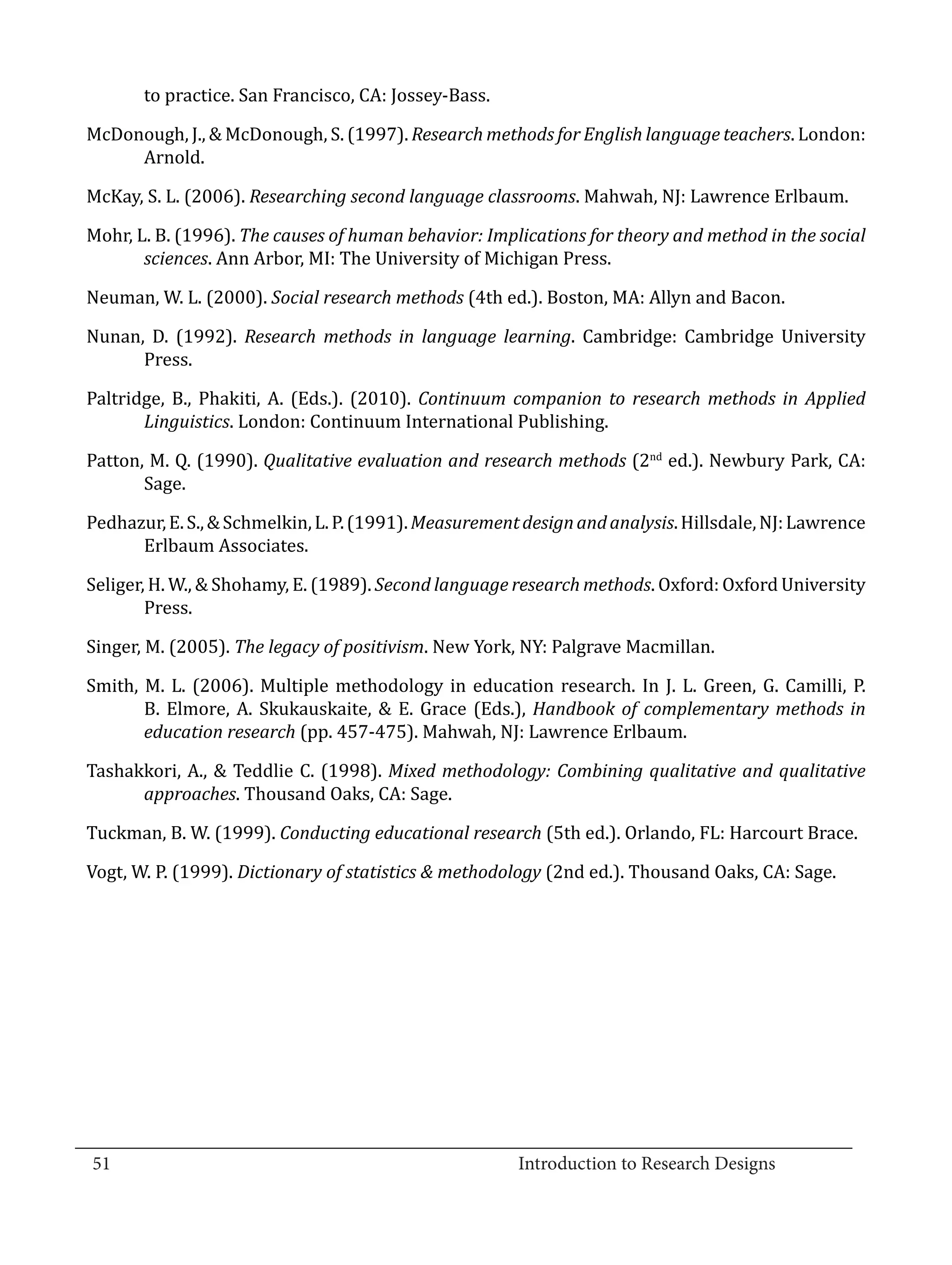 to practice. San Francisco, CA: Jossey-Bass.

  McDonough, J., & McDonough, S. (1997). Research methods for English language teachers. London:
       Arnold.

  McKay, S. L. (2006). Researching second language classrooms. Mahwah, NJ: Lawrence Erlbaum.

  Mohr, L. B. (1996). The causes of human behavior: Implications for theory and method in the social
         sciences. Ann Arbor, MI: The University of Michigan Press.

  Neuman, W. L. (2000). Social research methods (4th ed.). Boston, MA: Allyn and Bacon.

  Nunan, D. (1992). Research methods in language learning. Cambridge: Cambridge University
        Press.

  Paltridge, B., Phakiti, A. (Eds.). (2010). Continuum companion to research methods in Applied
         Linguistics. London: Continuum International Publishing.

  Patton, M. Q. (1990). Qualitative evaluation and research methods (2nd ed.). Newbury Park, CA:
         Sage.

  Pedhazur, E. S., & Schmelkin, L. P. (1991). Measurement design and analysis. Hillsdale, NJ: Lawrence
        Erlbaum Associates.

  Seliger, H. W., & Shohamy, E. (1989). Second language research methods. Oxford: Oxford University
          Press.

  Singer, M. (2005). The legacy of positivism. New York, NY: Palgrave Macmillan.

  Smith, M. L. (2006). Multiple methodology in education research. In J. L. Green, G. Camilli, P.
         B. Elmore, A. Skukauskaite, & E. Grace (Eds.), Handbook of complementary methods in
         education research (pp. 457-475). Mahwah, NJ: Lawrence Erlbaum.

  Tashakkori, A., & Teddlie C. (1998). Mixed methodology: Combining qualitative and qualitative
        approaches. Thousand Oaks, CA: Sage.

  Tuckman, B. W. (1999). Conducting educational research (5th ed.). Orlando, FL: Harcourt Brace.

  Vogt, W. P. (1999). Dictionary of statistics & methodology (2nd ed.). Thousand Oaks, CA: Sage.




_________________________________________________________________________________
  51								Introduction to Research Designs		
				
 