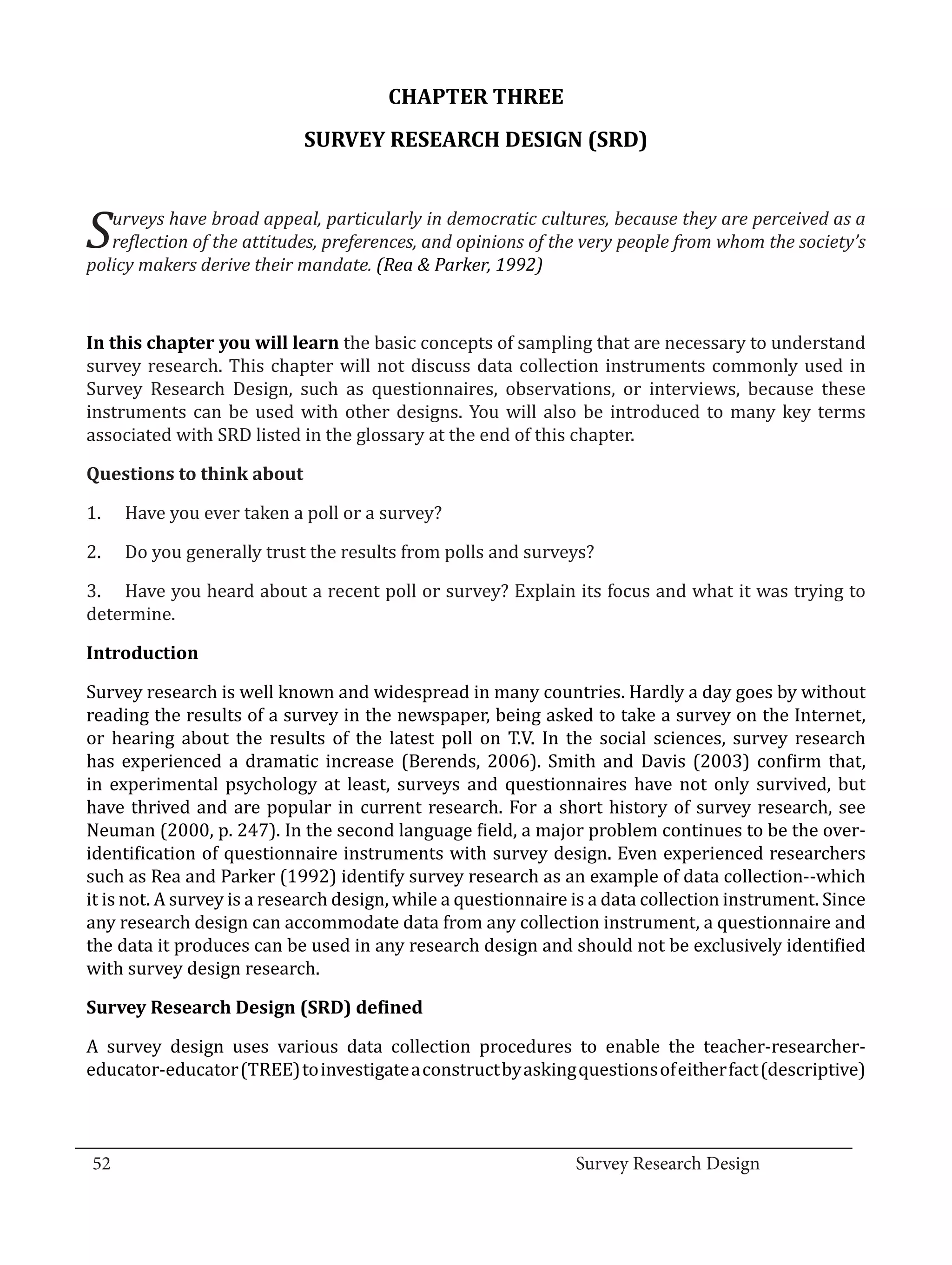 CHAPTER THREE
                              SURVEY RESEARCH DESIGN (SRD)



  S  urveys have broad appeal, particularly in democratic cultures, because they are perceived as a
     reflection of the attitudes, preferences, and opinions of the very people from whom the society’s
  policy makers derive their mandate. (Rea & Parker, 1992)



  In this chapter you will learn the basic concepts of sampling that are necessary to understand
  survey research. This chapter will not discuss data collection instruments commonly used in
  Survey Research Design, such as questionnaires, observations, or interviews, because these
  instruments can be used with other designs. You will also be introduced to many key terms
  associated with SRD listed in the glossary at the end of this chapter.



  1.	   Have you ever taken a poll or a survey?
  Questions to think about



  2.	   Do you generally trust the results from polls and surveys?

  3.	 Have you heard about a recent poll or survey? Explain its focus and what it was trying to
  determine.



  Survey research is well known and widespread in many countries. Hardly a day goes by without
  Introduction


  reading the results of a survey in the newspaper, being asked to take a survey on the Internet,
  or hearing about the results of the latest poll on T.V. In the social sciences, survey research
  has experienced a dramatic increase (Berends, 2006). Smith and Davis (2003) confirm that,
  in experimental psychology at least, surveys and questionnaires have not only survived, but
  have thrived and are popular in current research. For a short history of survey research, see
  Neuman (2000, p. 247). In the second language field, a major problem continues to be the over-
  identification of questionnaire instruments with survey design. Even experienced researchers
  such as Rea and Parker (1992) identify survey research as an example of data collection--which
  it is not. A survey is a research design, while a questionnaire is a data collection instrument. Since
  any research design can accommodate data from any collection instrument, a questionnaire and
  the data it produces can be used in any research design and should not be exclusively identified
  with survey design research.



  A survey design uses various data collection procedures to enable the teacher-researcher-
  Survey Research Design (SRD) defined


  educator-educator (TREE) to investigate a construct by asking questions of either fact (descriptive)


_________________________________________________________________________________
  52									Survey Research Design		
				
 