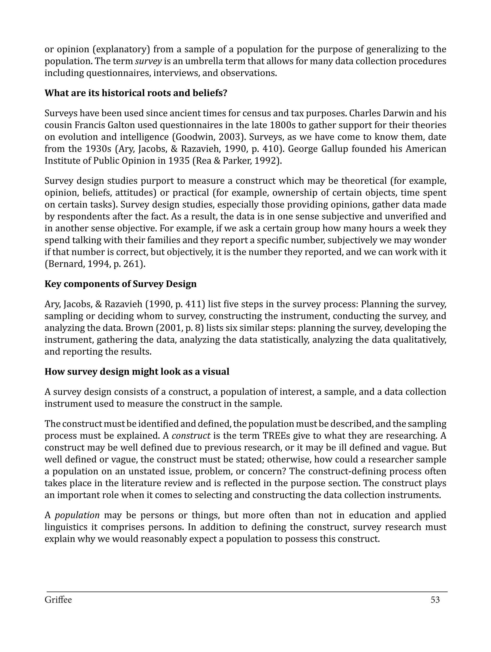 or opinion (explanatory) from a sample of a population for the purpose of generalizing to the
population. The term survey is an umbrella term that allows for many data collection procedures
including questionnaires, interviews, and observations.



Surveys have been used since ancient times for census and tax purposes. Charles Darwin and his
What are its historical roots and beliefs?


cousin Francis Galton used questionnaires in the late 1800s to gather support for their theories
on evolution and intelligence (Goodwin, 2003). Surveys, as we have come to know them, date
from the 1930s (Ary, Jacobs, & Razavieh, 1990, p. 410). George Gallup founded his American
Institute of Public Opinion in 1935 (Rea & Parker, 1992).

Survey design studies purport to measure a construct which may be theoretical (for example,
opinion, beliefs, attitudes) or practical (for example, ownership of certain objects, time spent
on certain tasks). Survey design studies, especially those providing opinions, gather data made
by respondents after the fact. As a result, the data is in one sense subjective and unverified and
in another sense objective. For example, if we ask a certain group how many hours a week they
spend talking with their families and they report a specific number, subjectively we may wonder
if that number is correct, but objectively, it is the number they reported, and we can work with it
(Bernard, 1994, p. 261).



Ary, Jacobs, & Razavieh (1990, p. 411) list five steps in the survey process: Planning the survey,
Key components of Survey Design


sampling or deciding whom to survey, constructing the instrument, conducting the survey, and
analyzing the data. Brown (2001, p. 8) lists six similar steps: planning the survey, developing the
instrument, gathering the data, analyzing the data statistically, analyzing the data qualitatively,
and reporting the results.



A survey design consists of a construct, a population of interest, a sample, and a data collection
How survey design might look as a visual


instrument used to measure the construct in the sample.

The construct must be identified and defined, the population must be described, and the sampling
process must be explained. A construct is the term TREEs give to what they are researching. A
construct may be well defined due to previous research, or it may be ill defined and vague. But
well defined or vague, the construct must be stated; otherwise, how could a researcher sample
a population on an unstated issue, problem, or concern? The construct-defining process often
takes place in the literature review and is reflected in the purpose section. The construct plays
an important role when it comes to selecting and constructing the data collection instruments.

A population may be persons or things, but more often than not in education and applied
linguistics it comprises persons. In addition to defining the construct, survey research must
explain why we would reasonably expect a population to possess this construct.



_________________________________________________________________________________
Griffee										 			53
 