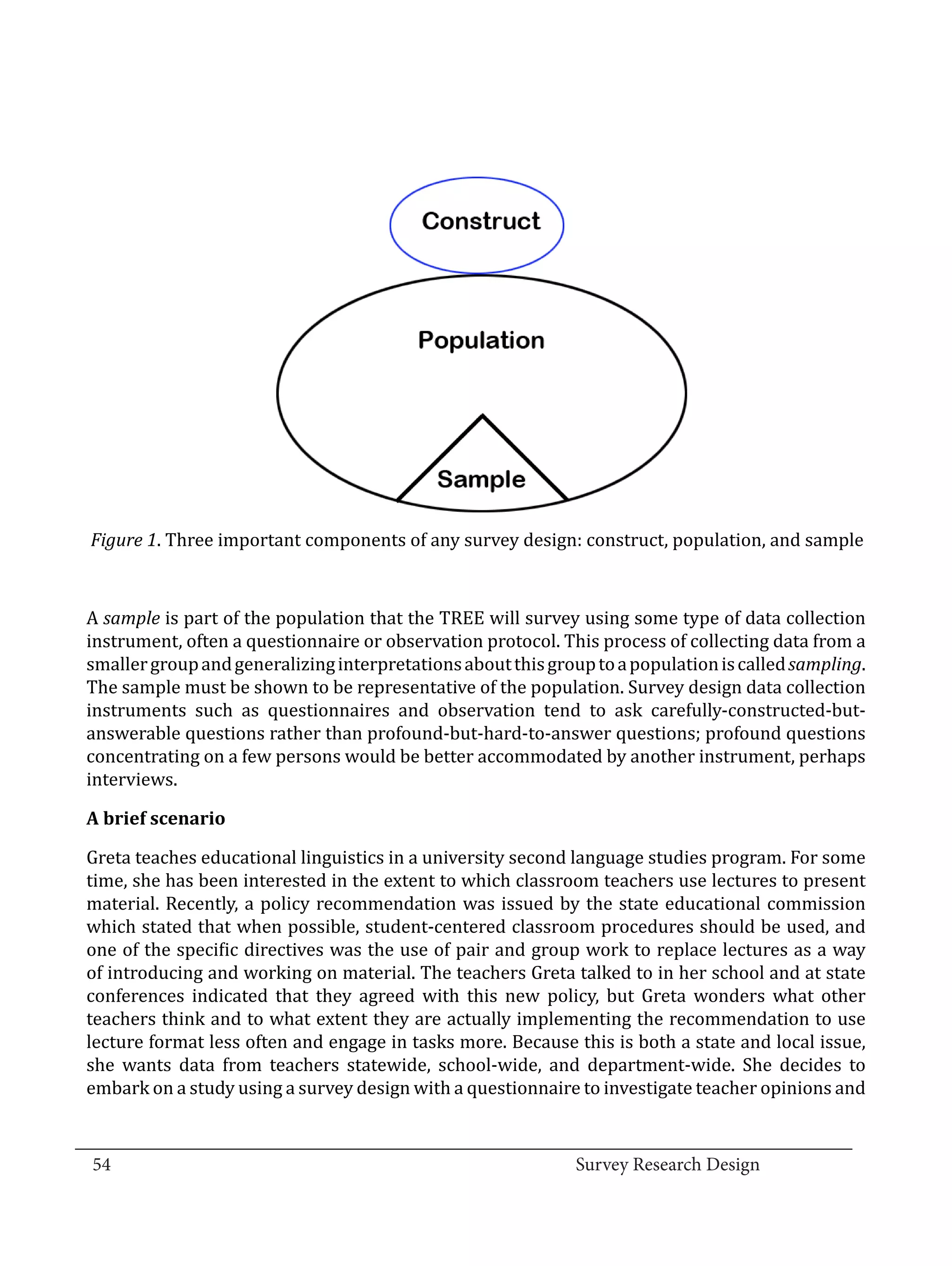 Figure 1. Three important components of any survey design: construct, population, and sample



  A sample is part of the population that the TREE will survey using some type of data collection
  instrument, often a questionnaire or observation protocol. This process of collecting data from a
  smaller group and generalizing interpretations about this group to a population is called sampling.
  The sample must be shown to be representative of the population. Survey design data collection
  instruments such as questionnaires and observation tend to ask carefully-constructed-but-
  answerable questions rather than profound-but-hard-to-answer questions; profound questions
  concentrating on a few persons would be better accommodated by another instrument, perhaps
  interviews.



  Greta teaches educational linguistics in a university second language studies program. For some
  A brief scenario


  time, she has been interested in the extent to which classroom teachers use lectures to present
  material. Recently, a policy recommendation was issued by the state educational commission
  which stated that when possible, student-centered classroom procedures should be used, and
  one of the specific directives was the use of pair and group work to replace lectures as a way
  of introducing and working on material. The teachers Greta talked to in her school and at state
  conferences indicated that they agreed with this new policy, but Greta wonders what other
  teachers think and to what extent they are actually implementing the recommendation to use
  lecture format less often and engage in tasks more. Because this is both a state and local issue,
  she wants data from teachers statewide, school-wide, and department-wide. She decides to
  embark on a study using a survey design with a questionnaire to investigate teacher opinions and

_________________________________________________________________________________
  54									Survey Research Design		
				
 