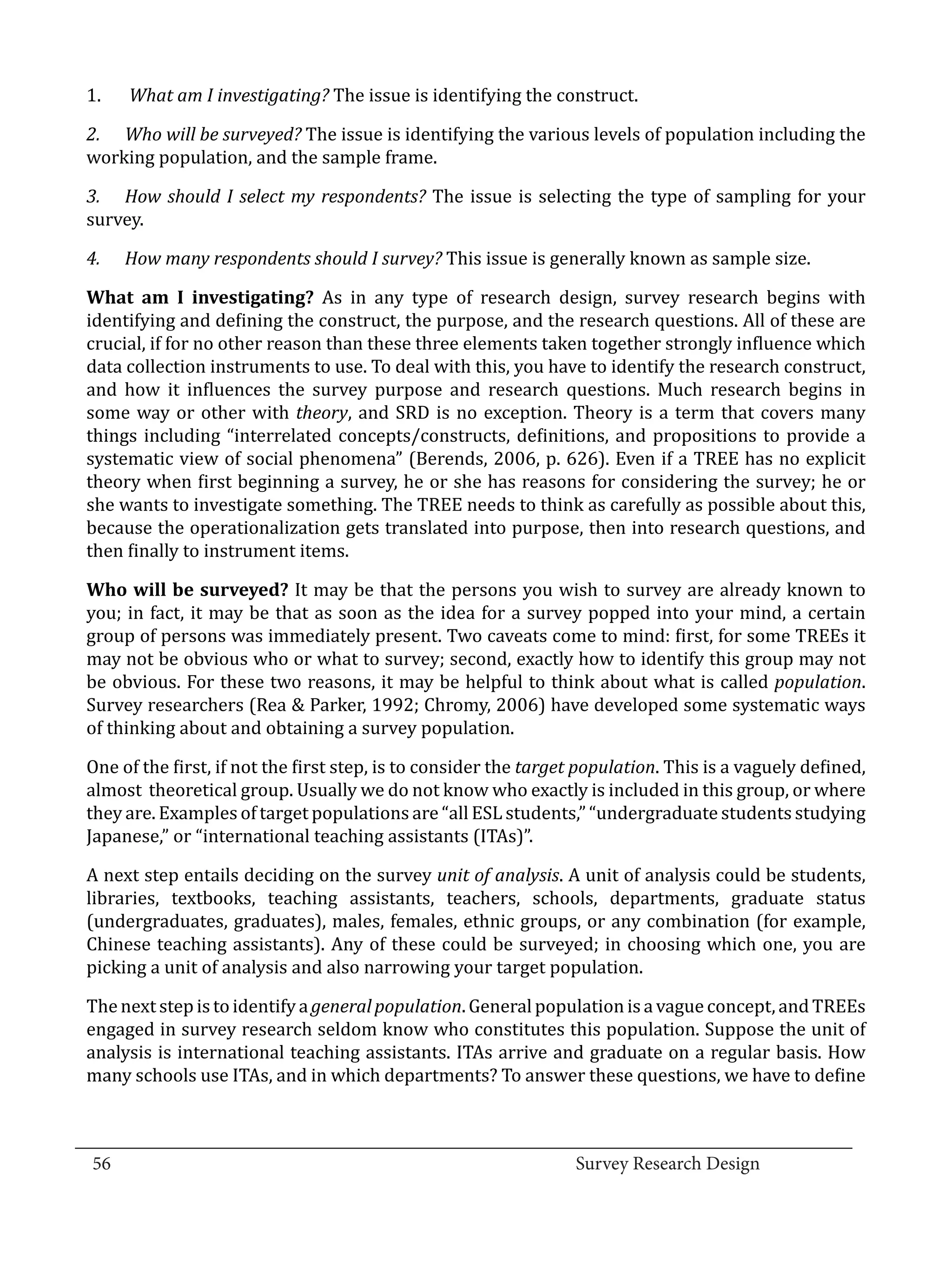 1.	   What am I investigating? The issue is identifying the construct.

  2.	 Who will be surveyed? The issue is identifying the various levels of population including the
  working population, and the sample frame.

  3.	 How should I select my respondents? The issue is selecting the type of sampling for your
  survey.

        How many respondents should I survey? This issue is generally known as sample size.

  What am I investigating? As in any type of research design, survey research begins with
  4.	


  identifying and defining the construct, the purpose, and the research questions. All of these are
  crucial, if for no other reason than these three elements taken together strongly influence which
  data collection instruments to use. To deal with this, you have to identify the research construct,
  and how it influences the survey purpose and research questions. Much research begins in
  some way or other with theory, and SRD is no exception. Theory is a term that covers many
  things including “interrelated concepts/constructs, definitions, and propositions to provide a
  systematic view of social phenomena” (Berends, 2006, p. 626). Even if a TREE has no explicit
  theory when first beginning a survey, he or she has reasons for considering the survey; he or
  she wants to investigate something. The TREE needs to think as carefully as possible about this,
  because the operationalization gets translated into purpose, then into research questions, and
  then finally to instrument items.

  Who will be surveyed? It may be that the persons you wish to survey are already known to
  you; in fact, it may be that as soon as the idea for a survey popped into your mind, a certain
  group of persons was immediately present. Two caveats come to mind: first, for some TREEs it
  may not be obvious who or what to survey; second, exactly how to identify this group may not
  be obvious. For these two reasons, it may be helpful to think about what is called population.
  Survey researchers (Rea & Parker, 1992; Chromy, 2006) have developed some systematic ways
  of thinking about and obtaining a survey population.

  One of the first, if not the first step, is to consider the target population. This is a vaguely defined,
  almost theoretical group. Usually we do not know who exactly is included in this group, or where
  they are. Examples of target populations are “all ESL students,” “undergraduate students studying
  Japanese,” or “international teaching assistants (ITAs)”.

  A next step entails deciding on the survey unit of analysis. A unit of analysis could be students,
  libraries, textbooks, teaching assistants, teachers, schools, departments, graduate status
  (undergraduates, graduates), males, females, ethnic groups, or any combination (for example,
  Chinese teaching assistants). Any of these could be surveyed; in choosing which one, you are
  picking a unit of analysis and also narrowing your target population.

  The next step is to identify a general population. General population is a vague concept, and TREEs
  engaged in survey research seldom know who constitutes this population. Suppose the unit of
  analysis is international teaching assistants. ITAs arrive and graduate on a regular basis. How
  many schools use ITAs, and in which departments? To answer these questions, we have to define


_________________________________________________________________________________
  56									Survey Research Design		
				
 