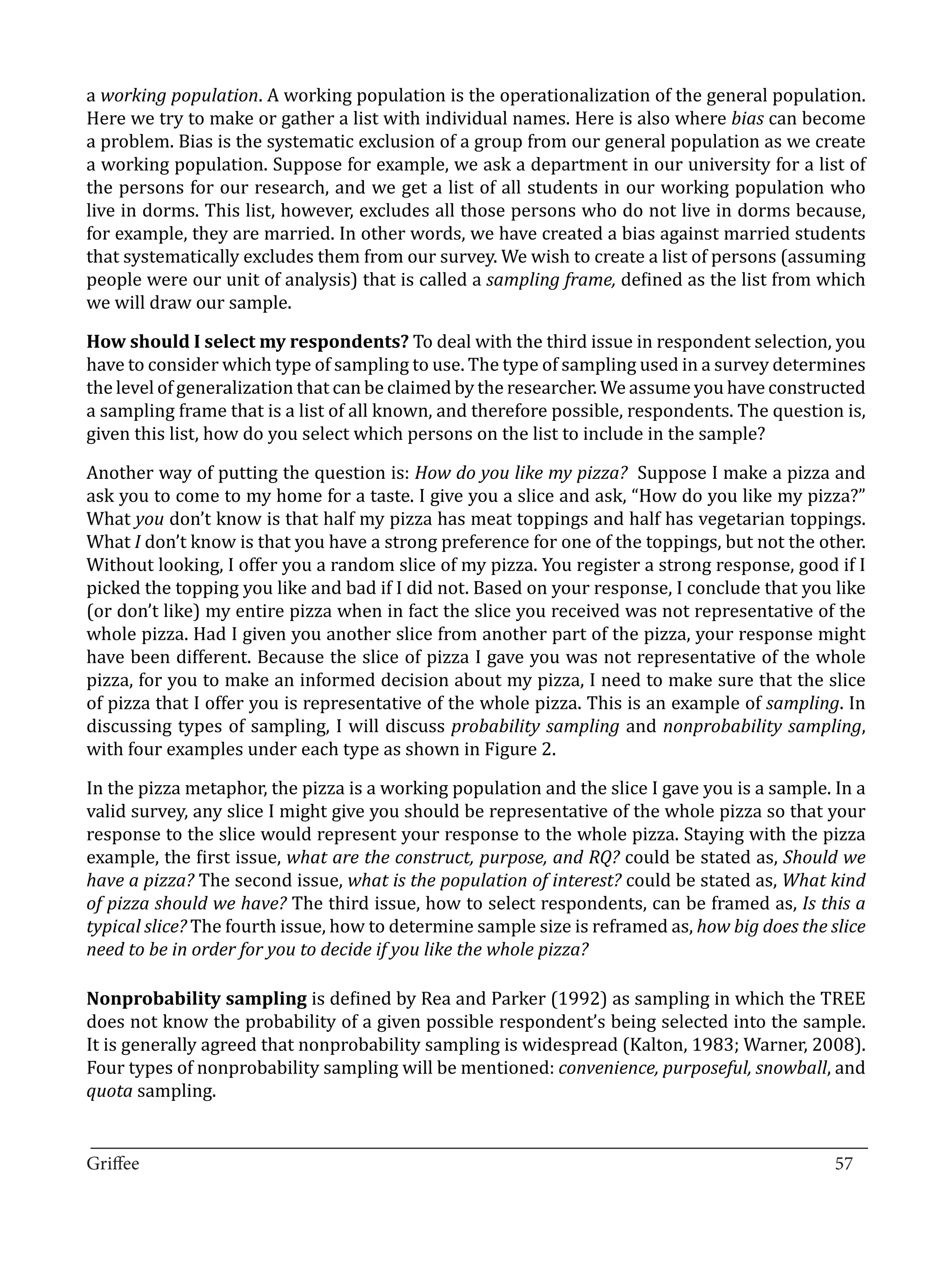 a working population. A working population is the operationalization of the general population.
Here we try to make or gather a list with individual names. Here is also where bias can become
a problem. Bias is the systematic exclusion of a group from our general population as we create
a working population. Suppose for example, we ask a department in our university for a list of
the persons for our research, and we get a list of all students in our working population who
live in dorms. This list, however, excludes all those persons who do not live in dorms because,
for example, they are married. In other words, we have created a bias against married students
that systematically excludes them from our survey. We wish to create a list of persons (assuming
people were our unit of analysis) that is called a sampling frame, defined as the list from which
we will draw our sample.

How should I select my respondents? To deal with the third issue in respondent selection, you
have to consider which type of sampling to use. The type of sampling used in a survey determines
the level of generalization that can be claimed by the researcher. We assume you have constructed
a sampling frame that is a list of all known, and therefore possible, respondents. The question is,
given this list, how do you select which persons on the list to include in the sample?

Another way of putting the question is: How do you like my pizza? Suppose I make a pizza and
ask you to come to my home for a taste. I give you a slice and ask, “How do you like my pizza?”
What you don’t know is that half my pizza has meat toppings and half has vegetarian toppings.
What I don’t know is that you have a strong preference for one of the toppings, but not the other.
Without looking, I offer you a random slice of my pizza. You register a strong response, good if I
picked the topping you like and bad if I did not. Based on your response, I conclude that you like
(or don’t like) my entire pizza when in fact the slice you received was not representative of the
whole pizza. Had I given you another slice from another part of the pizza, your response might
have been different. Because the slice of pizza I gave you was not representative of the whole
pizza, for you to make an informed decision about my pizza, I need to make sure that the slice
of pizza that I offer you is representative of the whole pizza. This is an example of sampling. In
discussing types of sampling, I will discuss probability sampling and nonprobability sampling,
with four examples under each type as shown in Figure 2.

In the pizza metaphor, the pizza is a working population and the slice I gave you is a sample. In a
valid survey, any slice I might give you should be representative of the whole pizza so that your
response to the slice would represent your response to the whole pizza. Staying with the pizza
example, the first issue, what are the construct, purpose, and RQ? could be stated as, Should we
have a pizza? The second issue, what is the population of interest? could be stated as, What kind
of pizza should we have? The third issue, how to select respondents, can be framed as, Is this a
typical slice? The fourth issue, how to determine sample size is reframed as, how big does the slice
need to be in order for you to decide if you like the whole pizza?

Nonprobability sampling is defined by Rea and Parker (1992) as sampling in which the TREE
does not know the probability of a given possible respondent’s being selected into the sample.
It is generally agreed that nonprobability sampling is widespread (Kalton, 1983; Warner, 2008).
Four types of nonprobability sampling will be mentioned: convenience, purposeful, snowball, and
quota sampling.

_________________________________________________________________________________
Griffee										 			57
 