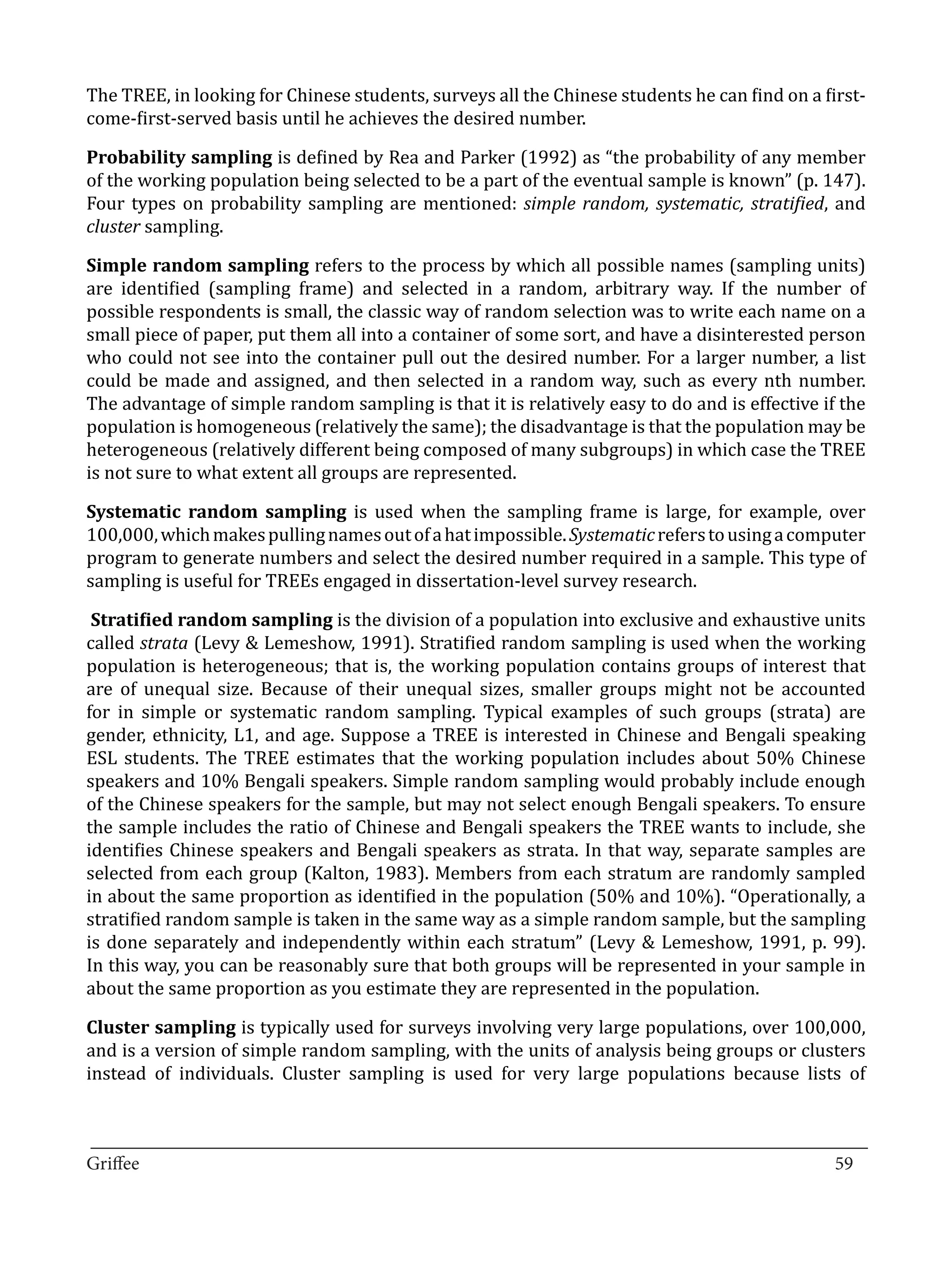 The TREE, in looking for Chinese students, surveys all the Chinese students he can find on a first-
come-first-served basis until he achieves the desired number.

Probability sampling is defined by Rea and Parker (1992) as “the probability of any member
of the working population being selected to be a part of the eventual sample is known” (p. 147).
Four types on probability sampling are mentioned: simple random, systematic, stratified, and
cluster sampling.

Simple random sampling refers to the process by which all possible names (sampling units)
are identified (sampling frame) and selected in a random, arbitrary way. If the number of
possible respondents is small, the classic way of random selection was to write each name on a
small piece of paper, put them all into a container of some sort, and have a disinterested person
who could not see into the container pull out the desired number. For a larger number, a list
could be made and assigned, and then selected in a random way, such as every nth number.
The advantage of simple random sampling is that it is relatively easy to do and is effective if the
population is homogeneous (relatively the same); the disadvantage is that the population may be
heterogeneous (relatively different being composed of many subgroups) in which case the TREE
is not sure to what extent all groups are represented.

Systematic random sampling is used when the sampling frame is large, for example, over
100,000, which makes pulling names out of a hat impossible. Systematic refers to using a computer
program to generate numbers and select the desired number required in a sample. This type of
sampling is useful for TREEs engaged in dissertation-level survey research.

 Stratified random sampling is the division of a population into exclusive and exhaustive units
called strata (Levy & Lemeshow, 1991). Stratified random sampling is used when the working
population is heterogeneous; that is, the working population contains groups of interest that
are of unequal size. Because of their unequal sizes, smaller groups might not be accounted
for in simple or systematic random sampling. Typical examples of such groups (strata) are
gender, ethnicity, L1, and age. Suppose a TREE is interested in Chinese and Bengali speaking
ESL students. The TREE estimates that the working population includes about 50% Chinese
speakers and 10% Bengali speakers. Simple random sampling would probably include enough
of the Chinese speakers for the sample, but may not select enough Bengali speakers. To ensure
the sample includes the ratio of Chinese and Bengali speakers the TREE wants to include, she
identifies Chinese speakers and Bengali speakers as strata. In that way, separate samples are
selected from each group (Kalton, 1983). Members from each stratum are randomly sampled
in about the same proportion as identified in the population (50% and 10%). “Operationally, a
stratified random sample is taken in the same way as a simple random sample, but the sampling
is done separately and independently within each stratum” (Levy & Lemeshow, 1991, p. 99).
In this way, you can be reasonably sure that both groups will be represented in your sample in
about the same proportion as you estimate they are represented in the population.

Cluster sampling is typically used for surveys involving very large populations, over 100,000,
and is a version of simple random sampling, with the units of analysis being groups or clusters
instead of individuals. Cluster sampling is used for very large populations because lists of


_________________________________________________________________________________
Griffee										 			59
 