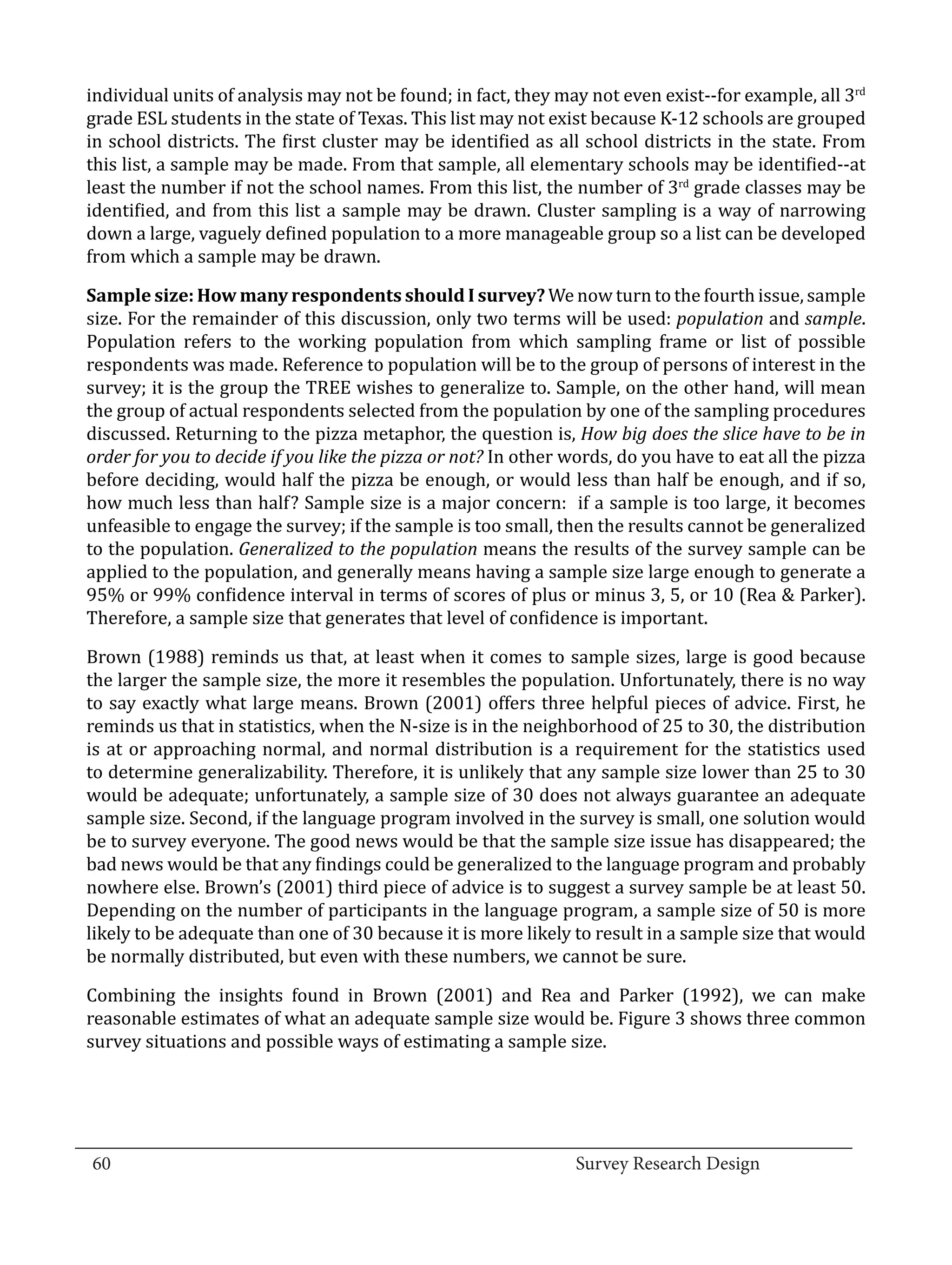 individual units of analysis may not be found; in fact, they may not even exist--for example, all 3rd
  grade ESL students in the state of Texas. This list may not exist because K-12 schools are grouped
  in school districts. The first cluster may be identified as all school districts in the state. From
  this list, a sample may be made. From that sample, all elementary schools may be identified--at
  least the number if not the school names. From this list, the number of 3rd grade classes may be
  identified, and from this list a sample may be drawn. Cluster sampling is a way of narrowing
  down a large, vaguely defined population to a more manageable group so a list can be developed
  from which a sample may be drawn.

  Sample size: How many respondents should I survey? We now turn to the fourth issue, sample
  size. For the remainder of this discussion, only two terms will be used: population and sample.
  Population refers to the working population from which sampling frame or list of possible
  respondents was made. Reference to population will be to the group of persons of interest in the
  survey; it is the group the TREE wishes to generalize to. Sample, on the other hand, will mean
  the group of actual respondents selected from the population by one of the sampling procedures
  discussed. Returning to the pizza metaphor, the question is, How big does the slice have to be in
  order for you to decide if you like the pizza or not? In other words, do you have to eat all the pizza
  before deciding, would half the pizza be enough, or would less than half be enough, and if so,
  how much less than half? Sample size is a major concern: if a sample is too large, it becomes
  unfeasible to engage the survey; if the sample is too small, then the results cannot be generalized
  to the population. Generalized to the population means the results of the survey sample can be
  applied to the population, and generally means having a sample size large enough to generate a
  95% or 99% confidence interval in terms of scores of plus or minus 3, 5, or 10 (Rea & Parker).
  Therefore, a sample size that generates that level of confidence is important.

  Brown (1988) reminds us that, at least when it comes to sample sizes, large is good because
  the larger the sample size, the more it resembles the population. Unfortunately, there is no way
  to say exactly what large means. Brown (2001) offers three helpful pieces of advice. First, he
  reminds us that in statistics, when the N-size is in the neighborhood of 25 to 30, the distribution
  is at or approaching normal, and normal distribution is a requirement for the statistics used
  to determine generalizability. Therefore, it is unlikely that any sample size lower than 25 to 30
  would be adequate; unfortunately, a sample size of 30 does not always guarantee an adequate
  sample size. Second, if the language program involved in the survey is small, one solution would
  be to survey everyone. The good news would be that the sample size issue has disappeared; the
  bad news would be that any findings could be generalized to the language program and probably
  nowhere else. Brown’s (2001) third piece of advice is to suggest a survey sample be at least 50.
  Depending on the number of participants in the language program, a sample size of 50 is more
  likely to be adequate than one of 30 because it is more likely to result in a sample size that would
  be normally distributed, but even with these numbers, we cannot be sure.

  Combining the insights found in Brown (2001) and Rea and Parker (1992), we can make
  reasonable estimates of what an adequate sample size would be. Figure 3 shows three common
  survey situations and possible ways of estimating a sample size.




_________________________________________________________________________________
  60									Survey Research Design		
				
 