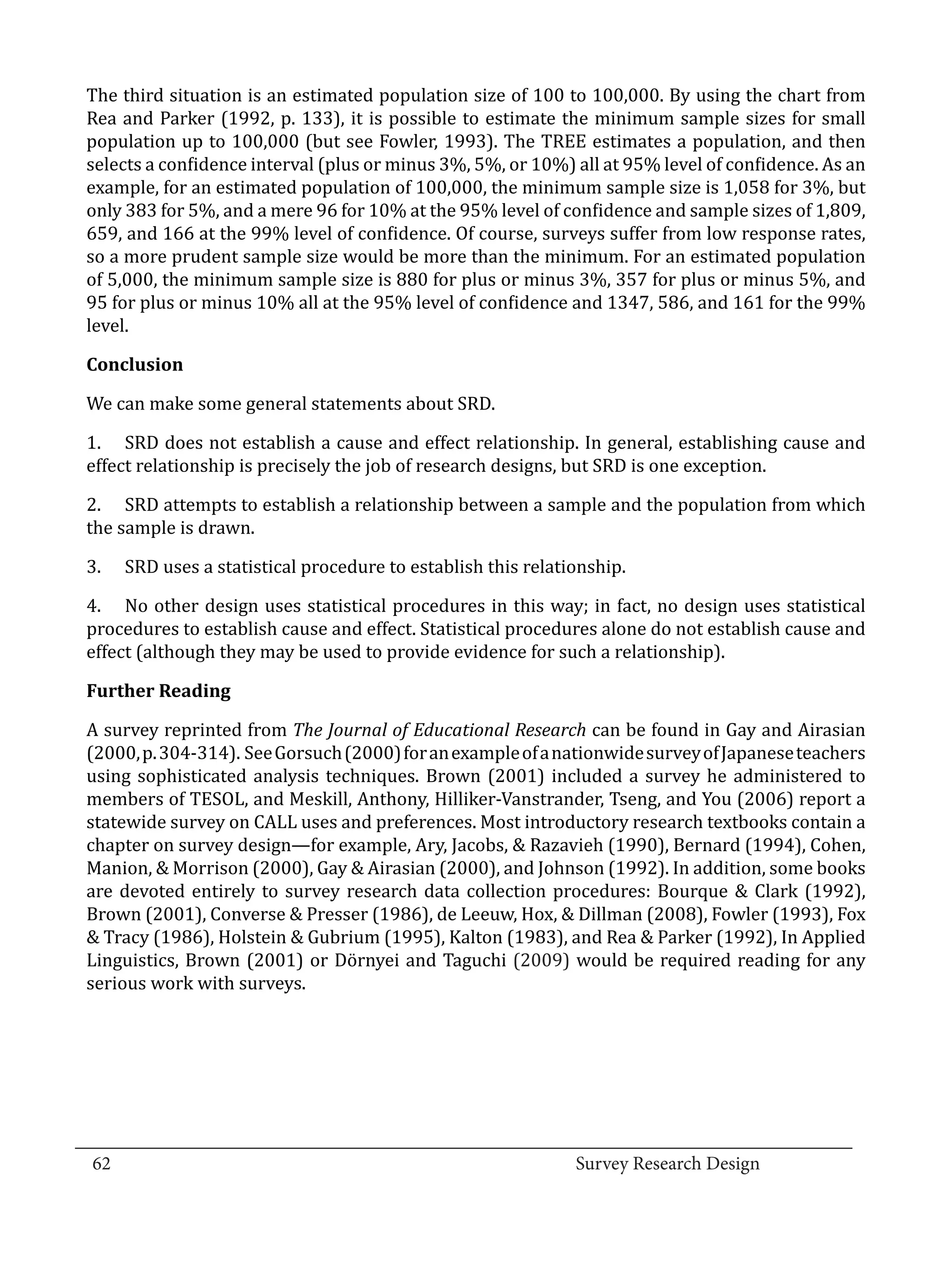The third situation is an estimated population size of 100 to 100,000. By using the chart from
  Rea and Parker (1992, p. 133), it is possible to estimate the minimum sample sizes for small
  population up to 100,000 (but see Fowler, 1993). The TREE estimates a population, and then
  selects a confidence interval (plus or minus 3%, 5%, or 10%) all at 95% level of confidence. As an
  example, for an estimated population of 100,000, the minimum sample size is 1,058 for 3%, but
  only 383 for 5%, and a mere 96 for 10% at the 95% level of confidence and sample sizes of 1,809,
  659, and 166 at the 99% level of confidence. Of course, surveys suffer from low response rates,
  so a more prudent sample size would be more than the minimum. For an estimated population
  of 5,000, the minimum sample size is 880 for plus or minus 3%, 357 for plus or minus 5%, and
  95 for plus or minus 10% all at the 95% level of confidence and 1347, 586, and 161 for the 99%
  level.



  We can make some general statements about SRD.
  Conclusion



  1.	 SRD does not establish a cause and effect relationship. In general, establishing cause and
  effect relationship is precisely the job of research designs, but SRD is one exception.

  2.	 SRD attempts to establish a relationship between a sample and the population from which
  the sample is drawn.

  3.	   SRD uses a statistical procedure to establish this relationship.

  4.	 No other design uses statistical procedures in this way; in fact, no design uses statistical
  procedures to establish cause and effect. Statistical procedures alone do not establish cause and
  effect (although they may be used to provide evidence for such a relationship).



  A survey reprinted from The Journal of Educational Research can be found in Gay and Airasian
  Further Reading


  (2000, p. 304-314). See Gorsuch (2000) for an example of a nationwide survey of Japanese teachers
  using sophisticated analysis techniques. Brown (2001) included a survey he administered to
  members of TESOL, and Meskill, Anthony, Hilliker-Vanstrander, Tseng, and You (2006) report a
  statewide survey on CALL uses and preferences. Most introductory research textbooks contain a
  chapter on survey design—for example, Ary, Jacobs, & Razavieh (1990), Bernard (1994), Cohen,
  Manion, & Morrison (2000), Gay & Airasian (2000), and Johnson (1992). In addition, some books
  are devoted entirely to survey research data collection procedures: Bourque & Clark (1992),
  Brown (2001), Converse & Presser (1986), de Leeuw, Hox, & Dillman (2008), Fowler (1993), Fox
  & Tracy (1986), Holstein & Gubrium (1995), Kalton (1983), and Rea & Parker (1992), In Applied
  Linguistics, Brown (2001) or Dörnyei and Taguchi (2009) would be required reading for any
  serious work with surveys.




_________________________________________________________________________________
  62									Survey Research Design		
				
 