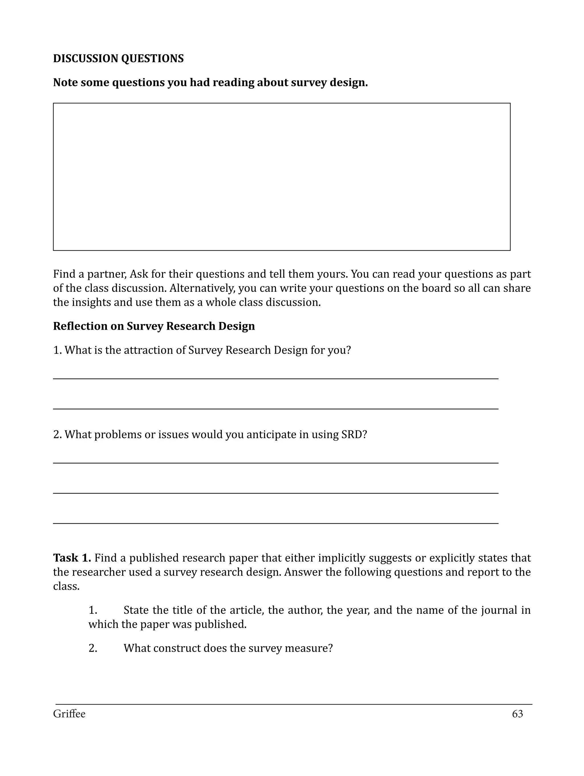 DISCUSSION QUESTIONS

Note some questions you had reading about survey design.




Find a partner, Ask for their questions and tell them yours. You can read your questions as part
of the class discussion. Alternatively, you can write your questions on the board so all can share
the insights and use them as a whole class discussion.



1. What is the attraction of Survey Research Design for you?
Reflection on Survey Research Design



______________________________________________________________________________________________________

______________________________________________________________________________________________________

2. What problems or issues would you anticipate in using SRD?

______________________________________________________________________________________________________

______________________________________________________________________________________________________

______________________________________________________________________________________________________


Task 1. Find a published research paper that either implicitly suggests or explicitly states that
the researcher used a survey research design. Answer the following questions and report to the
class.

        1.	    State the title of the article, the author, the year, and the name of the journal in
        which the paper was published.

        2.	     What construct does the survey measure?



_________________________________________________________________________________
Griffee										 			63
 