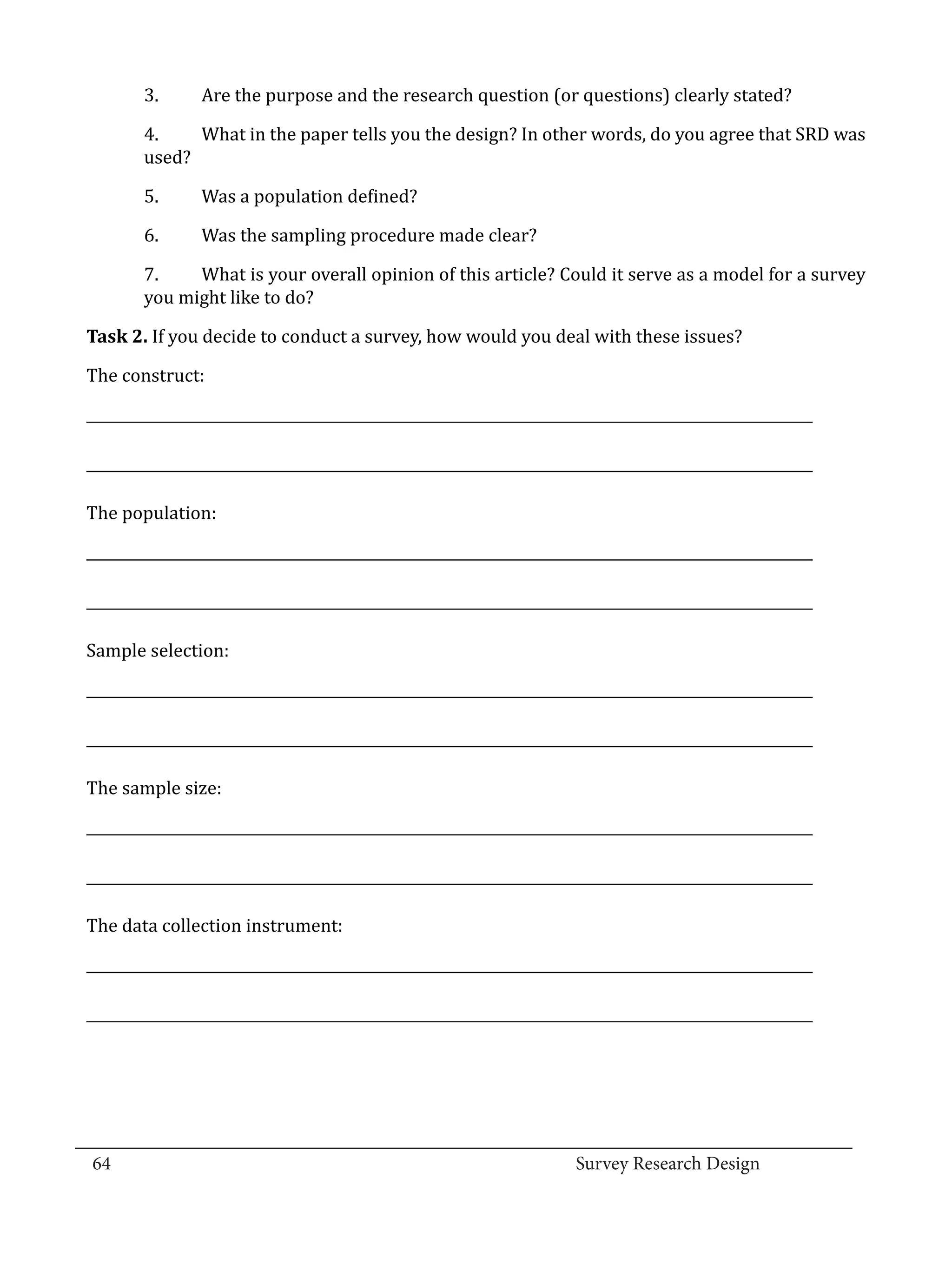 3.	     Are the purpose and the research question (or questions) clearly stated?

          4.	   What in the paper tells you the design? In other words, do you agree that SRD was
          used?

          5.	     Was a population defined?

          6.	     Was the sampling procedure made clear?

          7.	   What is your overall opinion of this article? Could it serve as a model for a survey
          you might like to do?

  Task 2. If you decide to conduct a survey, how would you deal with these issues?

  The construct:

  ______________________________________________________________________________________________________

  ______________________________________________________________________________________________________

  The population:

  ______________________________________________________________________________________________________

  ______________________________________________________________________________________________________

  Sample selection:

  ______________________________________________________________________________________________________

  ______________________________________________________________________________________________________

  The sample size:

  ______________________________________________________________________________________________________

  ______________________________________________________________________________________________________

  The data collection instrument:

  ______________________________________________________________________________________________________

  ______________________________________________________________________________________________________




_________________________________________________________________________________
  64									Survey Research Design		
				
 