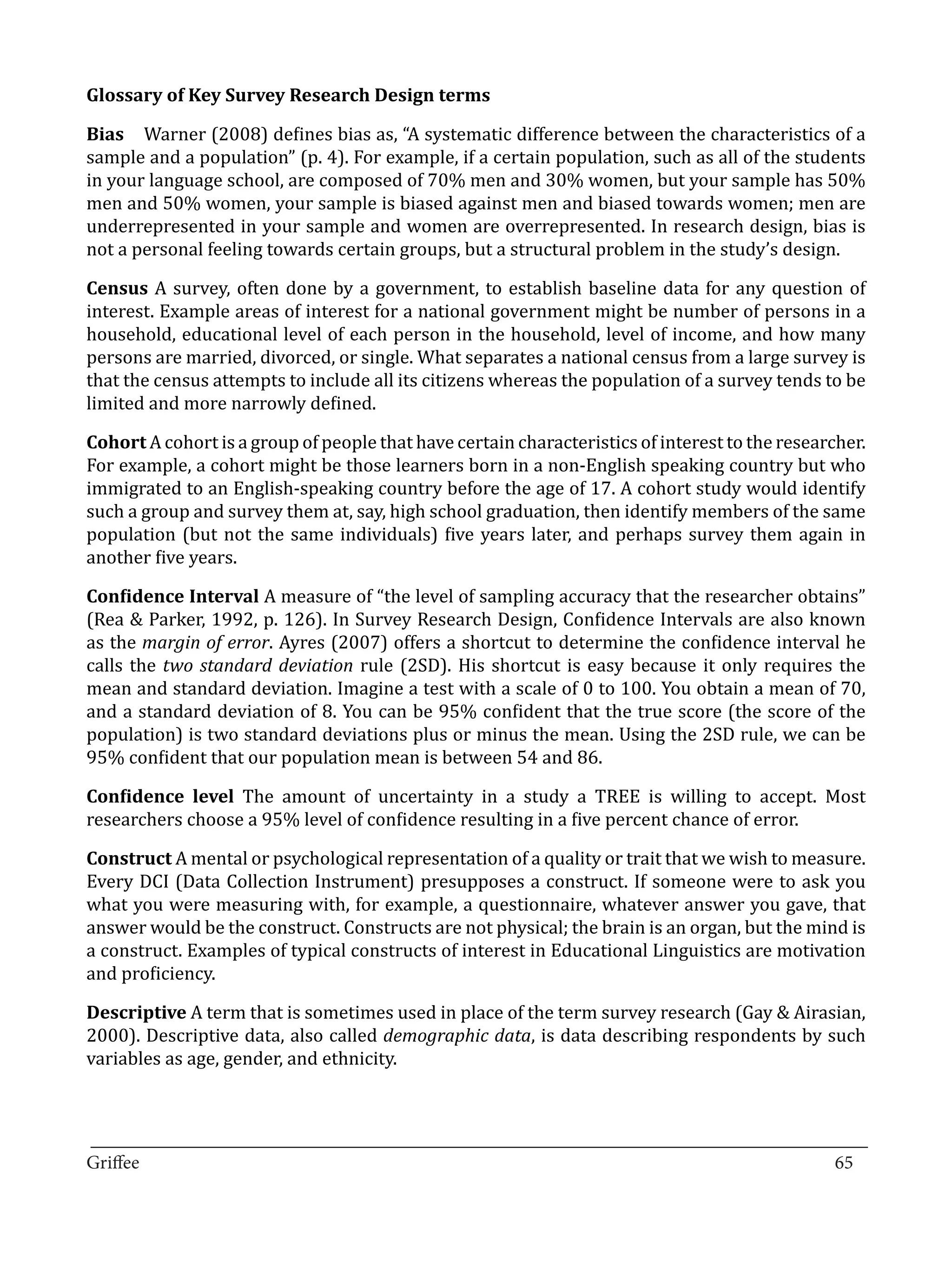 Bias 	 Warner (2008) defines bias as, “A systematic difference between the characteristics of a
Glossary of Key Survey Research Design terms


sample and a population” (p. 4). For example, if a certain population, such as all of the students
in your language school, are composed of 70% men and 30% women, but your sample has 50%
men and 50% women, your sample is biased against men and biased towards women; men are
underrepresented in your sample and women are overrepresented. In research design, bias is
not a personal feeling towards certain groups, but a structural problem in the study’s design.

Census A survey, often done by a government, to establish baseline data for any question of
interest. Example areas of interest for a national government might be number of persons in a
household, educational level of each person in the household, level of income, and how many
persons are married, divorced, or single. What separates a national census from a large survey is
that the census attempts to include all its citizens whereas the population of a survey tends to be
limited and more narrowly defined.

Cohort A cohort is a group of people that have certain characteristics of interest to the researcher.
For example, a cohort might be those learners born in a non-English speaking country but who
immigrated to an English-speaking country before the age of 17. A cohort study would identify
such a group and survey them at, say, high school graduation, then identify members of the same
population (but not the same individuals) five years later, and perhaps survey them again in
another five years.

Confidence Interval A measure of “the level of sampling accuracy that the researcher obtains”
(Rea & Parker, 1992, p. 126). In Survey Research Design, Confidence Intervals are also known
as the margin of error. Ayres (2007) offers a shortcut to determine the confidence interval he
calls the two standard deviation rule (2SD). His shortcut is easy because it only requires the
mean and standard deviation. Imagine a test with a scale of 0 to 100. You obtain a mean of 70,
and a standard deviation of 8. You can be 95% confident that the true score (the score of the
population) is two standard deviations plus or minus the mean. Using the 2SD rule, we can be
95% confident that our population mean is between 54 and 86.

Confidence level The amount of uncertainty in a study a TREE is willing to accept. Most
researchers choose a 95% level of confidence resulting in a five percent chance of error.

Construct A mental or psychological representation of a quality or trait that we wish to measure.
Every DCI (Data Collection Instrument) presupposes a construct. If someone were to ask you
what you were measuring with, for example, a questionnaire, whatever answer you gave, that
answer would be the construct. Constructs are not physical; the brain is an organ, but the mind is
a construct. Examples of typical constructs of interest in Educational Linguistics are motivation
and proficiency.

Descriptive A term that is sometimes used in place of the term survey research (Gay & Airasian,
2000). Descriptive data, also called demographic data, is data describing respondents by such
variables as age, gender, and ethnicity.



_________________________________________________________________________________
Griffee										 			65
 