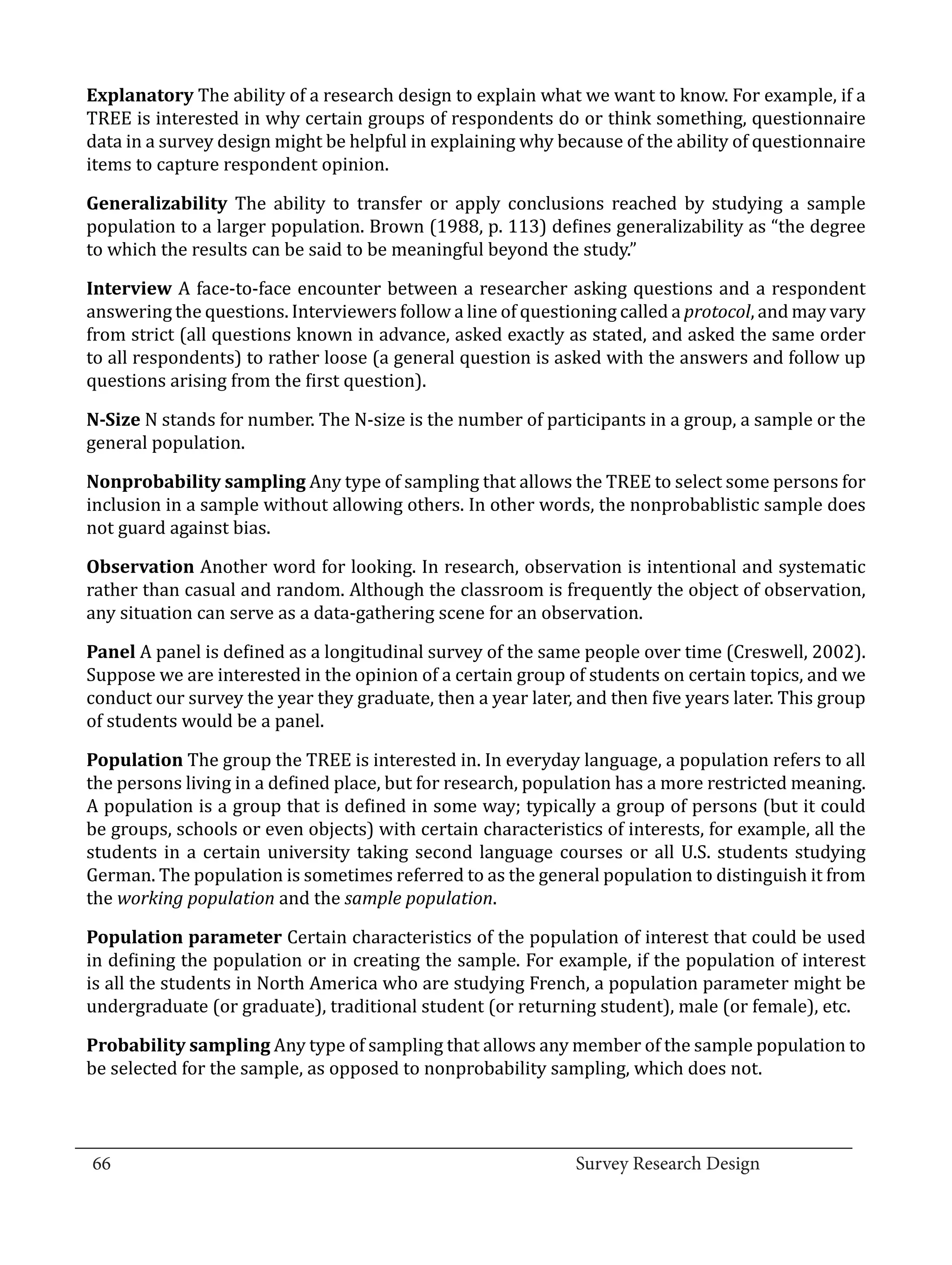 Explanatory The ability of a research design to explain what we want to know. For example, if a
  TREE is interested in why certain groups of respondents do or think something, questionnaire
  data in a survey design might be helpful in explaining why because of the ability of questionnaire
  items to capture respondent opinion.

  Generalizability The ability to transfer or apply conclusions reached by studying a sample
  population to a larger population. Brown (1988, p. 113) defines generalizability as “the degree
  to which the results can be said to be meaningful beyond the study.”

  Interview A face-to-face encounter between a researcher asking questions and a respondent
  answering the questions. Interviewers follow a line of questioning called a protocol, and may vary
  from strict (all questions known in advance, asked exactly as stated, and asked the same order
  to all respondents) to rather loose (a general question is asked with the answers and follow up
  questions arising from the first question).

  N-Size N stands for number. The N-size is the number of participants in a group, a sample or the
  general population.

  Nonprobability sampling Any type of sampling that allows the TREE to select some persons for
  inclusion in a sample without allowing others. In other words, the nonprobablistic sample does
  not guard against bias.

  Observation Another word for looking. In research, observation is intentional and systematic
  rather than casual and random. Although the classroom is frequently the object of observation,
  any situation can serve as a data-gathering scene for an observation.

  Panel A panel is defined as a longitudinal survey of the same people over time (Creswell, 2002).
  Suppose we are interested in the opinion of a certain group of students on certain topics, and we
  conduct our survey the year they graduate, then a year later, and then five years later. This group
  of students would be a panel.

  Population The group the TREE is interested in. In everyday language, a population refers to all
  the persons living in a defined place, but for research, population has a more restricted meaning.
  A population is a group that is defined in some way; typically a group of persons (but it could
  be groups, schools or even objects) with certain characteristics of interests, for example, all the
  students in a certain university taking second language courses or all U.S. students studying
  German. The population is sometimes referred to as the general population to distinguish it from
  the working population and the sample population.

  Population parameter Certain characteristics of the population of interest that could be used
  in defining the population or in creating the sample. For example, if the population of interest
  is all the students in North America who are studying French, a population parameter might be
  undergraduate (or graduate), traditional student (or returning student), male (or female), etc.

  Probability sampling Any type of sampling that allows any member of the sample population to
  be selected for the sample, as opposed to nonprobability sampling, which does not.


_________________________________________________________________________________
  66									Survey Research Design		
				
 