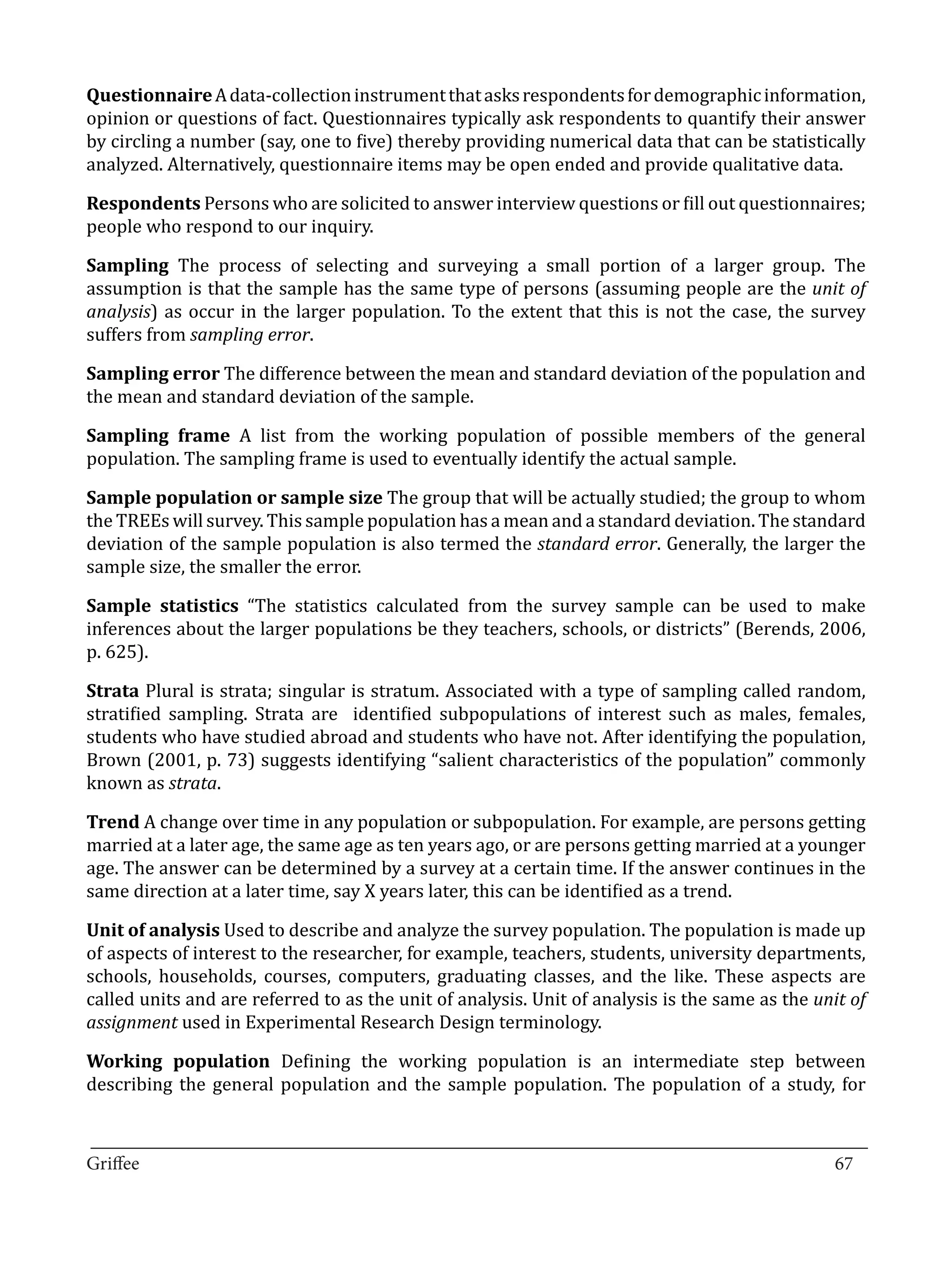 Questionnaire A data-collection instrument that asks respondents for demographic information,
opinion or questions of fact. Questionnaires typically ask respondents to quantify their answer
by circling a number (say, one to five) thereby providing numerical data that can be statistically
analyzed. Alternatively, questionnaire items may be open ended and provide qualitative data.

Respondents Persons who are solicited to answer interview questions or fill out questionnaires;
people who respond to our inquiry.

Sampling The process of selecting and surveying a small portion of a larger group. The
assumption is that the sample has the same type of persons (assuming people are the unit of
analysis) as occur in the larger population. To the extent that this is not the case, the survey
suffers from sampling error.

Sampling error The difference between the mean and standard deviation of the population and
the mean and standard deviation of the sample.

Sampling frame A list from the working population of possible members of the general
population. The sampling frame is used to eventually identify the actual sample.

Sample population or sample size The group that will be actually studied; the group to whom
the TREEs will survey. This sample population has a mean and a standard deviation. The standard
deviation of the sample population is also termed the standard error. Generally, the larger the
sample size, the smaller the error.

Sample statistics “The statistics calculated from the survey sample can be used to make
inferences about the larger populations be they teachers, schools, or districts” (Berends, 2006,
p. 625).

Strata Plural is strata; singular is stratum. Associated with a type of sampling called random,
stratified sampling. Strata are identified subpopulations of interest such as males, females,
students who have studied abroad and students who have not. After identifying the population,
Brown (2001, p. 73) suggests identifying “salient characteristics of the population” commonly
known as strata.

Trend A change over time in any population or subpopulation. For example, are persons getting
married at a later age, the same age as ten years ago, or are persons getting married at a younger
age. The answer can be determined by a survey at a certain time. If the answer continues in the
same direction at a later time, say X years later, this can be identified as a trend.

Unit of analysis Used to describe and analyze the survey population. The population is made up
of aspects of interest to the researcher, for example, teachers, students, university departments,
schools, households, courses, computers, graduating classes, and the like. These aspects are
called units and are referred to as the unit of analysis. Unit of analysis is the same as the unit of
assignment used in Experimental Research Design terminology.

Working population Defining the working population is an intermediate step between
describing the general population and the sample population. The population of a study, for

_________________________________________________________________________________
Griffee										 			67
 