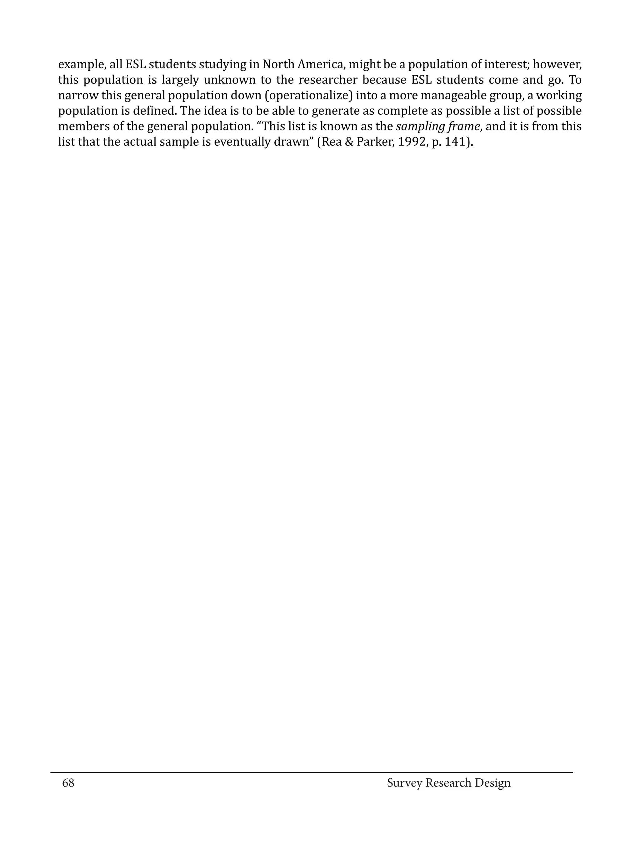 example, all ESL students studying in North America, might be a population of interest; however,
  this population is largely unknown to the researcher because ESL students come and go. To
  narrow this general population down (operationalize) into a more manageable group, a working
  population is defined. The idea is to be able to generate as complete as possible a list of possible
  members of the general population. “This list is known as the sampling frame, and it is from this
  list that the actual sample is eventually drawn” (Rea & Parker, 1992, p. 141).




_________________________________________________________________________________
  68									Survey Research Design		
				
 