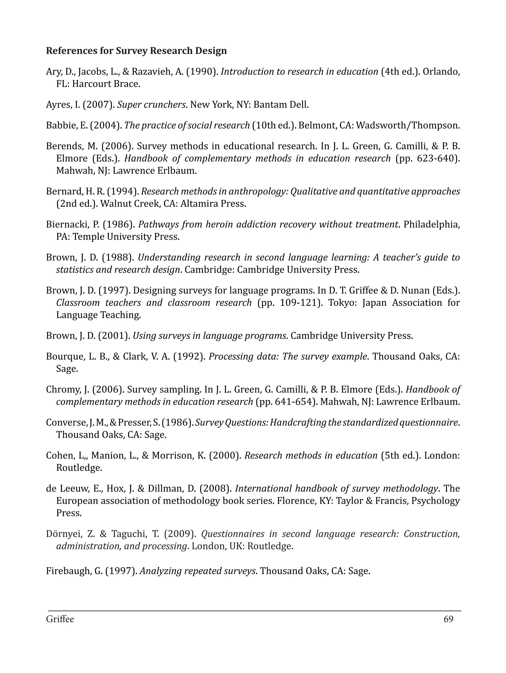 Ary, D., Jacobs, L., & Razavieh, A. (1990). Introduction to research in education (4th ed.). Orlando,
References for Survey Research Design


  FL: Harcourt Brace.

Ayres, I. (2007). Super crunchers. New York, NY: Bantam Dell.

Babbie, E. (2004). The practice of social research (10th ed.). Belmont, CA: Wadsworth/Thompson.

Berends, M. (2006). Survey methods in educational research. In J. L. Green, G. Camilli, & P. B.
  Elmore (Eds.). Handbook of complementary methods in education research (pp. 623-640).
  Mahwah, NJ: Lawrence Erlbaum.

Bernard, H. R. (1994). Research methods in anthropology: Qualitative and quantitative approaches
  (2nd ed.). Walnut Creek, CA: Altamira Press.

Biernacki, P. (1986). Pathways from heroin addiction recovery without treatment. Philadelphia,
  PA: Temple University Press.

Brown, J. D. (1988). Understanding research in second language learning: A teacher’s guide to
  statistics and research design. Cambridge: Cambridge University Press.

Brown, J. D. (1997). Designing surveys for language programs. In D. T. Griffee & D. Nunan (Eds.).
  Classroom teachers and classroom research (pp. 109-121). Tokyo: Japan Association for
  Language Teaching.

Brown, J. D. (2001). Using surveys in language programs. Cambridge University Press.

Bourque, L. B., & Clark, V. A. (1992). Processing data: The survey example. Thousand Oaks, CA:
  Sage.

Chromy, J. (2006). Survey sampling. In J. L. Green, G. Camilli, & P. B. Elmore (Eds.). Handbook of
  complementary methods in education research (pp. 641-654). Mahwah, NJ: Lawrence Erlbaum.

Converse, J. M., & Presser, S. (1986). Survey Questions: Handcrafting the standardized questionnaire.
  Thousand Oaks, CA: Sage.

Cohen, L,, Manion, L., & Morrison, K. (2000). Research methods in education (5th ed.). London:
  Routledge.

de Leeuw, E., Hox, J. & Dillman, D. (2008). International handbook of survey methodology. The
  European association of methodology book series. Florence, KY: Taylor & Francis, Psychology
  Press.

Dörnyei, Z. & Taguchi, T. (2009). Questionnaires in second language research: Construction,
  administration, and processing. London, UK: Routledge.

Firebaugh, G. (1997). Analyzing repeated surveys. Thousand Oaks, CA: Sage.


_________________________________________________________________________________
Griffee										 			69
 