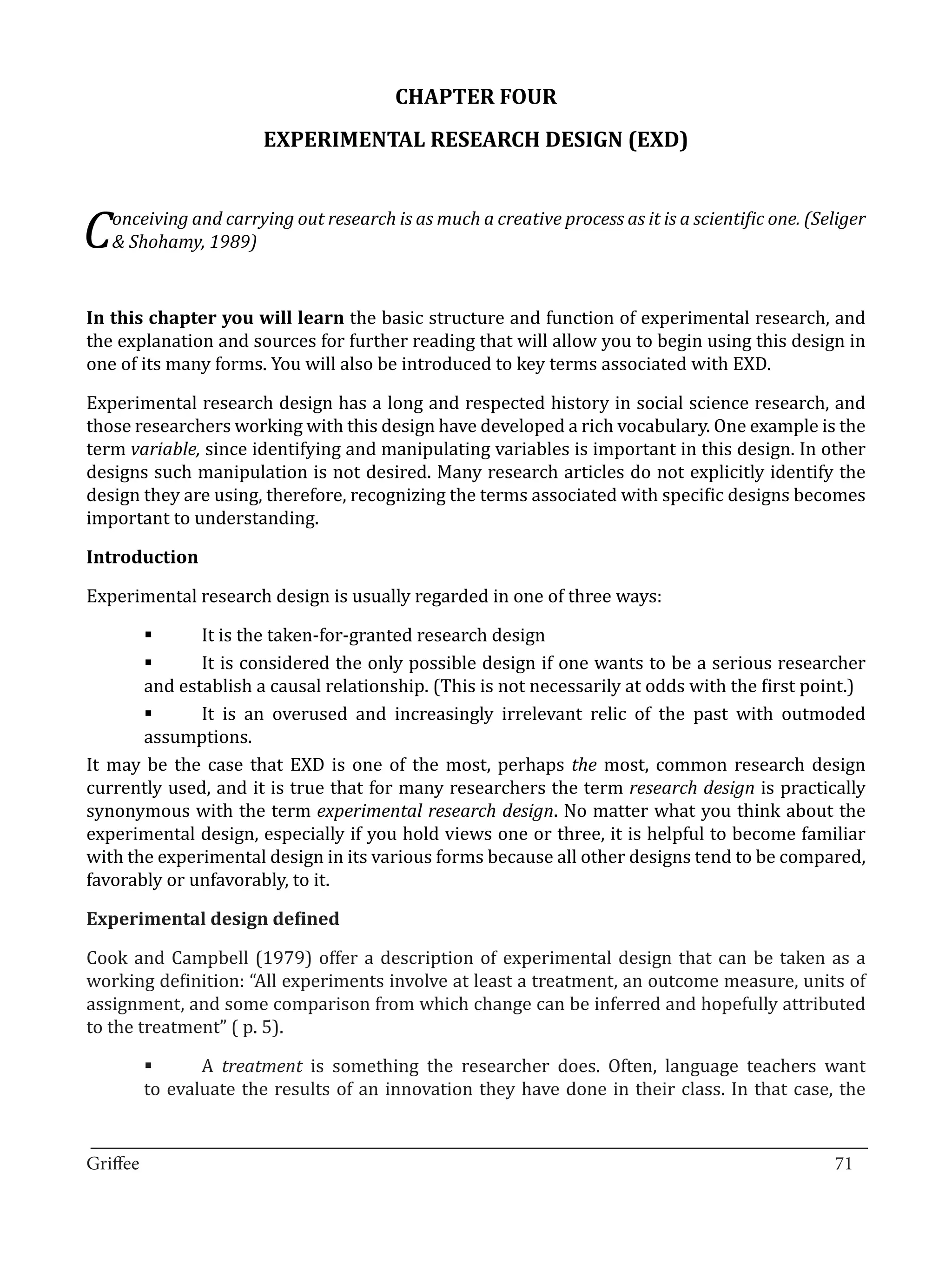 CHAPTER FOUR
                       EXPERIMENTAL RESEARCH DESIGN (EXD)



C  onceiving and carrying out research is as much a creative process as it is a scientific one. (Seliger
   & Shohamy, 1989)


In this chapter you will learn the basic structure and function of experimental research, and
the explanation and sources for further reading that will allow you to begin using this design in
one of its many forms. You will also be introduced to key terms associated with EXD.

Experimental research design has a long and respected history in social science research, and
those researchers working with this design have developed a rich vocabulary. One example is the
term variable, since identifying and manipulating variables is important in this design. In other
designs such manipulation is not desired. Many research articles do not explicitly identify the
design they are using, therefore, recognizing the terms associated with specific designs becomes
important to understanding.



Experimental research design is usually regarded in one of three ways:
Introduction



              It is the taken-for-granted research design
              It is considered the only possible design if one wants to be a serious researcher
       	

       and establish a causal relationship. (This is not necessarily at odds with the first point.)
       	

              It is an overused and increasingly irrelevant relic of the past with outmoded
       assumptions.
       	

It may be the case that EXD is one of the most, perhaps the most, common research design
currently used, and it is true that for many researchers the term research design is practically
synonymous with the term experimental research design. No matter what you think about the
experimental design, especially if you hold views one or three, it is helpful to become familiar
with the experimental design in its various forms because all other designs tend to be compared,
favorably or unfavorably, to it.



Cook and Campbell (1979) offer a description of experimental design that can be taken as a
Experimental design defined


working definition: “All experiments involve at least a treatment, an outcome measure, units of
assignment, and some comparison from which change can be inferred and hopefully attributed
to the treatment” ( p. 5).

              A treatment is something the researcher does. Often, language teachers want
       to evaluate the results of an innovation they have done in their class. In that case, the
       	


_________________________________________________________________________________
Griffee										 			71
 