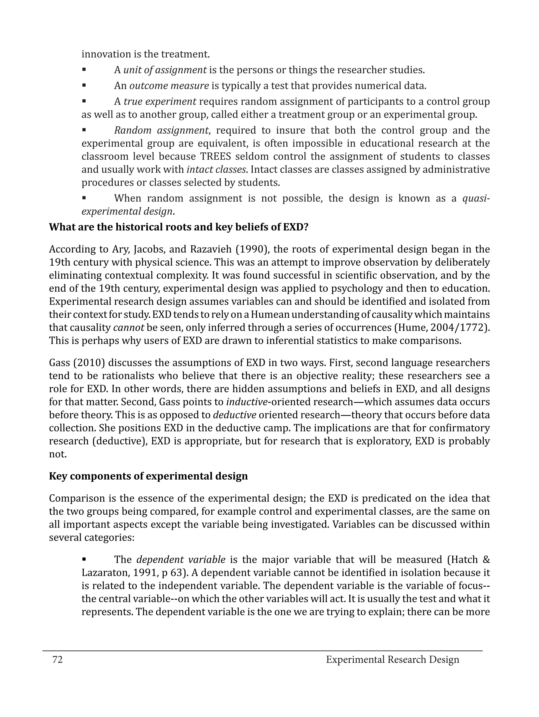 innovation is the treatment.
               A unit of assignment is the persons or things the researcher studies.
               An outcome measure is typically a test that provides numerical data.
        	

               A true experiment requires random assignment of participants to a control group
        	

        as well as to another group, called either a treatment group or an experimental group.
        	

               Random assignment, required to insure that both the control group and the
        experimental group are equivalent, is often impossible in educational research at the
        	

        classroom level because TREES seldom control the assignment of students to classes
        and usually work with intact classes. Intact classes are classes assigned by administrative
        procedures or classes selected by students.
        	     When random assignment is not possible, the design is known as a quasi-
        experimental design.


  According to Ary, Jacobs, and Razavieh (1990), the roots of experimental design began in the
  What are the historical roots and key beliefs of EXD?


  19th century with physical science. This was an attempt to improve observation by deliberately
  eliminating contextual complexity. It was found successful in scientific observation, and by the
  end of the 19th century, experimental design was applied to psychology and then to education.
  Experimental research design assumes variables can and should be identified and isolated from
  their context for study. EXD tends to rely on a Humean understanding of causality which maintains
  that causality cannot be seen, only inferred through a series of occurrences (Hume, 2004/1772).
  This is perhaps why users of EXD are drawn to inferential statistics to make comparisons.

  Gass (2010) discusses the assumptions of EXD in two ways. First, second language researchers
  tend to be rationalists who believe that there is an objective reality; these researchers see a
  role for EXD. In other words, there are hidden assumptions and beliefs in EXD, and all designs
  for that matter. Second, Gass points to inductive-oriented research—which assumes data occurs
  before theory. This is as opposed to deductive oriented research—theory that occurs before data
  collection. She positions EXD in the deductive camp. The implications are that for confirmatory
  research (deductive), EXD is appropriate, but for research that is exploratory, EXD is probably
  not.



  Comparison is the essence of the experimental design; the EXD is predicated on the idea that
  Key components of experimental design


  the two groups being compared, for example control and experimental classes, are the same on
  all important aspects except the variable being investigated. Variables can be discussed within
  several categories:

                 The dependent variable is the major variable that will be measured (Hatch &
         Lazaraton, 1991, p 63). A dependent variable cannot be identified in isolation because it
         	

         is related to the independent variable. The dependent variable is the variable of focus--
         the central variable--on which the other variables will act. It is usually the test and what it
         represents. The dependent variable is the one we are trying to explain; there can be more


_________________________________________________________________________________
  72									Experimental Research Design	
						
 