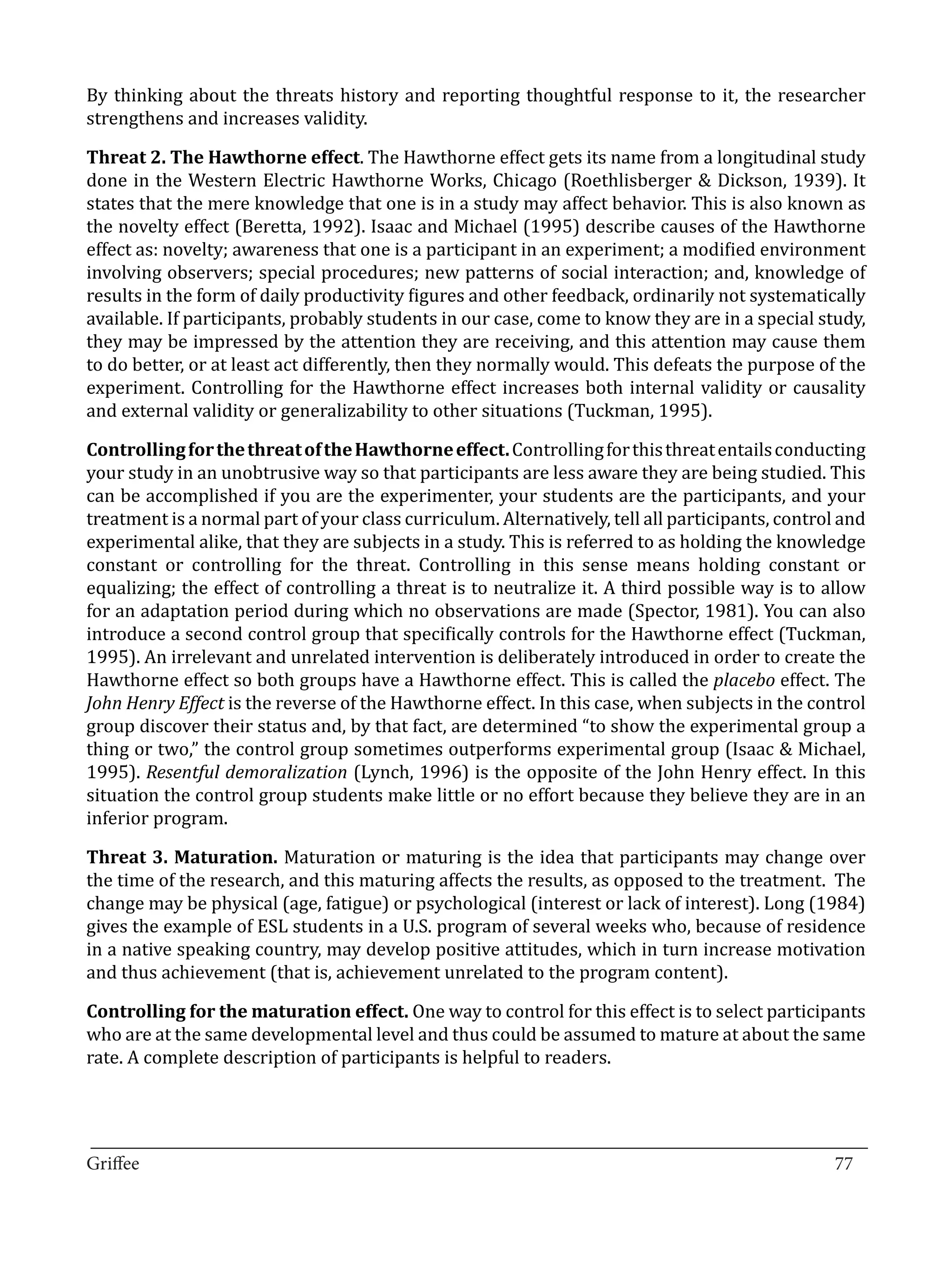 By thinking about the threats history and reporting thoughtful response to it, the researcher
strengthens and increases validity.

Threat 2. The Hawthorne effect. The Hawthorne effect gets its name from a longitudinal study
done in the Western Electric Hawthorne Works, Chicago (Roethlisberger & Dickson, 1939). It
states that the mere knowledge that one is in a study may affect behavior. This is also known as
the novelty effect (Beretta, 1992). Isaac and Michael (1995) describe causes of the Hawthorne
effect as: novelty; awareness that one is a participant in an experiment; a modified environment
involving observers; special procedures; new patterns of social interaction; and, knowledge of
results in the form of daily productivity figures and other feedback, ordinarily not systematically
available. If participants, probably students in our case, come to know they are in a special study,
they may be impressed by the attention they are receiving, and this attention may cause them
to do better, or at least act differently, then they normally would. This defeats the purpose of the
experiment. Controlling for the Hawthorne effect increases both internal validity or causality
and external validity or generalizability to other situations (Tuckman, 1995).

Controlling for the threat of the Hawthorne effect. Controlling for this threat entails conducting
your study in an unobtrusive way so that participants are less aware they are being studied. This
can be accomplished if you are the experimenter, your students are the participants, and your
treatment is a normal part of your class curriculum. Alternatively, tell all participants, control and
experimental alike, that they are subjects in a study. This is referred to as holding the knowledge
constant or controlling for the threat. Controlling in this sense means holding constant or
equalizing; the effect of controlling a threat is to neutralize it. A third possible way is to allow
for an adaptation period during which no observations are made (Spector, 1981). You can also
introduce a second control group that specifically controls for the Hawthorne effect (Tuckman,
1995). An irrelevant and unrelated intervention is deliberately introduced in order to create the
Hawthorne effect so both groups have a Hawthorne effect. This is called the placebo effect. The
John Henry Effect is the reverse of the Hawthorne effect. In this case, when subjects in the control
group discover their status and, by that fact, are determined “to show the experimental group a
thing or two,” the control group sometimes outperforms experimental group (Isaac & Michael,
1995). Resentful demoralization (Lynch, 1996) is the opposite of the John Henry effect. In this
situation the control group students make little or no effort because they believe they are in an
inferior program.

Threat 3. Maturation. Maturation or maturing is the idea that participants may change over
the time of the research, and this maturing affects the results, as opposed to the treatment. The
change may be physical (age, fatigue) or psychological (interest or lack of interest). Long (1984)
gives the example of ESL students in a U.S. program of several weeks who, because of residence
in a native speaking country, may develop positive attitudes, which in turn increase motivation
and thus achievement (that is, achievement unrelated to the program content).

Controlling for the maturation effect. One way to control for this effect is to select participants
who are at the same developmental level and thus could be assumed to mature at about the same
rate. A complete description of participants is helpful to readers.



_________________________________________________________________________________
Griffee										 			77
 
