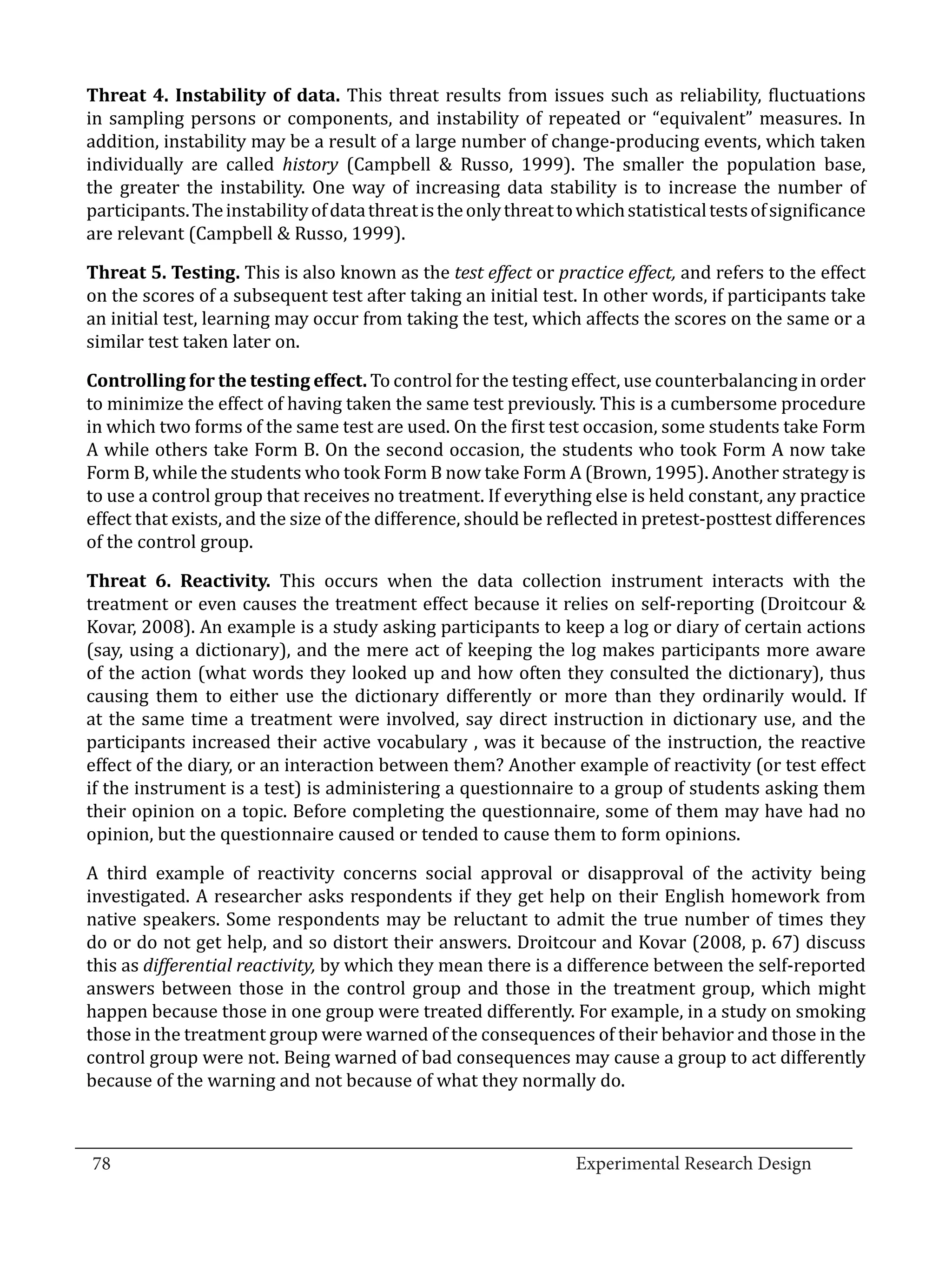 Threat 4. Instability of data. This threat results from issues such as reliability, fluctuations
  in sampling persons or components, and instability of repeated or “equivalent” measures. In
  addition, instability may be a result of a large number of change-producing events, which taken
  individually are called history (Campbell & Russo, 1999). The smaller the population base,
  the greater the instability. One way of increasing data stability is to increase the number of
  participants. The instability of data threat is the only threat to which statistical tests of significance
  are relevant (Campbell & Russo, 1999).

  Threat 5. Testing. This is also known as the test effect or practice effect, and refers to the effect
  on the scores of a subsequent test after taking an initial test. In other words, if participants take
  an initial test, learning may occur from taking the test, which affects the scores on the same or a
  similar test taken later on.

  Controlling for the testing effect. To control for the testing effect, use counterbalancing in order
  to minimize the effect of having taken the same test previously. This is a cumbersome procedure
  in which two forms of the same test are used. On the first test occasion, some students take Form
  A while others take Form B. On the second occasion, the students who took Form A now take
  Form B, while the students who took Form B now take Form A (Brown, 1995). Another strategy is
  to use a control group that receives no treatment. If everything else is held constant, any practice
  effect that exists, and the size of the difference, should be reflected in pretest-posttest differences
  of the control group.

  Threat 6. Reactivity. This occurs when the data collection instrument interacts with the
  treatment or even causes the treatment effect because it relies on self-reporting (Droitcour &
  Kovar, 2008). An example is a study asking participants to keep a log or diary of certain actions
  (say, using a dictionary), and the mere act of keeping the log makes participants more aware
  of the action (what words they looked up and how often they consulted the dictionary), thus
  causing them to either use the dictionary differently or more than they ordinarily would. If
  at the same time a treatment were involved, say direct instruction in dictionary use, and the
  participants increased their active vocabulary , was it because of the instruction, the reactive
  effect of the diary, or an interaction between them? Another example of reactivity (or test effect
  if the instrument is a test) is administering a questionnaire to a group of students asking them
  their opinion on a topic. Before completing the questionnaire, some of them may have had no
  opinion, but the questionnaire caused or tended to cause them to form opinions.

  A third example of reactivity concerns social approval or disapproval of the activity being
  investigated. A researcher asks respondents if they get help on their English homework from
  native speakers. Some respondents may be reluctant to admit the true number of times they
  do or do not get help, and so distort their answers. Droitcour and Kovar (2008, p. 67) discuss
  this as differential reactivity, by which they mean there is a difference between the self-reported
  answers between those in the control group and those in the treatment group, which might
  happen because those in one group were treated differently. For example, in a study on smoking
  those in the treatment group were warned of the consequences of their behavior and those in the
  control group were not. Being warned of bad consequences may cause a group to act differently
  because of the warning and not because of what they normally do.


_________________________________________________________________________________
  78									Experimental Research Design	
						
 