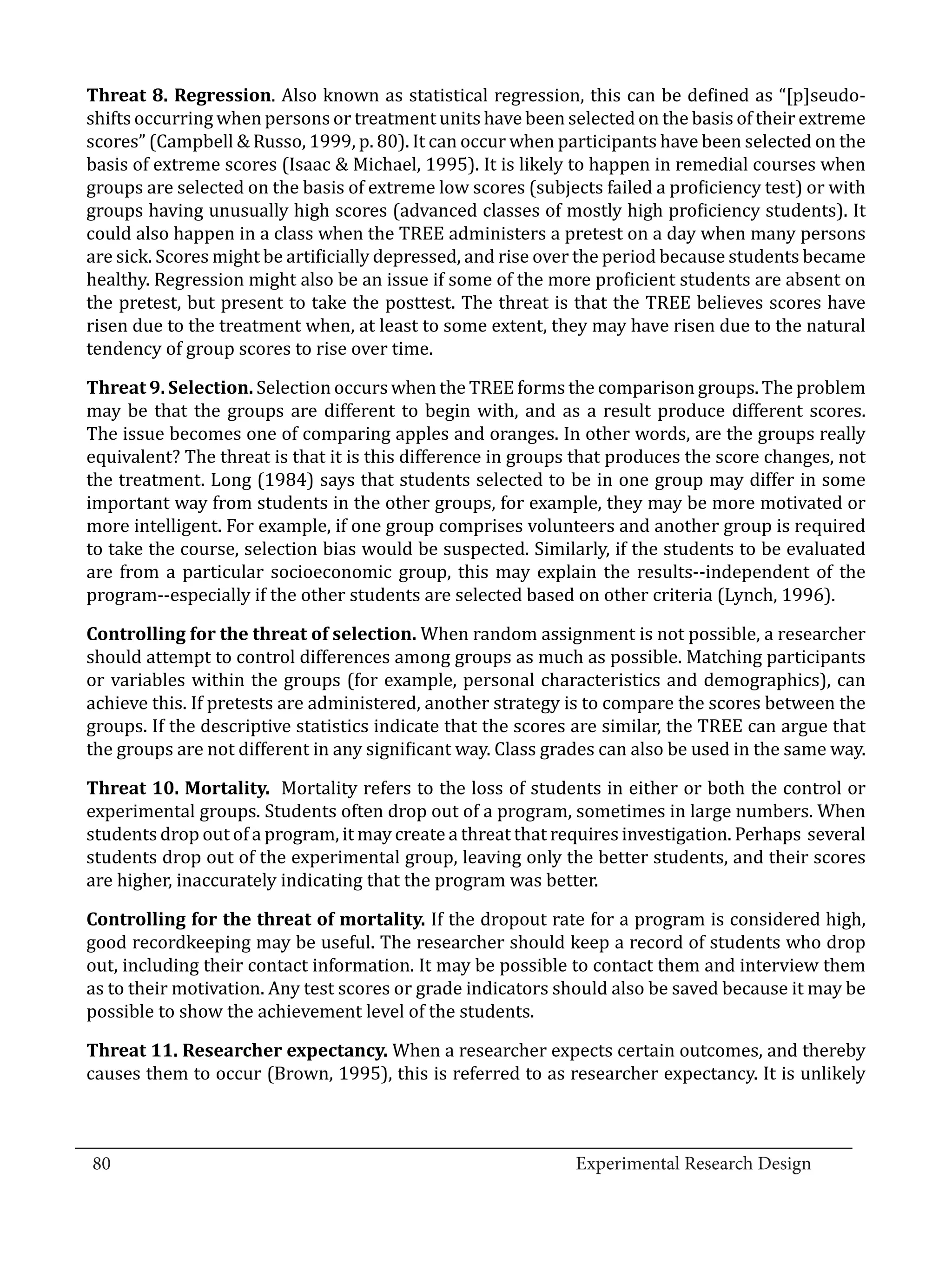 Threat 8. Regression. Also known as statistical regression, this can be defined as “[p]seudo-
  shifts occurring when persons or treatment units have been selected on the basis of their extreme
  scores” (Campbell & Russo, 1999, p. 80). It can occur when participants have been selected on the
  basis of extreme scores (Isaac & Michael, 1995). It is likely to happen in remedial courses when
  groups are selected on the basis of extreme low scores (subjects failed a proficiency test) or with
  groups having unusually high scores (advanced classes of mostly high proficiency students). It
  could also happen in a class when the TREE administers a pretest on a day when many persons
  are sick. Scores might be artificially depressed, and rise over the period because students became
  healthy. Regression might also be an issue if some of the more proficient students are absent on
  the pretest, but present to take the posttest. The threat is that the TREE believes scores have
  risen due to the treatment when, at least to some extent, they may have risen due to the natural
  tendency of group scores to rise over time.

  Threat 9. Selection. Selection occurs when the TREE forms the comparison groups. The problem
  may be that the groups are different to begin with, and as a result produce different scores.
  The issue becomes one of comparing apples and oranges. In other words, are the groups really
  equivalent? The threat is that it is this difference in groups that produces the score changes, not
  the treatment. Long (1984) says that students selected to be in one group may differ in some
  important way from students in the other groups, for example, they may be more motivated or
  more intelligent. For example, if one group comprises volunteers and another group is required
  to take the course, selection bias would be suspected. Similarly, if the students to be evaluated
  are from a particular socioeconomic group, this may explain the results--independent of the
  program--especially if the other students are selected based on other criteria (Lynch, 1996).

  Controlling for the threat of selection. When random assignment is not possible, a researcher
  should attempt to control differences among groups as much as possible. Matching participants
  or variables within the groups (for example, personal characteristics and demographics), can
  achieve this. If pretests are administered, another strategy is to compare the scores between the
  groups. If the descriptive statistics indicate that the scores are similar, the TREE can argue that
  the groups are not different in any significant way. Class grades can also be used in the same way.

  Threat 10. Mortality. Mortality refers to the loss of students in either or both the control or
  experimental groups. Students often drop out of a program, sometimes in large numbers. When
  students drop out of a program, it may create a threat that requires investigation. Perhaps several
  students drop out of the experimental group, leaving only the better students, and their scores
  are higher, inaccurately indicating that the program was better.

  Controlling for the threat of mortality. If the dropout rate for a program is considered high,
  good recordkeeping may be useful. The researcher should keep a record of students who drop
  out, including their contact information. It may be possible to contact them and interview them
  as to their motivation. Any test scores or grade indicators should also be saved because it may be
  possible to show the achievement level of the students.

  Threat 11. Researcher expectancy. When a researcher expects certain outcomes, and thereby
  causes them to occur (Brown, 1995), this is referred to as researcher expectancy. It is unlikely


_________________________________________________________________________________
  80									Experimental Research Design	
						
 