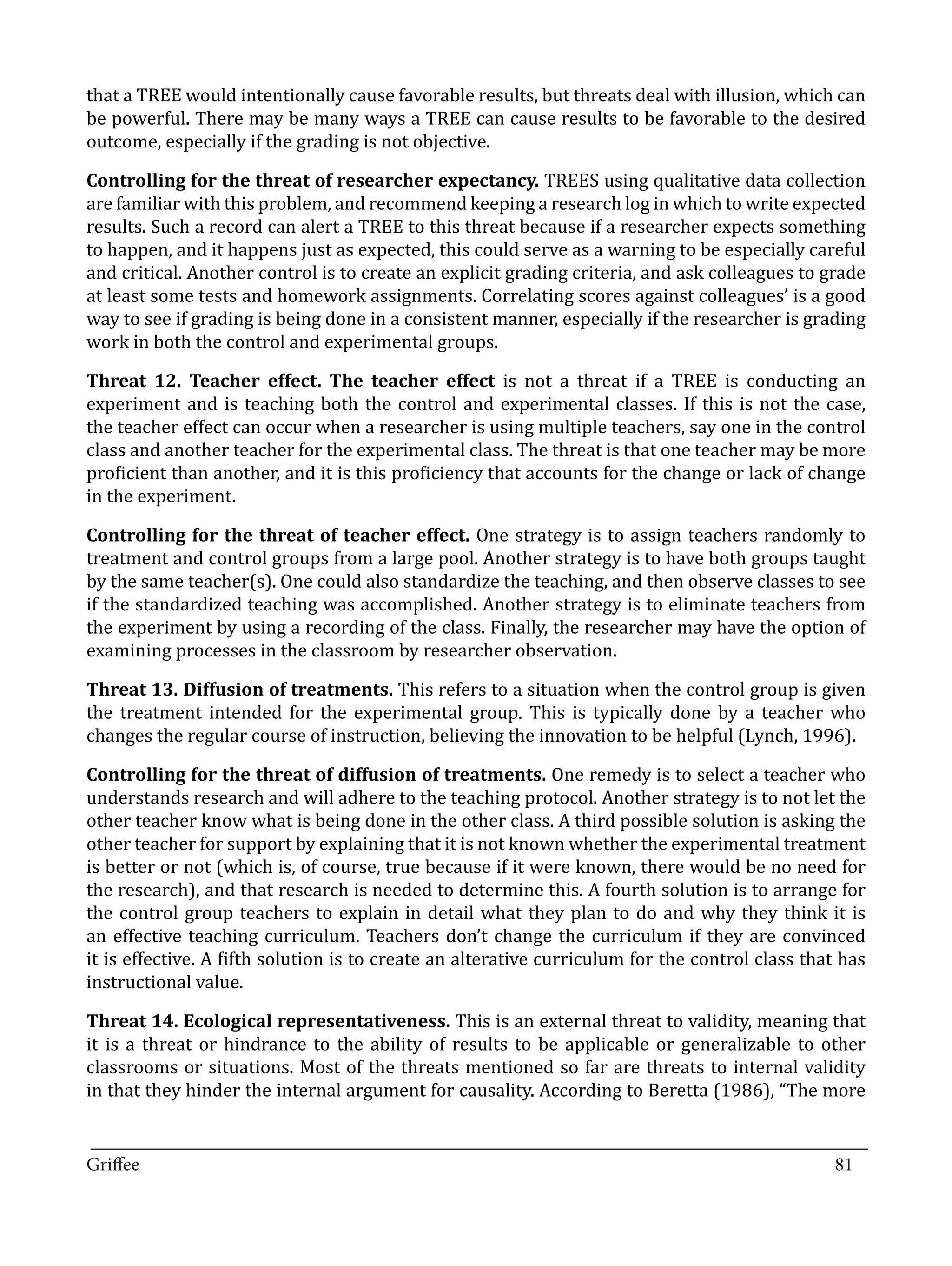that a TREE would intentionally cause favorable results, but threats deal with illusion, which can
be powerful. There may be many ways a TREE can cause results to be favorable to the desired
outcome, especially if the grading is not objective.

Controlling for the threat of researcher expectancy. TREES using qualitative data collection
are familiar with this problem, and recommend keeping a research log in which to write expected
results. Such a record can alert a TREE to this threat because if a researcher expects something
to happen, and it happens just as expected, this could serve as a warning to be especially careful
and critical. Another control is to create an explicit grading criteria, and ask colleagues to grade
at least some tests and homework assignments. Correlating scores against colleagues’ is a good
way to see if grading is being done in a consistent manner, especially if the researcher is grading
work in both the control and experimental groups.

Threat 12. Teacher effect. The teacher effect is not a threat if a TREE is conducting an
experiment and is teaching both the control and experimental classes. If this is not the case,
the teacher effect can occur when a researcher is using multiple teachers, say one in the control
class and another teacher for the experimental class. The threat is that one teacher may be more
proficient than another, and it is this proficiency that accounts for the change or lack of change
in the experiment.

Controlling for the threat of teacher effect. One strategy is to assign teachers randomly to
treatment and control groups from a large pool. Another strategy is to have both groups taught
by the same teacher(s). One could also standardize the teaching, and then observe classes to see
if the standardized teaching was accomplished. Another strategy is to eliminate teachers from
the experiment by using a recording of the class. Finally, the researcher may have the option of
examining processes in the classroom by researcher observation.

Threat 13. Diffusion of treatments. This refers to a situation when the control group is given
the treatment intended for the experimental group. This is typically done by a teacher who
changes the regular course of instruction, believing the innovation to be helpful (Lynch, 1996).

Controlling for the threat of diffusion of treatments. One remedy is to select a teacher who
understands research and will adhere to the teaching protocol. Another strategy is to not let the
other teacher know what is being done in the other class. A third possible solution is asking the
other teacher for support by explaining that it is not known whether the experimental treatment
is better or not (which is, of course, true because if it were known, there would be no need for
the research), and that research is needed to determine this. A fourth solution is to arrange for
the control group teachers to explain in detail what they plan to do and why they think it is
an effective teaching curriculum. Teachers don’t change the curriculum if they are convinced
it is effective. A fifth solution is to create an alterative curriculum for the control class that has
instructional value.

Threat 14. Ecological representativeness. This is an external threat to validity, meaning that
it is a threat or hindrance to the ability of results to be applicable or generalizable to other
classrooms or situations. Most of the threats mentioned so far are threats to internal validity
in that they hinder the internal argument for causality. According to Beretta (1986), “The more

_________________________________________________________________________________
Griffee										 			81
 