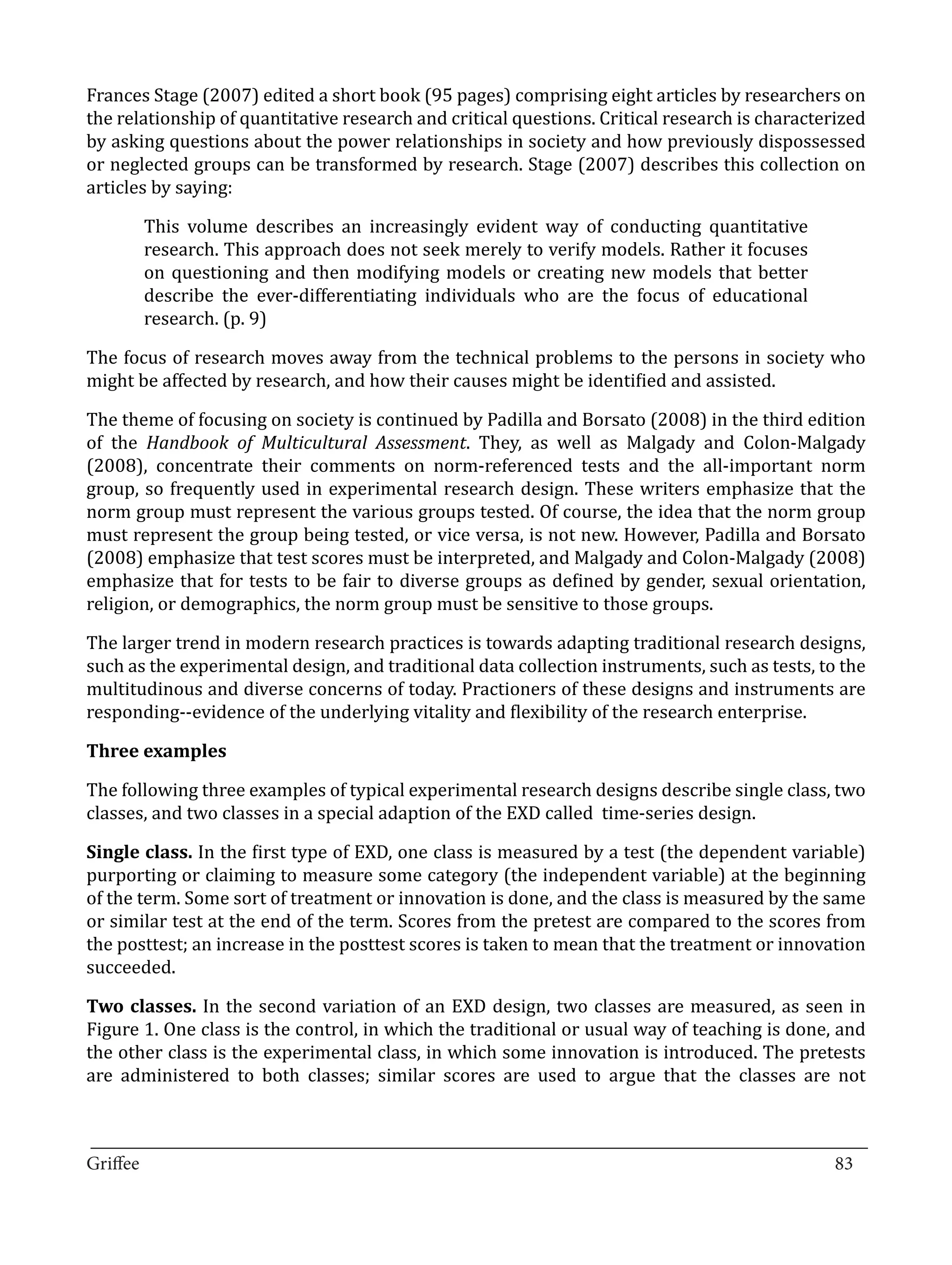 Frances Stage (2007) edited a short book (95 pages) comprising eight articles by researchers on
the relationship of quantitative research and critical questions. Critical research is characterized
by asking questions about the power relationships in society and how previously dispossessed
or neglected groups can be transformed by research. Stage (2007) describes this collection on
articles by saying:

       This volume describes an increasingly evident way of conducting quantitative
       research. This approach does not seek merely to verify models. Rather it focuses
       on questioning and then modifying models or creating new models that better
       describe the ever-differentiating individuals who are the focus of educational
       research. (p. 9)

The focus of research moves away from the technical problems to the persons in society who
might be affected by research, and how their causes might be identified and assisted.

The theme of focusing on society is continued by Padilla and Borsato (2008) in the third edition
of the Handbook of Multicultural Assessment. They, as well as Malgady and Colon-Malgady
(2008), concentrate their comments on norm-referenced tests and the all-important norm
group, so frequently used in experimental research design. These writers emphasize that the
norm group must represent the various groups tested. Of course, the idea that the norm group
must represent the group being tested, or vice versa, is not new. However, Padilla and Borsato
(2008) emphasize that test scores must be interpreted, and Malgady and Colon-Malgady (2008)
emphasize that for tests to be fair to diverse groups as defined by gender, sexual orientation,
religion, or demographics, the norm group must be sensitive to those groups.

The larger trend in modern research practices is towards adapting traditional research designs,
such as the experimental design, and traditional data collection instruments, such as tests, to the
multitudinous and diverse concerns of today. Practioners of these designs and instruments are
responding--evidence of the underlying vitality and flexibility of the research enterprise.



The following three examples of typical experimental research designs describe single class, two
Three examples


classes, and two classes in a special adaption of the EXD called time-series design.

Single class. In the first type of EXD, one class is measured by a test (the dependent variable)
purporting or claiming to measure some category (the independent variable) at the beginning
of the term. Some sort of treatment or innovation is done, and the class is measured by the same
or similar test at the end of the term. Scores from the pretest are compared to the scores from
the posttest; an increase in the posttest scores is taken to mean that the treatment or innovation
succeeded.

Two classes. In the second variation of an EXD design, two classes are measured, as seen in
Figure 1. One class is the control, in which the traditional or usual way of teaching is done, and
the other class is the experimental class, in which some innovation is introduced. The pretests
are administered to both classes; similar scores are used to argue that the classes are not


_________________________________________________________________________________
Griffee										 			83
 