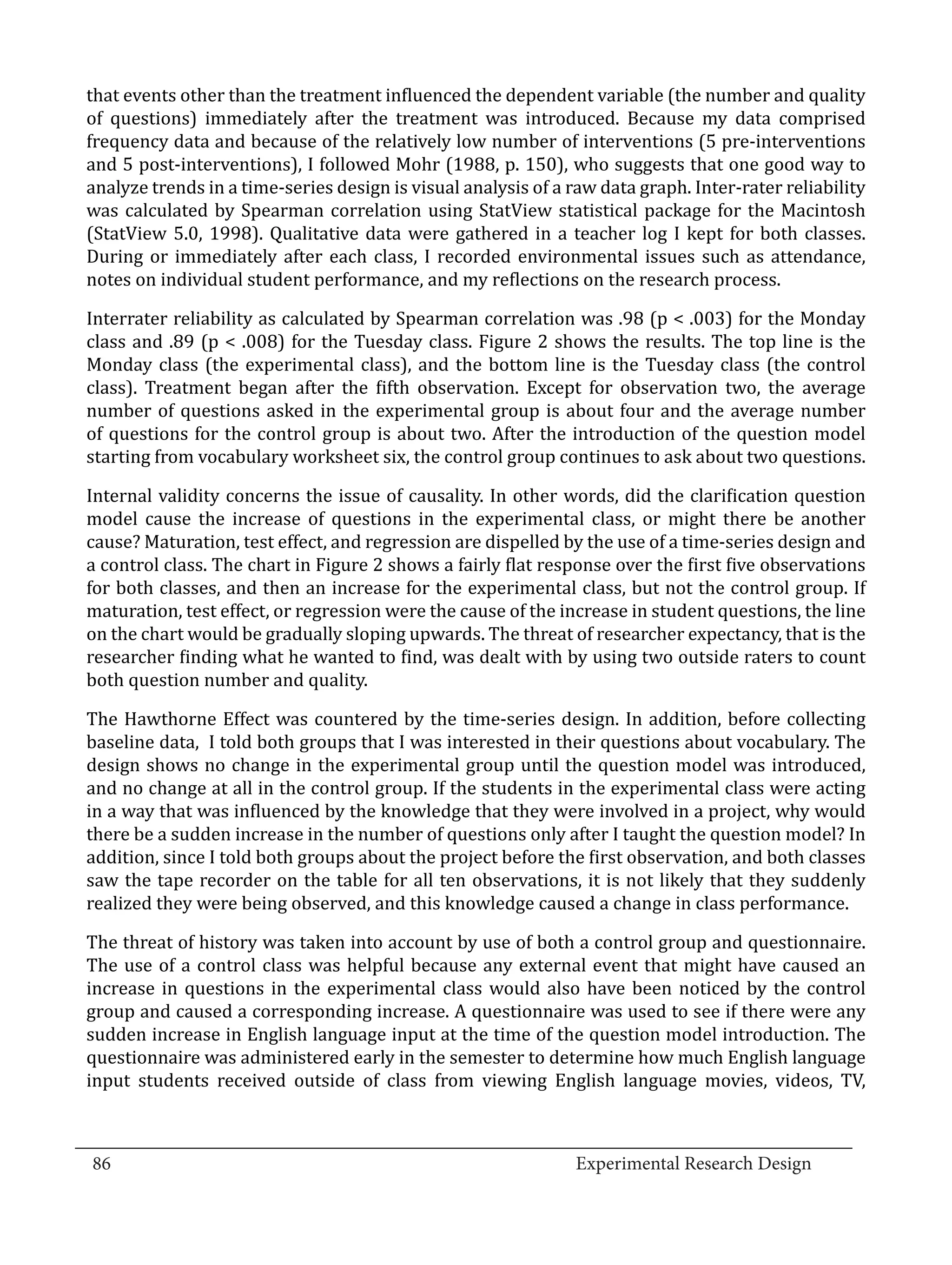 that events other than the treatment influenced the dependent variable (the number and quality
  of questions) immediately after the treatment was introduced. Because my data comprised
  frequency data and because of the relatively low number of interventions (5 pre-interventions
  and 5 post-interventions), I followed Mohr (1988, p. 150), who suggests that one good way to
  analyze trends in a time-series design is visual analysis of a raw data graph. Inter-rater reliability
  was calculated by Spearman correlation using StatView statistical package for the Macintosh
  (StatView 5.0, 1998). Qualitative data were gathered in a teacher log I kept for both classes.
  During or immediately after each class, I recorded environmental issues such as attendance,
  notes on individual student performance, and my reflections on the research process.

  Interrater reliability as calculated by Spearman correlation was .98 (p < .003) for the Monday
  class and .89 (p < .008) for the Tuesday class. Figure 2 shows the results. The top line is the
  Monday class (the experimental class), and the bottom line is the Tuesday class (the control
  class). Treatment began after the fifth observation. Except for observation two, the average
  number of questions asked in the experimental group is about four and the average number
  of questions for the control group is about two. After the introduction of the question model
  starting from vocabulary worksheet six, the control group continues to ask about two questions.

  Internal validity concerns the issue of causality. In other words, did the clarification question
  model cause the increase of questions in the experimental class, or might there be another
  cause? Maturation, test effect, and regression are dispelled by the use of a time-series design and
  a control class. The chart in Figure 2 shows a fairly flat response over the first five observations
  for both classes, and then an increase for the experimental class, but not the control group. If
  maturation, test effect, or regression were the cause of the increase in student questions, the line
  on the chart would be gradually sloping upwards. The threat of researcher expectancy, that is the
  researcher finding what he wanted to find, was dealt with by using two outside raters to count
  both question number and quality.

  The Hawthorne Effect was countered by the time-series design. In addition, before collecting
  baseline data, I told both groups that I was interested in their questions about vocabulary. The
  design shows no change in the experimental group until the question model was introduced,
  and no change at all in the control group. If the students in the experimental class were acting
  in a way that was influenced by the knowledge that they were involved in a project, why would
  there be a sudden increase in the number of questions only after I taught the question model? In
  addition, since I told both groups about the project before the first observation, and both classes
  saw the tape recorder on the table for all ten observations, it is not likely that they suddenly
  realized they were being observed, and this knowledge caused a change in class performance.

  The threat of history was taken into account by use of both a control group and questionnaire.
  The use of a control class was helpful because any external event that might have caused an
  increase in questions in the experimental class would also have been noticed by the control
  group and caused a corresponding increase. A questionnaire was used to see if there were any
  sudden increase in English language input at the time of the question model introduction. The
  questionnaire was administered early in the semester to determine how much English language
  input students received outside of class from viewing English language movies, videos, TV,


_________________________________________________________________________________
  86									Experimental Research Design	
						
 