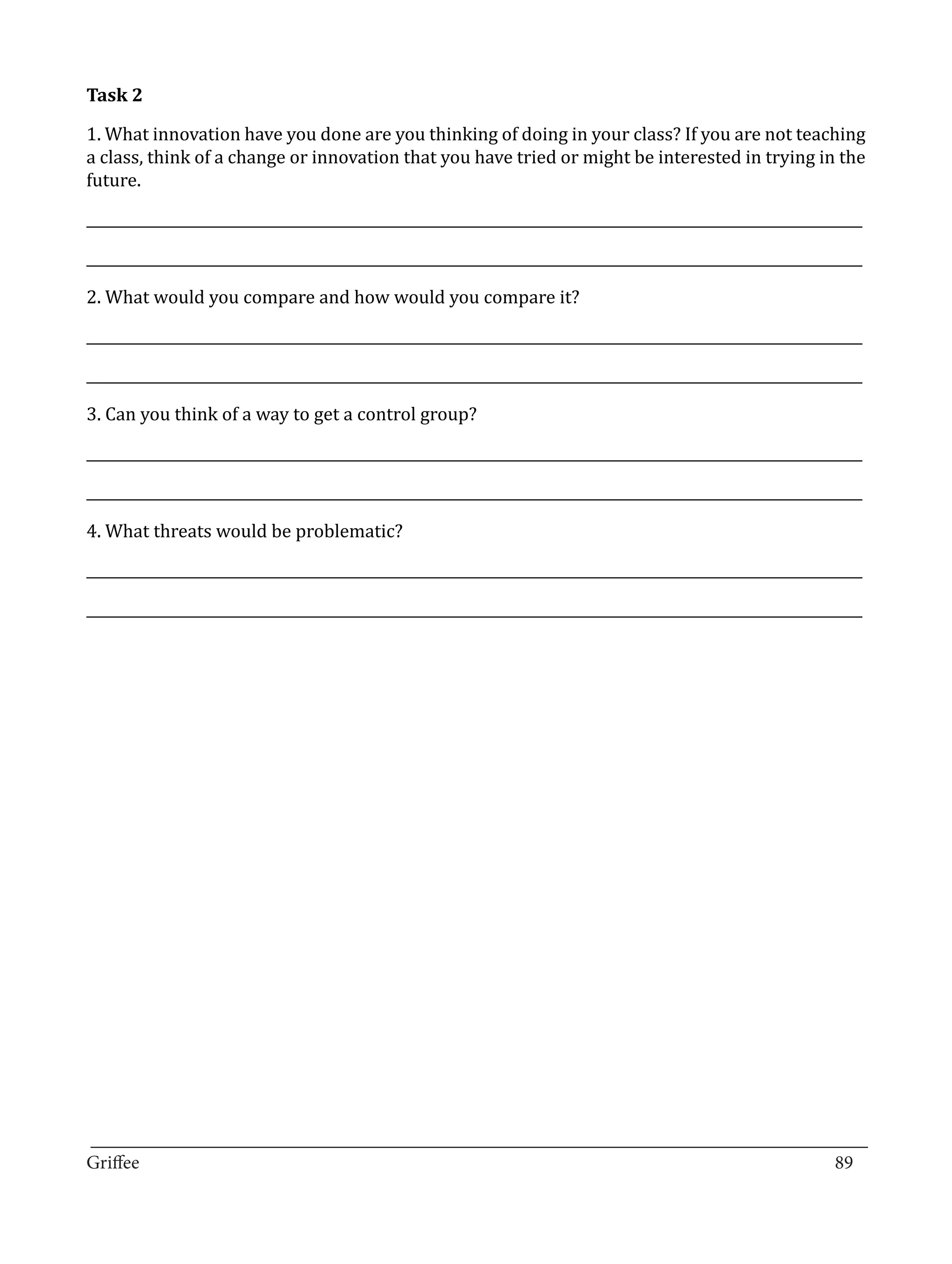 1. What innovation have you done are you thinking of doing in your class? If you are not teaching
Task 2


a class, think of a change or innovation that you have tried or might be interested in trying in the
future.

_____________________________________________________________________________________________________________

_____________________________________________________________________________________________________________

2. What would you compare and how would you compare it?

_____________________________________________________________________________________________________________

_____________________________________________________________________________________________________________

3. Can you think of a way to get a control group?

_____________________________________________________________________________________________________________

_____________________________________________________________________________________________________________

4. What threats would be problematic?

_____________________________________________________________________________________________________________

_____________________________________________________________________________________________________________




_________________________________________________________________________________
Griffee										 			89
 