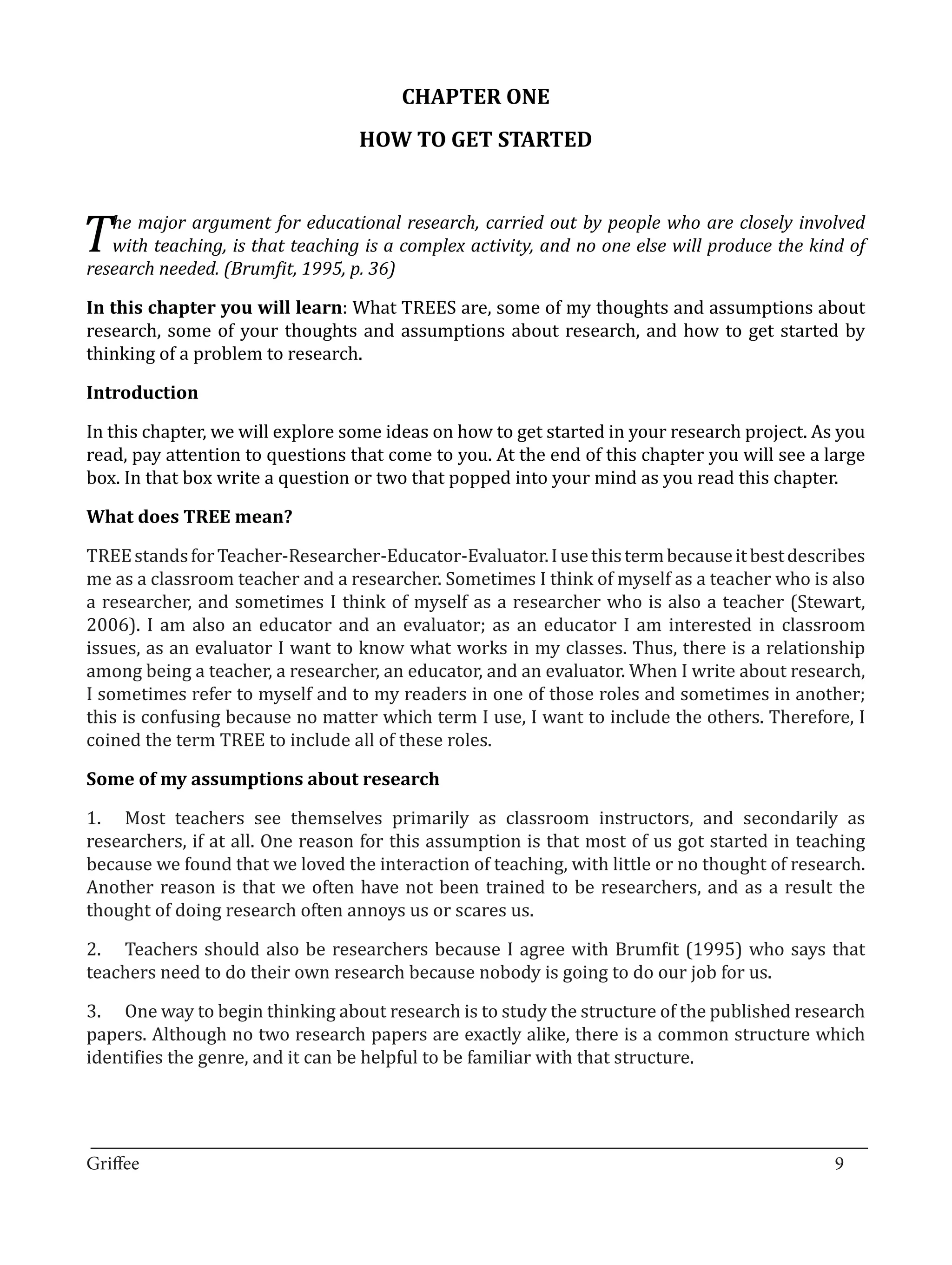 CHAPTER ONE
                                  HOW TO GET STARTED



T  he major argument for educational research, carried out by people who are closely involved
   with teaching, is that teaching is a complex activity, and no one else will produce the kind of


In this chapter you will learn: What TREES are, some of my thoughts and assumptions about
research needed. (Brumfit, 1995, p. 36)


research, some of your thoughts and assumptions about research, and how to get started by
thinking of a problem to research.



In this chapter, we will explore some ideas on how to get started in your research project. As you
Introduction


read, pay attention to questions that come to you. At the end of this chapter you will see a large
box. In that box write a question or two that popped into your mind as you read this chapter.



TREE stands for Teacher-Researcher-Educator-Evaluator. I use this term because it best describes
What does TREE mean?


me as a classroom teacher and a researcher. Sometimes I think of myself as a teacher who is also
a researcher, and sometimes I think of myself as a researcher who is also a teacher (Stewart,
2006). I am also an educator and an evaluator; as an educator I am interested in classroom
issues, as an evaluator I want to know what works in my classes. Thus, there is a relationship
among being a teacher, a researcher, an educator, and an evaluator. When I write about research,
I sometimes refer to myself and to my readers in one of those roles and sometimes in another;
this is confusing because no matter which term I use, I want to include the others. Therefore, I
coined the term TREE to include all of these roles.



1.	 Most teachers see themselves primarily as classroom instructors, and secondarily as
Some of my assumptions about research


researchers, if at all. One reason for this assumption is that most of us got started in teaching
because we found that we loved the interaction of teaching, with little or no thought of research.
Another reason is that we often have not been trained to be researchers, and as a result the
thought of doing research often annoys us or scares us.

2.	 Teachers should also be researchers because I agree with Brumfit (1995) who says that
teachers need to do their own research because nobody is going to do our job for us.

3.	 One way to begin thinking about research is to study the structure of the published research
papers. Although no two research papers are exactly alike, there is a common structure which
identifies the genre, and it can be helpful to be familiar with that structure.



_________________________________________________________________________________
Griffee										 			9
 