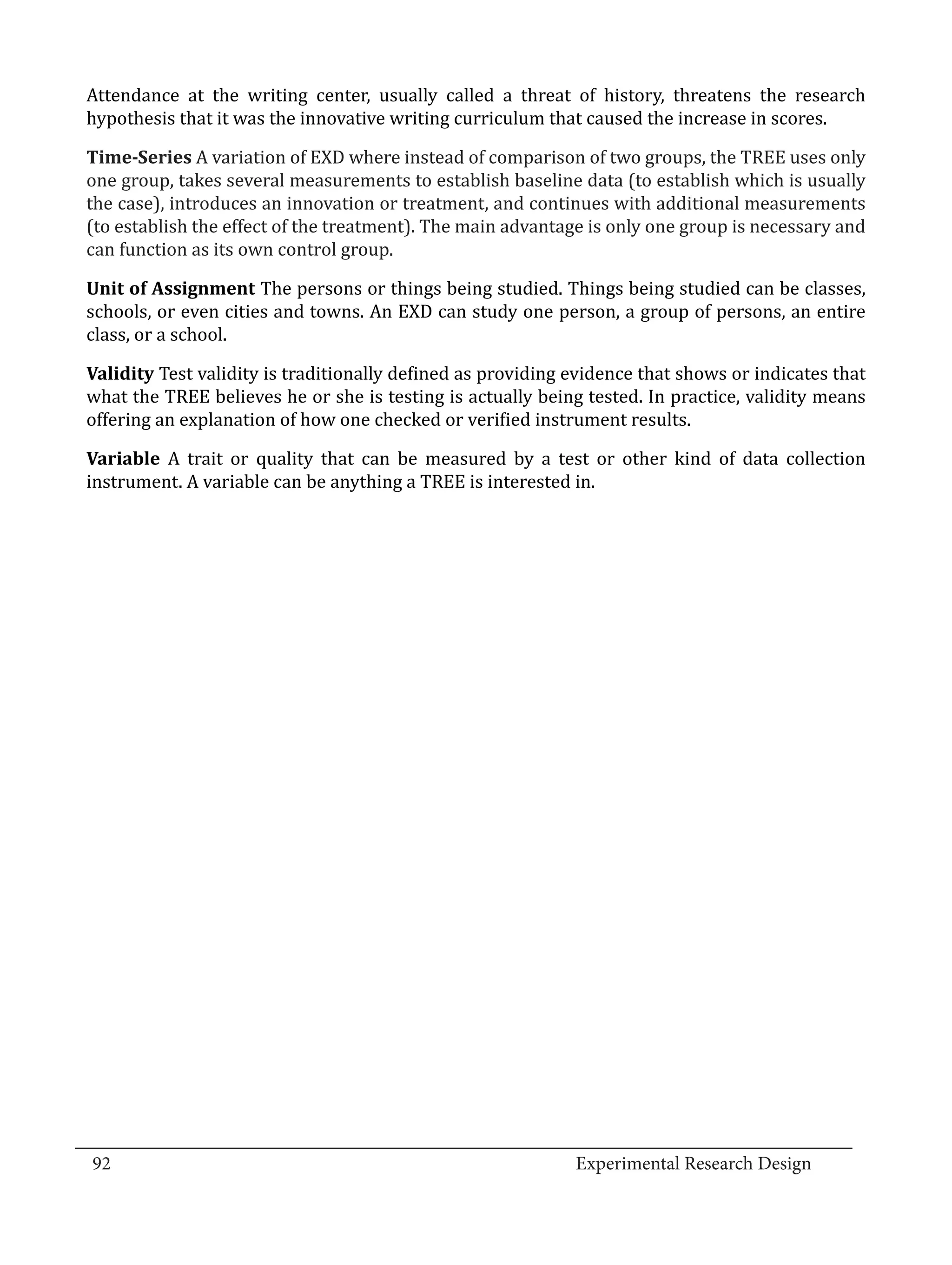 Attendance at the writing center, usually called a threat of history, threatens the research
  hypothesis that it was the innovative writing curriculum that caused the increase in scores.

  Time-Series A variation of EXD where instead of comparison of two groups, the TREE uses only
  one group, takes several measurements to establish baseline data (to establish which is usually
  the case), introduces an innovation or treatment, and continues with additional measurements
  (to establish the effect of the treatment). The main advantage is only one group is necessary and
  can function as its own control group.

  Unit of Assignment The persons or things being studied. Things being studied can be classes,
  schools, or even cities and towns. An EXD can study one person, a group of persons, an entire
  class, or a school.

  Validity Test validity is traditionally defined as providing evidence that shows or indicates that
  what the TREE believes he or she is testing is actually being tested. In practice, validity means
  offering an explanation of how one checked or verified instrument results.

  Variable A trait or quality that can be measured by a test or other kind of data collection
  instrument. A variable can be anything a TREE is interested in.




_________________________________________________________________________________
  92									Experimental Research Design	
						
 