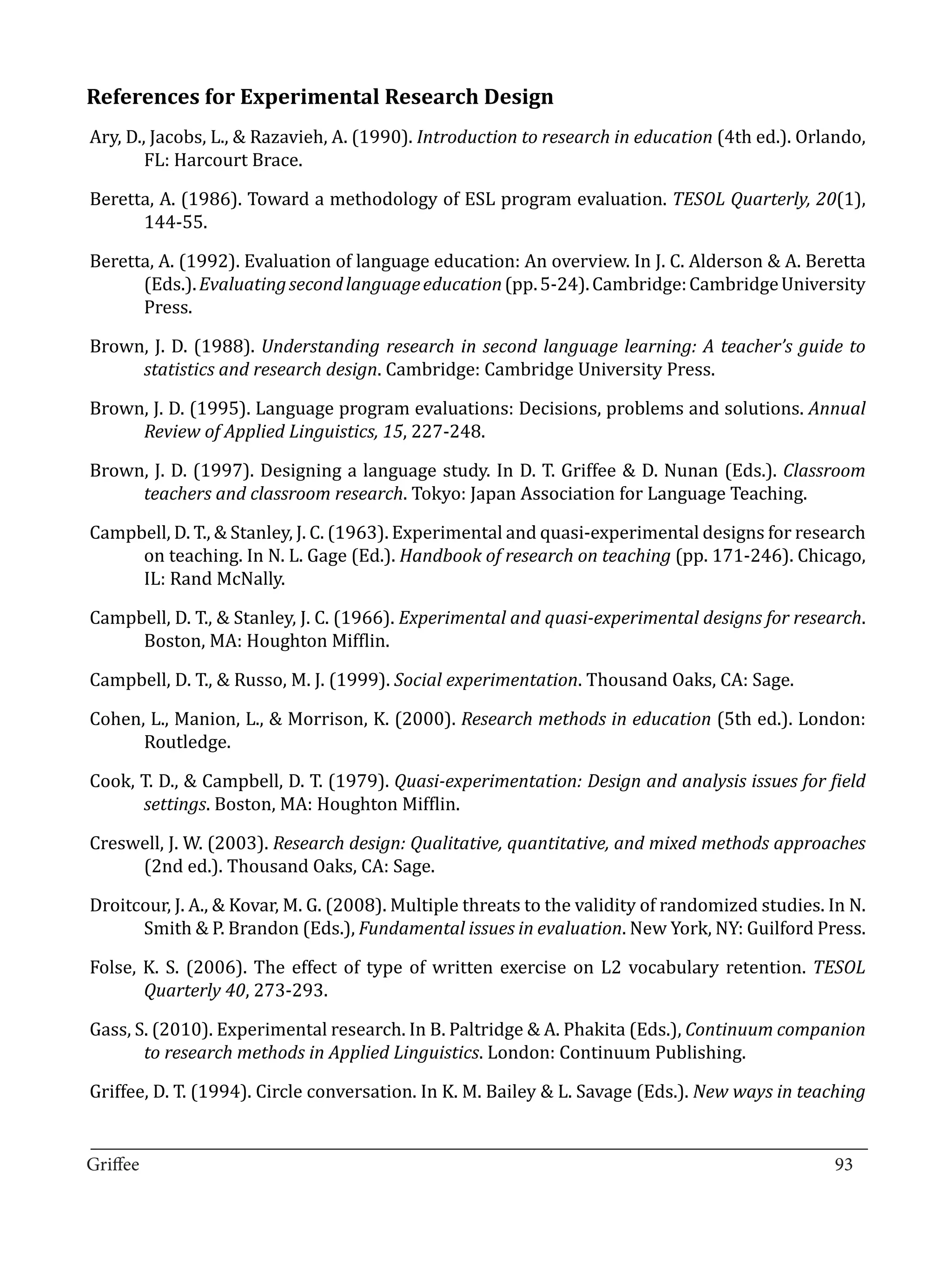 References for Experimental Research Design
Ary, D., Jacobs, L., & Razavieh, A. (1990). Introduction to research in education (4th ed.). Orlando,
        FL: Harcourt Brace.

Beretta, A. (1986). Toward a methodology of ESL program evaluation. TESOL Quarterly, 20(1),
      144-55.

Beretta, A. (1992). Evaluation of language education: An overview. In J. C. Alderson & A. Beretta
      (Eds.). Evaluating second language education (pp. 5-24). Cambridge: Cambridge University
      Press.

Brown, J. D. (1988). Understanding research in second language learning: A teacher’s guide to
     statistics and research design. Cambridge: Cambridge University Press.

Brown, J. D. (1995). Language program evaluations: Decisions, problems and solutions. Annual
     Review of Applied Linguistics, 15, 227-248.

Brown, J. D. (1997). Designing a language study. In D. T. Griffee & D. Nunan (Eds.). Classroom
     teachers and classroom research. Tokyo: Japan Association for Language Teaching.

Campbell, D. T., & Stanley, J. C. (1963). Experimental and quasi-experimental designs for research
     on teaching. In N. L. Gage (Ed.). Handbook of research on teaching (pp. 171-246). Chicago,
     IL: Rand McNally.

Campbell, D. T., & Stanley, J. C. (1966). Experimental and quasi-experimental designs for research.
     Boston, MA: Houghton Mifflin.

Campbell, D. T., & Russo, M. J. (1999). Social experimentation. Thousand Oaks, CA: Sage.

Cohen, L., Manion, L., & Morrison, K. (2000). Research methods in education (5th ed.). London:
      Routledge.

Cook, T. D., & Campbell, D. T. (1979). Quasi-experimentation: Design and analysis issues for field
      settings. Boston, MA: Houghton Mifflin.

Creswell, J. W. (2003). Research design: Qualitative, quantitative, and mixed methods approaches
     (2nd ed.). Thousand Oaks, CA: Sage.

Droitcour, J. A., & Kovar, M. G. (2008). Multiple threats to the validity of randomized studies. In N.
      Smith & P. Brandon (Eds.), Fundamental issues in evaluation. New York, NY: Guilford Press.

Folse, K. S. (2006). The effect of type of written exercise on L2 vocabulary retention. TESOL
       Quarterly 40, 273-293.

Gass, S. (2010). Experimental research. In B. Paltridge & A. Phakita (Eds.), Continuum companion
       to research methods in Applied Linguistics. London: Continuum Publishing.

Griffee, D. T. (1994). Circle conversation. In K. M. Bailey & L. Savage (Eds.). New ways in teaching

_________________________________________________________________________________
Griffee										 			93
 