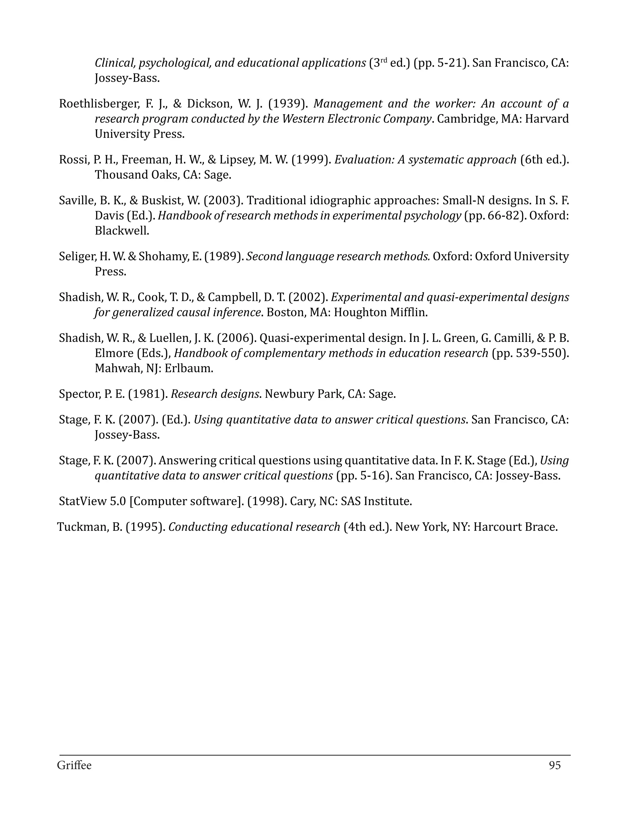 Clinical, psychological, and educational applications (3rd ed.) (pp. 5-21). San Francisco, CA:
       Jossey-Bass.

Roethlisberger, F. J., & Dickson, W. J. (1939). Management and the worker: An account of a
      research program conducted by the Western Electronic Company. Cambridge, MA: Harvard
      University Press.

Rossi, P. H., Freeman, H. W., & Lipsey, M. W. (1999). Evaluation: A systematic approach (6th ed.).
       Thousand Oaks, CA: Sage.

Saville, B. K., & Buskist, W. (2003). Traditional idiographic approaches: Small-N designs. In S. F.
       Davis (Ed.). Handbook of research methods in experimental psychology (pp. 66-82). Oxford:
       Blackwell.

Seliger, H. W. & Shohamy, E. (1989). Second language research methods. Oxford: Oxford University
       Press.

Shadish, W. R., Cook, T. D., & Campbell, D. T. (2002). Experimental and quasi-experimental designs
      for generalized causal inference. Boston, MA: Houghton Mifflin.

Shadish, W. R., & Luellen, J. K. (2006). Quasi-experimental design. In J. L. Green, G. Camilli, & P. B.
      Elmore (Eds.), Handbook of complementary methods in education research (pp. 539-550).
      Mahwah, NJ: Erlbaum.

Spector, P. E. (1981). Research designs. Newbury Park, CA: Sage.

Stage, F. K. (2007). (Ed.). Using quantitative data to answer critical questions. San Francisco, CA:
       Jossey-Bass.

Stage, F. K. (2007). Answering critical questions using quantitative data. In F. K. Stage (Ed.), Using
       quantitative data to answer critical questions (pp. 5-16). San Francisco, CA: Jossey-Bass.

StatView 5.0 [Computer software]. (1998). Cary, NC: SAS Institute.

Tuckman, B. (1995). Conducting educational research (4th ed.). New York, NY: Harcourt Brace.




_________________________________________________________________________________
Griffee										 			95
 