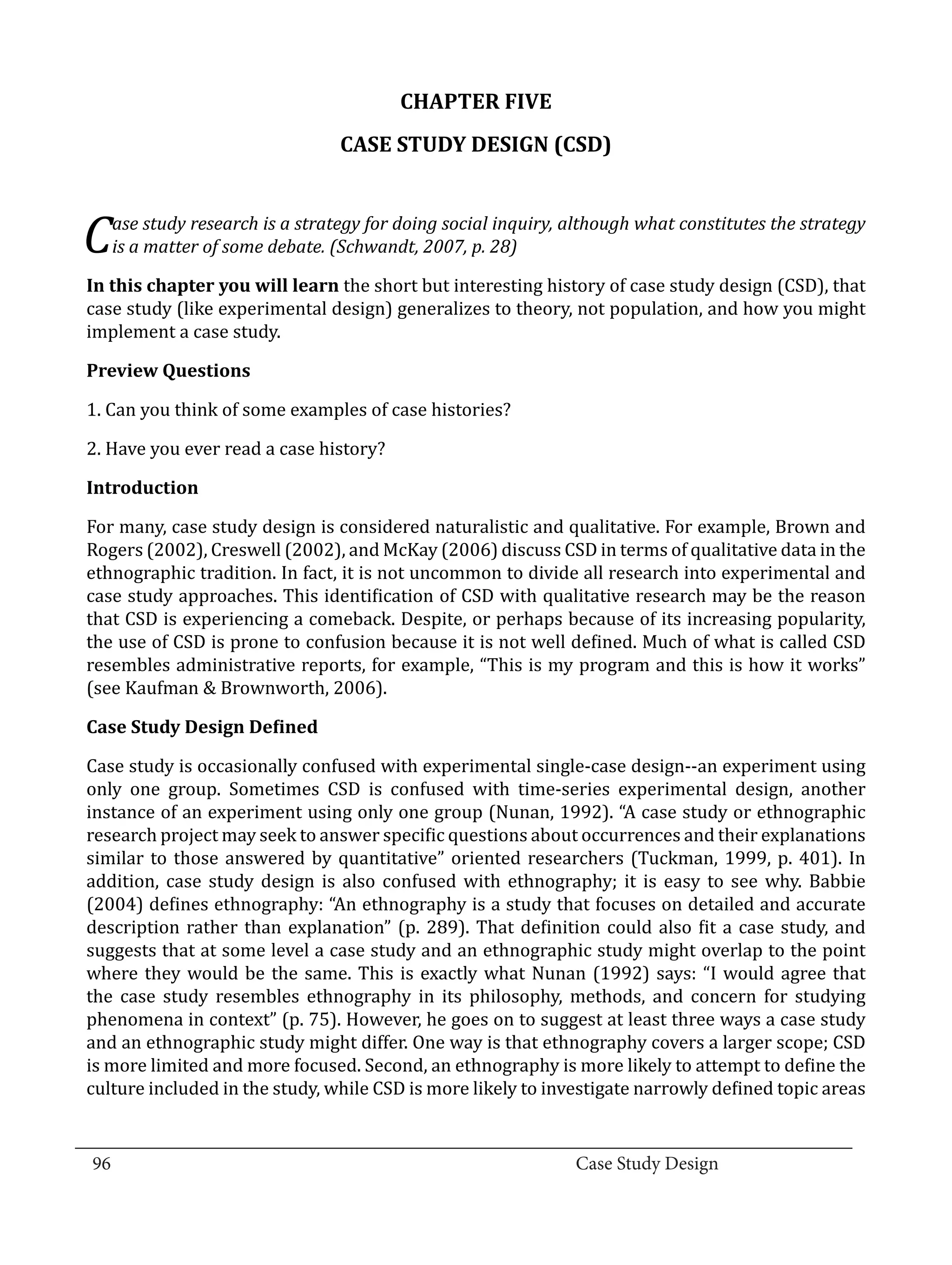 CHAPTER FIVE
                                  CASE STUDY DESIGN (CSD)



  C  ase study research is a strategy for doing social inquiry, although what constitutes the strategy


  In this chapter you will learn the short but interesting history of case study design (CSD), that
     is a matter of some debate. (Schwandt, 2007, p. 28)


  case study (like experimental design) generalizes to theory, not population, and how you might
  implement a case study.



  1. Can you think of some examples of case histories?
  Preview Questions



  2. Have you ever read a case history?



  For many, case study design is considered naturalistic and qualitative. For example, Brown and
  Introduction


  Rogers (2002), Creswell (2002), and McKay (2006) discuss CSD in terms of qualitative data in the
  ethnographic tradition. In fact, it is not uncommon to divide all research into experimental and
  case study approaches. This identification of CSD with qualitative research may be the reason
  that CSD is experiencing a comeback. Despite, or perhaps because of its increasing popularity,
  the use of CSD is prone to confusion because it is not well defined. Much of what is called CSD
  resembles administrative reports, for example, “This is my program and this is how it works”
  (see Kaufman & Brownworth, 2006).



  Case study is occasionally confused with experimental single-case design--an experiment using
  Case Study Design Defined


  only one group. Sometimes CSD is confused with time-series experimental design, another
  instance of an experiment using only one group (Nunan, 1992). “A case study or ethnographic
  research project may seek to answer specific questions about occurrences and their explanations
  similar to those answered by quantitative” oriented researchers (Tuckman, 1999, p. 401). In
  addition, case study design is also confused with ethnography; it is easy to see why. Babbie
  (2004) defines ethnography: “An ethnography is a study that focuses on detailed and accurate
  description rather than explanation” (p. 289). That definition could also fit a case study, and
  suggests that at some level a case study and an ethnographic study might overlap to the point
  where they would be the same. This is exactly what Nunan (1992) says: “I would agree that
  the case study resembles ethnography in its philosophy, methods, and concern for studying
  phenomena in context” (p. 75). However, he goes on to suggest at least three ways a case study
  and an ethnographic study might differ. One way is that ethnography covers a larger scope; CSD
  is more limited and more focused. Second, an ethnography is more likely to attempt to define the
  culture included in the study, while CSD is more likely to investigate narrowly defined topic areas

_________________________________________________________________________________
  96									Case Study Design			
			
 