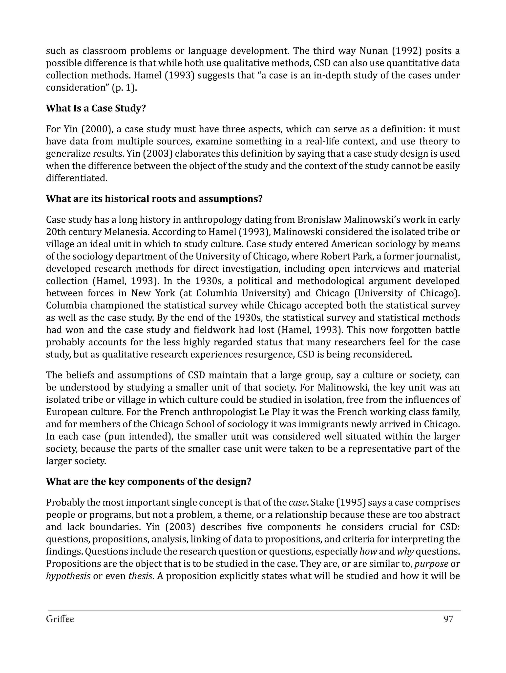 such as classroom problems or language development. The third way Nunan (1992) posits a
possible difference is that while both use qualitative methods, CSD can also use quantitative data
collection methods. Hamel (1993) suggests that “a case is an in-depth study of the cases under
consideration” (p. 1).



For Yin (2000), a case study must have three aspects, which can serve as a definition: it must
What Is a Case Study?


have data from multiple sources, examine something in a real-life context, and use theory to
generalize results. Yin (2003) elaborates this definition by saying that a case study design is used
when the difference between the object of the study and the context of the study cannot be easily
differentiated.



Case study has a long history in anthropology dating from Bronislaw Malinowski’s work in early
What are its historical roots and assumptions?


20th century Melanesia. According to Hamel (1993), Malinowski considered the isolated tribe or
village an ideal unit in which to study culture. Case study entered American sociology by means
of the sociology department of the University of Chicago, where Robert Park, a former journalist,
developed research methods for direct investigation, including open interviews and material
collection (Hamel, 1993). In the 1930s, a political and methodological argument developed
between forces in New York (at Columbia University) and Chicago (University of Chicago).
Columbia championed the statistical survey while Chicago accepted both the statistical survey
as well as the case study. By the end of the 1930s, the statistical survey and statistical methods
had won and the case study and fieldwork had lost (Hamel, 1993). This now forgotten battle
probably accounts for the less highly regarded status that many researchers feel for the case
study, but as qualitative research experiences resurgence, CSD is being reconsidered.

The beliefs and assumptions of CSD maintain that a large group, say a culture or society, can
be understood by studying a smaller unit of that society. For Malinowski, the key unit was an
isolated tribe or village in which culture could be studied in isolation, free from the influences of
European culture. For the French anthropologist Le Play it was the French working class family,
and for members of the Chicago School of sociology it was immigrants newly arrived in Chicago.
In each case (pun intended), the smaller unit was considered well situated within the larger
society, because the parts of the smaller case unit were taken to be a representative part of the
larger society.



Probably the most important single concept is that of the case. Stake (1995) says a case comprises
What are the key components of the design?


people or programs, but not a problem, a theme, or a relationship because these are too abstract
and lack boundaries. Yin (2003) describes five components he considers crucial for CSD:
questions, propositions, analysis, linking of data to propositions, and criteria for interpreting the
findings. Questions include the research question or questions, especially how and why questions.
Propositions are the object that is to be studied in the case. They are, or are similar to, purpose or
hypothesis or even thesis. A proposition explicitly states what will be studied and how it will be


_________________________________________________________________________________
Griffee										 			97
 