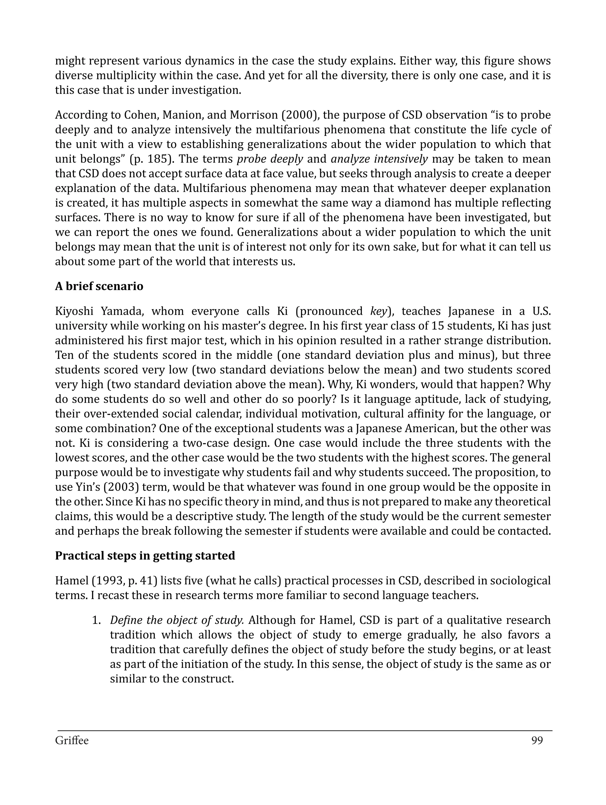 might represent various dynamics in the case the study explains. Either way, this figure shows
diverse multiplicity within the case. And yet for all the diversity, there is only one case, and it is
this case that is under investigation.

According to Cohen, Manion, and Morrison (2000), the purpose of CSD observation “is to probe
deeply and to analyze intensively the multifarious phenomena that constitute the life cycle of
the unit with a view to establishing generalizations about the wider population to which that
unit belongs” (p. 185). The terms probe deeply and analyze intensively may be taken to mean
that CSD does not accept surface data at face value, but seeks through analysis to create a deeper
explanation of the data. Multifarious phenomena may mean that whatever deeper explanation
is created, it has multiple aspects in somewhat the same way a diamond has multiple reflecting
surfaces. There is no way to know for sure if all of the phenomena have been investigated, but
we can report the ones we found. Generalizations about a wider population to which the unit
belongs may mean that the unit is of interest not only for its own sake, but for what it can tell us
about some part of the world that interests us.



Kiyoshi Yamada, whom everyone calls Ki (pronounced key), teaches Japanese in a U.S.
A brief scenario


university while working on his master’s degree. In his first year class of 15 students, Ki has just
administered his first major test, which in his opinion resulted in a rather strange distribution.
Ten of the students scored in the middle (one standard deviation plus and minus), but three
students scored very low (two standard deviations below the mean) and two students scored
very high (two standard deviation above the mean). Why, Ki wonders, would that happen? Why
do some students do so well and other do so poorly? Is it language aptitude, lack of studying,
their over-extended social calendar, individual motivation, cultural affinity for the language, or
some combination? One of the exceptional students was a Japanese American, but the other was
not. Ki is considering a two-case design. One case would include the three students with the
lowest scores, and the other case would be the two students with the highest scores. The general
purpose would be to investigate why students fail and why students succeed. The proposition, to
use Yin’s (2003) term, would be that whatever was found in one group would be the opposite in
the other. Since Ki has no specific theory in mind, and thus is not prepared to make any theoretical
claims, this would be a descriptive study. The length of the study would be the current semester
and perhaps the break following the semester if students were available and could be contacted.



Hamel (1993, p. 41) lists five (what he calls) practical processes in CSD, described in sociological
Practical steps in getting started


terms. I recast these in research terms more familiar to second language teachers.

       1.	 Define the object of study. Although for Hamel, CSD is part of a qualitative research
           tradition which allows the object of study to emerge gradually, he also favors a
           tradition that carefully defines the object of study before the study begins, or at least
           as part of the initiation of the study. In this sense, the object of study is the same as or
           similar to the construct.


_________________________________________________________________________________
Griffee										 			99
 