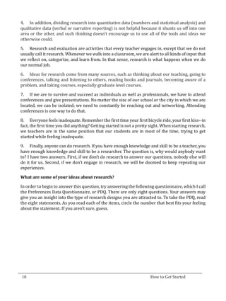 4.	 In addition, dividing research into quantitative data (numbers and statistical analysis) and
  qualitative data (verbal or narrative reporting) is not helpful because it shunts us off into one
  area or the other, and such thinking doesn’t encourage us to use all of the tools and ideas we
  otherwise could.

  5.	 Research and evaluation are activities that every teacher engages in, except that we do not
  usually call it research. Whenever we walk into a classroom, we are alert to all kinds of input that
  we reflect on, categorize, and learn from. In that sense, research is what happens when we do
  our normal job.

  6.	 Ideas for research come from many sources, such as thinking about our teaching, going to
  conferences, talking and listening to others, reading books and journals, becoming aware of a
  problem, and taking courses, especially graduate level courses.

  7.	 If we are to survive and succeed as individuals as well as professionals, we have to attend
  conferences and give presentations. No matter the size of our school or the city in which we are
  located, we can be isolated; we need to constantly be reaching out and networking. Attending
  conferences is one way to do that.

  8.	 Everyone feels inadequate. Remember the first time your first bicycle ride, your first kiss--in
  fact, the first time you did anything? Getting started is not a pretty sight. When starting research,
  we teachers are in the same position that our students are in most of the time, trying to get
  started while feeling inadequate.

  9.	 Finally, anyone can do research. If you have enough knowledge and skill to be a teacher, you
  have enough knowledge and skill to be a researcher. The question is, why would anybody want
  to? I have two answers. First, if we don’t do research to answer our questions, nobody else will
  do it for us. Second, if we don’t engage in research, we will be doomed to keep repeating our
  experiences.



  In order to begin to answer this question, try answering the following questionnaire, which I call
  What are some of your ideas about research?


  the Preferences Data Questionnaire, or PDQ. There are only eight questions. Your answers may
  give you an insight into the type of research designs you are attracted to. To take the PDQ, read
  the eight statements. As you read each of the items, circle the number that best fits your feeling
  about the statement. If you aren’t sure, guess.




_________________________________________________________________________________
  10										How to Get Started		
					
 