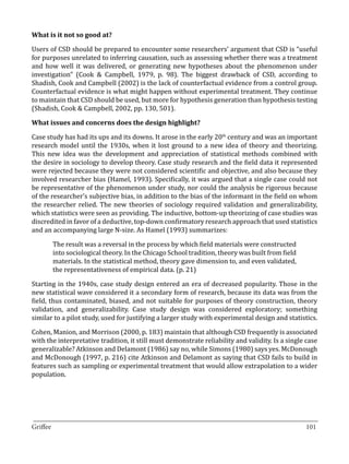 Users of CSD should be prepared to encounter some researchers’ argument that CSD is “useful
What is it not so good at?


for purposes unrelated to inferring causation, such as assessing whether there was a treatment
and how well it was delivered, or generating new hypotheses about the phenomenon under
investigation” (Cook & Campbell, 1979, p. 98). The biggest drawback of CSD, according to
Shadish, Cook and Campbell (2002) is the lack of counterfactual evidence from a control group.
Counterfactual evidence is what might happen without experimental treatment. They continue
to maintain that CSD should be used, but more for hypothesis generation than hypothesis testing
(Shadish, Cook & Campbell, 2002, pp. 130, 501).



Case study has had its ups and its downs. It arose in the early 20th century and was an important
What issues and concerns does the design highlight?


research model until the 1930s, when it lost ground to a new idea of theory and theorizing.
This new idea was the development and appreciation of statistical methods combined with
the desire in sociology to develop theory. Case study research and the field data it represented
were rejected because they were not considered scientific and objective, and also because they
involved researcher bias (Hamel, 1993). Specifically, it was argued that a single case could not
be representative of the phenomenon under study, nor could the analysis be rigorous because
of the researcher’s subjective bias, in addition to the bias of the informant in the field on whom
the researcher relied. The new theories of sociology required validation and generalizability,
which statistics were seen as providing. The inductive, bottom-up theorizing of case studies was
discredited in favor of a deductive, top-down confirmatory research approach that used statistics
and an accompanying large N-size. As Hamel (1993) summarizes:

       The result was a reversal in the process by which field materials were constructed
       into sociological theory. In the Chicago School tradition, theory was built from field
       materials. In the statistical method, theory gave dimension to, and even validated,
       the representativeness of empirical data. (p. 21)

Starting in the 1940s, case study design entered an era of decreased popularity. Those in the
new statistical wave considered it a secondary form of research, because its data was from the
field, thus contaminated, biased, and not suitable for purposes of theory construction, theory
validation, and generalizability. Case study design was considered exploratory; something
similar to a pilot study, used for justifying a larger study with experimental design and statistics.

Cohen, Manion, and Morrison (2000, p. 183) maintain that although CSD frequently is associated
with the interpretative tradition, it still must demonstrate reliability and validity. Is a single case
generalizable? Atkinson and Delamont (1986) say no, while Simons (1980) says yes. McDonough
and McDonough (1997, p. 216) cite Atkinson and Delamont as saying that CSD fails to build in
features such as sampling or experimental treatment that would allow extrapolation to a wider
population.




_________________________________________________________________________________
Griffee										 			101
 