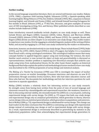 In the second language acquisition literature, there are several well-known case studies: Hakuta
  Further reading


  (1976, 1986), a Japanese child learning English; Schumann (1978), a Spanish-speaking adult
  learning English; Wong Fillmore (1976), five children; Schmidt (1983), Wes, a Japanese in Hawaii
  learning English; and Schmidt and Fronta (1986); and Schmidt himself learning Portuguese for
  five months in Brazil. Johnson (1992, p. 77-82) lists, discusses, and gives examples of various
  uses of CSD investigating writing, SLA, and literacy. Other published articles described as case
  studies include Anderson (1998).

  Some introductory research textbooks include chapters on case study design as well. These
  include Brown and Rogers (2002), Casanave (2010), Cohen, Manion, and Morrison (2000),
  Creswell (2003), Johnson (1992), McKay (2006), and Nunan (1992). For example, Brown and
  Rogers (2002) devote an entire chapter to an innovative case study design. They enable readers
  to experience case studies, first by engaging in a detailed linguistic analysis of the writing of Helen
  Keller, and second by engaging in a 24-hour case study conducted by the readers on themselves.

  Some texts, however, are devoted entirely to case study design. These include Hamel (1993), Stake
  (1995), and Yin (1993; 2003). Hamel (1993) is short (76 pages), but helpful. It is a translation
  from French with a strong sociological orientation. This sociological tradition means that many
  concepts familiar in applied linguistics appear using new terminology. For instance, the more
  familiar word construct is now termed the object of study and generalizability is discussed as
  representativeness. Another problem is explaining new theoretical concepts that underlie case
  study using terms from mathematical theory. On the other hand, Hamel supplies an historical
  background that helps explain the political and methodological issues involved in how case study
  was discredited in the 1930 by proponents of survey design and statistical analysis.

  The Making of a Teacher by Grossman (1990) uses CSD to investigate the impact of teacher
  preparation courses on teacher knowledge. Grossman interviews and observes six new K-12
  (elementary through secondary levels) teachers, three who had taken education courses and
  three who had not. She documents her methodology and lists her interview questions for each
  interview in separate appendices.

  McKay (2006) includes a relatively short, but interesting section on case study research.
  Its strength comes from having been written from the point of view of second language and
  classroom research by a knowledgeable and experienced researcher; the weakness, however, is
  that in discussing external validity, she misunderstands Yin (2003) on a crucial point, confusing
  experimental design with survey design. Yin (2003, p. 37) argues that both case study design
  and experimental design rely on analytical generalization, which generalize to theory, whereas
  survey design relies on statistical generalization, which generalizes to populations and universes.
  But in McKay (2006, p. 73), experimental design is substituted for survey design. This change can
  lead readers to the false conclusion that Yin (2003) is contrasting case design with experimental
  design instead of contrasting case design as well as experimental design with survey design.
  As a result, experimental design is erroneously described as generalizing by statistics to (by
  implication) populations rather than acknowledging that experimental design generalizes to


_________________________________________________________________________________
  102									Case Study Design			
			
 