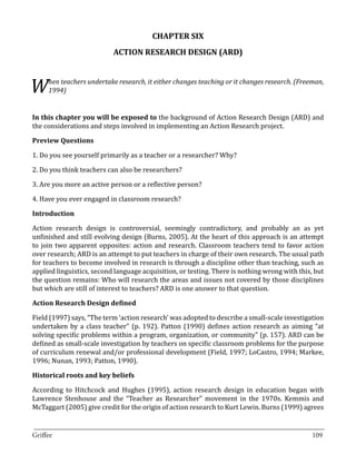 CHAPTER SIX
                           ACTION RESEARCH DESIGN (ARD)



W    hen teachers undertake research, it either changes teaching or it changes research. (Freeman,
     1994)


In this chapter you will be exposed to the background of Action Research Design (ARD) and
the considerations and steps involved in implementing an Action Research project.



1. Do you see yourself primarily as a teacher or a researcher? Why?
Preview Questions



2. Do you think teachers can also be researchers?

3. Are you more an active person or a reflective person?

4. Have you ever engaged in classroom research?



Action research design is controversial, seemingly contradictory, and probably an as yet
Introduction


unfinished and still evolving design (Burns, 2005). At the heart of this approach is an attempt
to join two apparent opposites: action and research. Classroom teachers tend to favor action
over research; ARD is an attempt to put teachers in charge of their own research. The usual path
for teachers to become involved in research is through a discipline other than teaching, such as
applied linguistics, second language acquisition, or testing. There is nothing wrong with this, but
the question remains: Who will research the areas and issues not covered by those disciplines
but which are still of interest to teachers? ARD is one answer to that question.



Field (1997) says, “The term ‘action research’ was adopted to describe a small-scale investigation
Action Research Design defined


undertaken by a class teacher” (p. 192). Patton (1990) defines action research as aiming “at
solving specific problems within a program, organization, or community” (p. 157). ARD can be
defined as small-scale investigation by teachers on specific classroom problems for the purpose
of curriculum renewal and/or professional development (Field, 1997; LoCastro, 1994; Markee,
1996; Nunan, 1993; Patton, 1990).



According to Hitchcock and Hughes (1995), action research design in education began with
Historical roots and key beliefs


Lawrence Stenhouse and the “Teacher as Researcher” movement in the 1970s. Kemmis and
McTaggart (2005) give credit for the origin of action research to Kurt Lewin. Burns (1999) agrees

_________________________________________________________________________________
Griffee										 			109
 