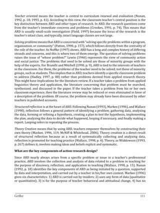 Teacher oriented means the teacher is central to curriculum renewal and evaluation (Nunan,
1992, p. 18; 1993, p. 41). According to this view, the classroom teacher’s central position is the
key distinction between ARD and other types of research. In ARD, the research questions come
from the teacher’s immediate concerns and problems (Crookes, 1991, p. 74). This means that
ARD is usually small-scale investigation (Field, 1997) because the locus of the research is the
teacher’s intact class, and typically, intact language classes are not large.

Solving problems means that ARD is concerned with “solving specific problems within a program,
organization, or community” (Patton, 1990, p. 157), which follows directly from the centrality of
the role of the teacher. As Noffke (1997) shows, ARD has a long and complex history of differing
strands and concerns, and this is where two of them emerge. The question of solving problems
raises the issue of “whose problem?” Lewin (1946) represents the view of community action
and social justice: The problems that need to be solved are those of minority groups with the
help of the experts. For Brumfit and Mitchell (1990, p. 9), ARD is tied to the interests of teachers
in the classroom. For them, the problems of the teacher need to be solved, not those of minority
groups, such as students. This implies that in ARD, teachers identify a specific classroom problem
to address (Hadley, 1997, p. 88) rather than problems derived from applied research theory.
This might have implications for the literature review. If a teacher takes a problem from applied
linguistics theory and application, the literature concerning that problem must be searched,
synthesized, and discussed in the paper. If the teacher takes a problem from his or her own
classroom experience, then the literature review may be reduced or even eliminated in favor of
a description of the problem. Of course, the problem may already have been discussed by other
teachers in published accounts.

Structured reflection is at the heart of ARD. Following Nunan (1993), Markee (1996), and Wallace
(1998), reflection follows a general pattern of identifying a problem, gathering data, analyzing
the data, forming or refining a hypothesis, creating a plan to test the hypothesis, implementing
the plan, analyzing the data to decide what happened, looping if necessary, and finally making a
report. Looping refers to repeating the process.

Theory Creation means that by using ARD, teachers empower themselves by constructing their
own theory (Markee, 1996, 119; McNiff & Whitehead, 2006). Theory creation is a direct result
of structured reflection because as a result of systematically collecting and analyzing data,
reflection is promoted for teaching practice (Wallace, 1998, p. 4). Theory, as Widdowson (1993,
p. 267) defines it, involves making ideas and beliefs explicit and systematic.



Since ARD nearly always arises from a specific problem or issue in a teacher’s professional
What are the key components of action research design?


practice, ARD involves the collection and analysis of data related to a problem in teaching for
the purpose of discovery, reflection, and application to teaching (Wallace, 1998, p. 15). Nunan
(1992, p. 18) identifies the key components of ARD as being initiated by a question, supported
by data and interpretation, and carried out by a teacher in his/her own context. Markee (1996)
gives six characteristics: 1) ARD is carried out by insiders; 2) uses any form of data (qualitative
or quantitative); 3) is for the purpose of teacher behavioral and attitudinal change, 4) has no


_________________________________________________________________________________
Griffee										 			111
 